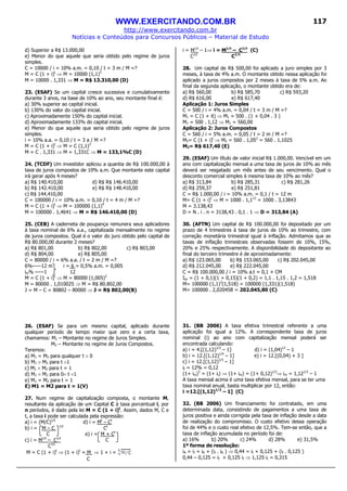WWW.EXERCITANDO.COM.BR
http://www.exercitando.com.br
Notícias e Conteúdos para Concursos Públicos – Material de Estudo
117
d) Superior a R$ 13.000,00
e) Menor do que aquele que seria obtido pelo regime de juros
simples.
C = 10000 / i = 10% a.m. = 0,10 / t = 3 m / M =?
M = C (1 + i)t
⇒ M = 10000 (1,1)3
M = 10000 . 1,331 ⇒ M = R$ 13.310,00 (D)
23. (ESAF) Se um capital cresce sucessiva e cumulativamente
durante 3 anos, na base de 10% ao ano, seu montante final é:
a) 30% superior ao capital inicial.
b) 130% do valor do capital inicial.
c) Aproximadamente 150% do capital inicial.
d) Aproximadamente 133% do capital inicial.
e) Menor do que aquele que seria obtido pelo regime de juros
simples.
i = 10% a.a. = 0,10 / t = 3 a / M =?
M = C (1 + i)t
⇒ M = C (1,1)3
M = C . 1,331 ⇒ M = 1,331C ⇒ M = 133,1%C (D)
24. (TCDF) Um investidor aplicou a quantia de R$ 100.000,00 à
taxa de juros compostos de 10% a.m. Que montante este capital
irá gerar após 4 meses?
a) R$ 140.410,00 d) R$ R$ 146.410,00
b) R$ 142.410,00 e) R$ R$ 148.410,00
c) R$ 144.410,00
C = 100000 / i = 10% a.m. = 0,10 / t = 4 m / M =?
M = C (1 + i)t
⇒ M = 100000 (1,1)4
M = 100000 . 1,4641 ⇒ M = R$ 146.410,00 (D)
25. (CEB) A caderneta de poupança remunera seus aplicadores
à taxa nominal de 6% a.a., capitalizada mensalmente no regime
de juros compostos. Qual é o valor do juro obtido pelo capital de
R$ 80.000,00 durante 2 meses?
a) R$ 801,00 b) R$ 802,00 c) R$ 803,00
d) R$ 804,00 e) R$ 805,00
C = 80000 / i = 6% a.a. / t = 2 m / M =?
6%-----12 m i = 6 = 0,5% a.m. = 0,005
im% -----1 12
M = C (1 + i)t
⇒ M = 80000 (1,005)2
M = 80000 . 1,010025 ⇒ M = R$ 80.802,00
J = M – C = 80802 – 80000 ⇒ J = R$ 802,00(B)
26. (ESAF) Se para um mesmo capital, aplicado durante
qualquer período de tempo maior que zero e a certa taxa,
chamamos: M1 – Montante no regime de Juros Simples.
M2 – Montante no regime de Juros Compostos.
Teremos:
a) M1 = M2 para qualquer t > 0
b) M1 > M2 para t >1
c) M1 < M2 para t = 1
d) M1 < M2 para 0< t <1
e) M1 = M2 para t = 1
E) M1 = M2 para t = 1(V)
27. Num regime de capitalização composta, o montante M,
resultante da aplicação de um Capital C à taxa porcentual i, por
n períodos, é dado pela lei M = C (1 + i)t
. Assim, dados M, C e
t, a taxa i pode ser calculada pela expressão:
a) i = (M/C)1/t
d) i = Mt
– Ct
b) i = M – C 1/t
Ct
C e) i = M + Ct
c) i = M1/t
– C1/t
C
C1/t
M = C (1 + i)t
⇒ (1 + i)t
= M ⇒ 1 + i =
C
i = M1/t
– 1⇒ i = M1/t
– C1/t
(C)
C1/t
C1/t
28. Um capital de R$ 500,00 foi aplicado a juro simples por 3
meses, à taxa de 4% a.m. O montante obtido nessa aplicação foi
aplicado a juros compostos por 2 meses à taxa de 5% a.m. Ao
final da segunda aplicação, o montante obtido era de:
a) R$ 560,00 b) R$ 585,70 c) R$ 593,20
d) R$ 616,00 e) R$ 617,40
Aplicação 1: Juros Simples
C = 500 / i = 4% a.m. = 0,04 / t = 3 m / M =?
M1 = C (1 + it) ⇒ M1 = 500 . (1 + 0,04 . 3 )
M1 = 500 . 1,12 ⇒ M1 = 560,00
Aplicação 2: Juros Compostos
C = 560 / i = 5% a.m. = 0,05 / t = 2 m / M =?
M2= C (1 + i)t
⇒ M2 = 560 . 1,052
= 560 . 1,1025
M2= R$ 617,40 (E)
29. (ESAF) Um título de valor inicial R$ 1.000,00. Vencível em um
ano com capitalização mensal a uma taxa de juros de 10% ao mês
deverá ser resgatado um mês antes de seu vencimento. Qual o
desconto comercial simples à mesma taxa de 10% ao mês?
a) R$ 313,84 b) R$ 285,31 c) R$ 281,26
d) R$ 259,37 e) R$ 251,81
C = R$ 1.000,00 / i = 10% a.m. = 0,1 / t = 12 m
M= C (1 + i)t
⇒ M = 1000 . 1,112
= 1000 . 3,13843
M = 3.138,43
D = N . i . n = 3138,43 . 0,1 . 1 ⇒ D = 313,84 (A)
30. (AFTN) Um capital de R$ 100.000,00 foi depositado por um
prazo de 4 trimestres à taxa de juros de 10% ao trimestre, com
correção monetária trimestral igual à inflação. Admitamos que as
taxas de inflação trimestrais observadas fossem de 10%, 15%,
20% e 25% respectivamente. A disponibilidade do depositante ao
final do terceiro trimestre é de aproximadamente:
a) R$ 123.065,00 b) R$ 153.065,00 c) R$ 202.045,00
d) R$ 212.045,00 e) R$ 222.045,00
C = R$ 100.000,00 / i = 10% a.t = 0,1 + CM
Iac = (1 + 0,1)(1 + 0,15)(1 + 0,2) = 1,1 . 1,15 . 1,2 = 1,518
M= 100000 (1,1)3
(1,518) = 100000 (1,331)(1,518)
M= 100000 . 2,020458 = 202.045,80 (C)
31. (BB 2006) A taxa efetiva trimestral referente a uma
aplicação foi igual a 12%. A correspondente taxa de juros
nominal (i) ao ano com capitalização mensal poderá ser
encontrada calculando:
a) i = 4.[(1,12)1/3
– 1] d) i = (1,04)12
– 1
b) i = 12.[(1,12)1/4
– 1] e) i = 12.[(0,04) + 3 ]
c) i = 12.[(1,12)1/3
– 1]
it = 12% = 0,12
(1+ im)3
= (1+ it) ⇒ (1+ im) = (1+ 0,12)1/3
⇒ im = 1,121/3
– 1
A taxa mensal acima é uma taxa efetiva mensal, para se ter uma
taxa nominal anual, basta multiplicar por 12, então:
i =12.[(1,12)1/3
– 1] (C)
32. (BB 2006) Um financiamento foi contratado, em uma
determinada data, consistindo de pagamentos a uma taxa de
juros positiva e ainda corrigida pela taxa de inflação desde a data
de realização do compromisso. O custo efetivo dessa operação
foi de 44% e o custo real efetivo de 12,5%. Tem-se então, que a
taxa de inflação acumulada no período foi de:
a) 16% b) 20% c) 24% d) 28% e) 31,5%
1ª forma de resolução:
iA = iI + iR + (iI . iR ) ⇒ 0,44 = iI + 0,125 + (iI . 0,125 )
0,44 – 0,125 = iI + 0,125 iI ⇒ 1,125 iI = 0,315
 