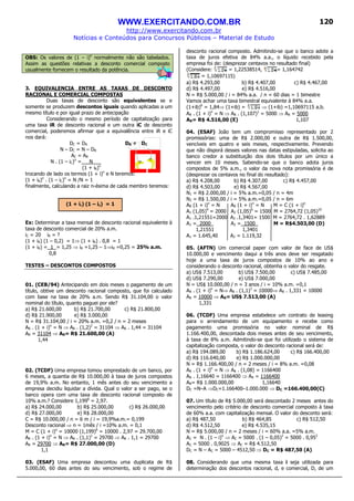 WWW.EXERCITANDO.COM.BR
http://www.exercitando.com.br
Notícias e Conteúdos para Concursos Públicos – Material de Estudo
120
OBS: Os valores de (1 – i)n
normalmente não são tabelados.
Assim as questões relativas a desconto comercial composto
usualmente fornecem o resultado da potência.
3. EQUIVALENCIA ENTRE AS TAXAS DE DESCONTO
RACIONAL E COMERCIAL COMPOSTAS
Duas taxas de desconto são equivalentes se e
somente se produzem descontos iguais quando aplicadas a um
mesmo título e por igual prazo de antecipação
Considerando o mesmo período de capitalização para
uma taxa iR de desconto racional e um outra iC de desconto
comercial, poderemos afirmar que a equivalência entre iR e iC
nos dará:
DC = DR DR ≠ DC
N – DC = N – DR
AC = AR
N . (1 – iC)n
= N___
(1 + iR)n
trocando de lado os termos (1 + i)n
e N teremos:
(1 + iR)n
. (1 – iC)n
= N /N = 1
finalmente, calculando a raiz n-ésima de cada membro teremos:
Ex: Determinar a taxa mensal de desconto racional equivalente à
taxa de desconto comercial de 20% a.m.
iC = 20 iR = ?
(1 + iR) (1 – 0,2) = 1⇒ (1 + iR) . 0,8 = 1
(1 + iR) = 1 = 1,25 ⇒ iR =1,25 – 1⇒iR =0,25 = 25% a.m.
0,8
TESTES – DESCONTOS COMPOSTOS
01. (CEB/94) Antecipando em dois meses o pagamento de um
título, obtive um desconto racional composto, que foi calculado
com base na taxa de 20% a.m. Sendo R$ 31.104,00 o valor
nominal do título, quanto paguei por ele?
a) R$ 21.600,00 b) R$ 21.700,00 c) R$ 21.800,00
d) R$ 21.900,00 e) R$ 3.000,00
N = R$ 31.104,00 / i = 20% a.m. =0,2 / n = 2 meses
AR . (1 + i)n
= N ⇒ AR . (1,2)2
= 31104 ⇒ AR . 1,44 = 31104
AR = 31104 ⇒ AR= R$ 21.600,00 (A)
1,44
02. (TCDF) Uma empresa tomou emprestado de um banco, por
6 meses, a quantia de R$ 10.000,00 à taxa de juros compostos
de 19,9% a.m. No entanto, 1 mês antes do seu vencimento a
empresa decidiu liquidar a dívida. Qual o valor a ser pago, se o
banco opera com uma taxa de desconto racional composto de
10% a.m.? Considere 1,1996
= 2,97.
a) R$ 24.000,00 b) R$ 25.000,00 c) R$ 26.000,00
d) R$ 27.000,00 e) R$ 28.000,00
C = R$ 10.000,00 / n = 6 m / i = 19,9%a.m.= 0,199
Desconto racional ⇒ n = 1mês / i =10% a.m. = 0,1
M = C (1 + i)n
= 10000 (1,199)6
= 10000 . 2,97 = 29.700,00
AR . (1 + i)n
= N ⇒ AR . (1,1)1
= 29700 ⇒ AR . 1,1 = 29700
AR = 29700 ⇒ AR= R$ 27.000,00 (D)
1,1
03. (ESAF) Uma empresa descontou uma duplicata de R$
5.000,00, 60 dias antes do seu vencimento, sob o regime de
desconto racional composto. Admitindo-se que o banco adote a
taxa de juros efetiva de 84% a.a., o líquido recebido pela
empresa foi de: (desprezar centavos no resultado final)
(Considere: = 1,22538514, = 1,164742
= 1,10697115)
a) R$ 4.293,00 b) R$ 4.407,00 c) R$ 4.467,00
d) R$ 4.497,00 e) R$ 4.516,00
N = R$ 5.000,00 / i = 84% a.a. / n = 60 dias = 1 bimestre
Vamos achar uma taxa bimestral equivalente à 84% a.a.
(1+ib)6
= 1,84⇒ (1+ib) = ⇒ (1+ib) =1,10697115 a.b.
AR . (1 + i)n
= N ⇒ AR . (1,107)1
= 5000 ⇒ AR = 5000
AR= R$ 4.516,00 (E) 1,107
04. (ESAF) João tem um compromisso representado por 2
promissórias: uma de R$ 2.000,00 e outra de R$ 1.500,00,
vencíveis em quatro e seis meses, respectivamente. Prevendo
que não disporá desses valores nas datas estipuladas, solicita ao
banco credor a substituição dos dois títulos por um único a
vencer em 10 meses. Sabendo-se que o banco adota juros
compostos de 5% a.m., o valor da nova nota promissória é de
(desprezar os centavos no final do resultado):
a) R$ 4.208,00 b) R$ 4.307,00 c) R$ 4.457,00
d) R$ 4.503,00 e) R$ 4.567,00
N1 = R$ 2.000,00 / i = 5% a.m.=0,05 / n = 4m
N2 = R$ 1.500,00 / i = 5% a.m.=0,05 / n = 6m
AR (1 + i)n
= N AR (1 + i)n
= N M = C (1 + i)n
A1 (1,05)4
= 2000 A2 (1,05)6
= 1500 M = 2764,72 (1,05)10
A1 .1,21551=2000 A2 .1,3401= 1500 M = 2764,72 . 1,62889
A1 = 2000_ A2 = 1500_ M = R$4.503,00 (D)
1,21551 1,3401
A1 = 1.645,40 A2 = 1.119,32
05. (AFTN) Um comercial paper com valor de face de US$
10.000,00 e vencimento daqui a três anos deve ser resgatado
hoje a uma taxa de juros compostos de 10% ao ano e
considerando o desconto racional, obtenha o valor do resgate.
a) US$ 7.513,00 b) US$ 7.500,00 c) US$ 7.485,00
d) US$ 7.290,00 e) US$ 7.000,00
N = US$ 10.000,00 / n = 3 anos / i = 10% a.m. =0,1
AR . (1 + i)n
= N⇒ AR . (1,1)3
= 10000⇒ AR . 1,331 = 10000
AR = 10000 ⇒ AR= US$ 7.513,00 (A)
1,331
06. (TCDF) Uma empresa estabelece um contrato de leasing
para o arrendamento de um equipamento e recebe como
pagamento uma promissória no valor nominal de R$
1.166.400,00, descontada dois meses antes de seu vencimento,
à taxa de 8% a.m. Admitindo-se que foi utilizado o sistema de
capitalização composta, o valor do desconto racional será de:
a) R$ 194.089,00 b) R$ 1.186.624,00 c) R$ 166.400,00
d) R$ 116.640,00 e) R$ 1.000.000,00
N = R$ 1.166.400,00 / n = 2 meses / i = 8% a.m. =0,08
AR . (1 + i)n
= N ⇒ AR . (1,08) = 1166400
AR . 1,16640 = 1166400 ⇒ AR = 1166400
AR= R$ 1.000.000,00 1,16640
DC =N–A ⇒DC=1.166400–1.000.000 ⇒ DC =166.400,00(C)
07. Um título de R$ 5.000,00 será descontado 2 meses antes do
vencimento pelo critério de desconto comercial composto à taxa
de 60% a.a. com capitalização mensal. O valor do desconto será:
a) R$ 487,50 b) R$ 464,85 c) R$ 512,50
d) R$ 4.512,50 e) R$ 4.535,15
N = R$ 5.000,00 / n = 2 meses / i = 60% a.a. =5% a.m.
AC = N . (1 – i)n
⇒ AC = 5000 . (1 – 0,05)2
= 5000 . 0,952
AC = 5000 . 0,9025 ⇒ AC = R$ 4.512,50
DC = N – AC = 5000 – 4512,50 ⇒ DC = R$ 487,50 (A)
08. Considerando que uma mesma taxa i seja utilizada para
determinação dos descontos racional, d, e comercial, D, de um
(1 + ir) (1 – ic) = 1
 