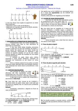 WWW.EXERCITANDO.COM.BR
http://www.exercitando.com.br
Notícias e Conteúdos para Concursos Públicos – Material de Estudo
125
M =?
0 1 2 3 4
–100 –100 –100 –100 –100
c) Uma loja oferece duas opções de pagamento ao vender
determinado bem:
- pagamento à vista no valor de R$ 500,00 ou
- pagamento em 6 parcelas mensais de R$ 100,00, vencendo
a primeira na data da compra.
500
0 1 2 3 4 5
–100 –100 –100 –100 –100 –100
2. AVALIAÇÃO DE ALTERNATIVAS DE INVESTIMENTO
Freqüentemente todos nós vivemos situações onde
devemos escolher entre duas ou mais alternativas de
pagamento ou investimento.
É claro que, diante destas situações, procuramos
escolher a opção que nos seja mais vantajosa. No entanto, a
grande maioria das pessoas faz sua opção movida por
critérios emocionais, influenciados por aparências e pelo
conforto do raciocínio simplista, em vez de usar critérios
racionais apoiados na solidez dos resultados de uma análise
financeira escrupulosa.
O resultado da opção ditada pelos critérios
emocionais é quase sempre desastroso, implicando em
diminuição dos rendimentos ou até mesmo em sérios
prejuízos.
Entre os métodos capazes de nos auxiliar na escolha
racional da melhor alternativa para uma transação financeira,
o da comparação dos valores atuais é provavelmente o mais
difundido.
2.1. CAPITAIS EQUIVALENTES
Dois conjuntos de capitais, com datas
diferentes, são ditos equivalentes quando
transportados para uma mesma data e a uma
mesma taxa de juros, produzem, nesta data, valores iguais.
A data para a qual os capitais são transportados é
denominada de data focal.
Ex: Certo título tem valor nominal de R$ 10.000,00 e
vencimento dentro de quatro meses. Qual o valor pelo qual
ele deverá ser resgatado hoje, se a taxa de juros considerada
é de 1% a.m.?
Solução:
Inicialmente, construímos o diagrama de fluxos de
caixa correspondente:
10.000
A = ?
0 1 2 3 4
Como a data focal é anterior à data do título, devemos fazer
uma descapitalização, ou seja, dividir por (1 + i)n
:
A = 10000 = 10000 = 10000 ≅≅≅≅ 9.609,84
(1 + i)n
(1,01)4
1,04060
Isto significa que os R$ 10.000,00 com vencimentos dentro
de 4 meses são equivalentes aos R$ 9.609,84 com
vencimento imediato.
Portanto o título deverá ser resgatado por R$ 9.609,84.
2.2. FLUXOS DE CAIXA EQUIVALENTES
Dois fluxos de caixa são ditos equivalentes quando,
ao transportarmos para uma mesma data e à
mesma taxa de juros as entradas e saídas de
cada um deles, as somas dos valores presentes
encontrados for a mesma nos dois fluxos.
Ex: Uma dívida deve ser resgatada em 4 meses por R$
2.431,02. Entretanto, o devedor sugere a quitação da
mesma em dois pagamentos, sendo o primeiro deles, daqui a
três meses, de R$ 1.157,63 e o segundo, três meses depois,
de R$ 1.340,10. Mostrar que o plano de pagamento proposto
pelo devedor é equivalente ao original se considerarmos uma
taxa de juros de 5% a.m.
Solução:
Vamos transportar para a data focal zero cada um
dos valores a serem pagos:
1º. Fluxo do plano original:
1 2 3 4
(meses)
C
2.431,02
Como desejamos “voltar no tempo” por 4 meses o valor
dado, faremos uma descapitalização:
C = 2432,02 = 2431,02 = 2431,02 ⇒ C = 2.000,00
(1 + i)n
(1,05)4
1,21551
2º. Fluxo do plano sugerido pelo devedor:
1 2 3 4 5 6
(meses)
A
B
A+B 1.157,63 1.340,10
Para transportar os valores dos dois pagamentos para a data
focal zero, teremos que descapitalizar cada um deles e
depois somá-los:
A = 1157,63 B = 1340,10
(1,05)3
(1,05)6
A = 1157,63 B = 1340,10
1,15763 1,34010
A = 1.000,00 B = 1.000,00
A + B = 2.000,00
Como a soma dos capitais do segundo fluxo na data focal
zero é igual ao capital do primeiro, na mesma data, podemos
dizer que os dois financiamentos são equivalentes.
Atenção: No regime de juros compostos, a escolha da data
focal não altera a equivalência. Podemos, assim, optar pela
data mais conveniente para os cálculos de cada problema.
Ex: Na situação proposta no exemplo anterior, verificar que
os dois planos são equivalentes utilizando a data focal 6.
Solução:
 