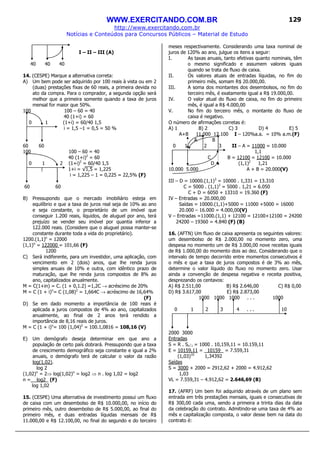 WWW.EXERCITANDO.COM.BR
http://www.exercitando.com.br
Notícias e Conteúdos para Concursos Públicos – Material de Estudo
129
I – II – III (A)
40 40 40
14. (CESPE) Marque a alternativa correta:
A) Um bem pode ser adquirido por 100 reais à vista ou em 2
(duas) prestações fixas de 60 reais, a primeira devida no
ato da compra. Para o comprador, a segunda opção será
melhor que a primeira somente quando a taxa de juros
mensal for maior que 50%.
100 100 – 60 = 40
40 (1+i) = 60
0 1 (1+i) = 60/40 1,5
i = 1,5 –1 = 0,5 = 50 %
60 60
100 100 – 60 = 40
40 (1+i)2
= 60
0 1 2 (1+i)2
= 60/40 1,5
1+i = √1,5 = 1,225
i = 1,225 – 1 = 0,225 = 22,5% (F)
60 60
B) Pressupondo que o mercado imobiliário esteja em
equilíbrio e que a taxa de juros real seja de 10% ao ano
e seja constante, o proprietário de um imóvel que
conseguir 1.200 reais, líquidos, de aluguel por ano, terá
prejuízo se vender seu imóvel por quantia inferior a
122.000 reais. (Considere que o aluguel possa manter-se
constante durante toda a vida do proprietário).
1200.(1,1)n
= 12000
(1,1)n
= 122000 = 101,66 (F)
1200
C) Será indiferente, para um investidor, uma aplicação, com
vencimento em 2 (dois) anos, que lhe renda juros
simples anuais de 10% e outra, com idêntico prazo de
maturação, que lhe renda juros compostos de 8% ao
ano, capitalizados anualmente.
M = C(1+in) = C. (1 + 0,1.2) =1,2C → acréscimo de 20%
M = C (1 + i)n
= C (1,08)2
= 1,664C → acréscimo de 16,64%
(F)
D) Se em dado momento a importância de 100 reais é
aplicada a juros compostos de 4% ao ano, capitalizados
anualmente, ao final de 2 anos terá rendido a
importância de 8,16 reais de juros.
M = C (1 + i)n
= 100 (1,04)2
= 100.1,0816 = 108,16 (V)
E) Um demógrafo deseja determinar em que ano a
população de certo país dobrará. Pressupondo que a taxa
de crescimento demográfico seja constante e igual a 2%
anuais, o demógrafo terá de calcular o valor da razão
log(1,02).
log 2
(1,02)n
= 2⇒ log(1,02)n
= log2 ⇒ n . log 1,02 = log2
n = log2_ (F)
log 1,02
15. (CESPE) Uma alternativa de investimento possui um fluxo
de caixa com um desembolso de R$ 10.000,00, no início do
primeiro mês, outro desembolso de R$ 5.000,00, ao final do
primeiro mês, e duas entradas líquidas mensais de R$
11.000,00 e R$ 12.100,00, no final do segundo e do terceiro
meses respectivamente. Considerando uma taxa nominal de
juros de 120% ao ano, julgue os itens a seguir:
I. As taxas anuais, tanto efetivas quanto nominais, têm
o mesmo significado e assumem valores iguais
quando se trata de fluxo de caixa.
II. Os valores atuais de entradas líquidas, no fim do
primeiro mês, somam R$ 20.000,00.
III. A soma dos montantes dos desembolsos, no fim do
terceiro mês, é exatamente igual a R$ 19.000,00.
IV. O valor atual do fluxo de caixa, no fim do primeiro
mês, é igual a R$ 4.000,00
V. No fim do terceiro mês, o montante do fluxo de
caixa é negativo.
O número de afirmações corretas é:
A) 1 B) 2 C) 3 D) 4 E) 5
A+B 11.000 12.100 I – 120%a.a. = 10% a.m.(F)
A B
0 1 2 3 II – A = 11000 = 10.000
1,1
C B = 12100 = 12100 = 10.000
D (1,1)2
1,21
10.000 5.000 A + B = 20.000(V)
III – D = 10000.(1,1)3
= 10000 . 1,331 = 13.310
C = 5000 . (1,1)3
= 5000 . 1,21 = 6.050
C + D = 6050 + 13310 = 19.360 (F)
IV – Entradas = 20.000,00
Saídas = 10000.(1,1)+5000 = 11000 +5000 = 16000
20.000 – 16.000 = 4.000,00(V)
V – Entradas =11000.(1,1) + 12100 = 12100+12100 = 24200
24200 – 19360 = 4.840 (F) (B)
16. (AFTN) Um fluxo de caixa apresenta os seguintes valores:
um desembolso de R$ 2.000,00 no momento zero, uma
despesa no momento um de R$ 3.000,00 nove receitas iguais
de R$ 1.000,00 do momento dois ao dez. Considerando que o
intervalo de tempo decorrido entre momentos consecutivos é
o mês e que a taxa de juros compostos é de 3% ao mês,
determine o valor líquido do fluxo no momento zero. Usar
ainda a convenção de despesa negativa e receita positiva,
desprezando os centavos:
A) R$ 2.511,00 B) R$ 2.646,00 C) R$ 0,00
D) R$ 3.617,00 E) R$ 2.873,00
1000 1000 1000 . . . 1000
0 1 2 3 4 . . . 10
2000 3000
Entradas
S = R . Sn i = 1000 . 10,159,11 = 10.159,11
E = 10159,11 = 10159 = 7.559,31
(1,03)10
1,34392
Saídas
S = 3000 + 2000 = 2912,62 + 2000 = 4.912,62
1,03
VL = 7.559,31 – 4.912,62 = 2.646,69 (B)
17. (AFRF) Um bem foi adquirido através de um plano sem
entrada em três prestações mensais, iguais e consecutivas de
R$ 300,00 cada uma, sendo a primeira a trinta dias da data
da celebração do contrato. Admitindo-se uma taxa de 4% ao
mês e capitalização composta, o valor desse bem na data do
contrato é:
 