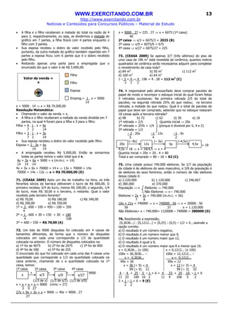 WWW.EXERCITANDO.COM.BR
http://www.exercitando.com.br
Notícias e Conteúdos para Concursos Públicos – Material de Estudo
13
• A filha e o filho receberam a metade do total na razão de 4
para 3, respectivamente, ou seja, se dividirmos a metade do
gráfico em 7 partes, a filha ficará com 4 partes enquanto o
filho com 3 partes.
• Sua esposa recebeu o dobro do valor recebido pelo filho,
portanto, da outra metade do gráfico também repartido em 7
partes a esposa ficou com 6 partes que é o dobro recebido
pelo filho.
• Restando apenas uma parte para a empregada que o
enunciado diz que o valor é de R$ 5.000,00.
Filha
Filho
Esposa
Empreg.= 1 . x = 5000
14
x = 5000 . 14 ⇒ x = R$ 70.000,00
Resolução Matemática:
• Chamando o valor da venda = x,
• A filha e o filho receberam a metade da venda dividida em 7
partes, na qual 4 foram para a filha e 3 para o filho:
Filha = 4 . 1 . x = 4x
7 2 14
Filho = 3 . 1 . x = 3x
7 2 14
• Sua esposa recebeu o dobro do valor recebido pelo filho:
Esposa = 2 . 3x = 6x
14 14
• A empregada recebeu R$ 5.000,00. Então se somarmos
todas as partes temos o valor total que é x.
4x + 3x + 6x + 5000 = x (m.m.c. = 14)
14 14 14
4x + 3x + 6x + 70000 = 14 x ⇒ 13x + 70000 = 14x
70000 = 14x – 13x ⇒ x = R$ 70.000,00 (D)
71. (CEASA 2009) Após um dia de trabalho na feira, os três
feirantes sócios da barraca obtiveram o lucro de R$ 600,00. O
primeiro recebeu 3/4 do lucro, menos R$ 100,00; o segundo, 1/4
do lucro, mais R$ 30,00 e o terceiro, o restante. Qual o valor
recebido pelo terceiro feirante?
a) R$ 70,00 b) R$ 180,00 c) R$ 340,00
d) R$ 200,00 e) R$ 350,00
1º = 3 . 600 – 100 = 450 – 100 = 350
4
2º = 1 . 600 + 30 = 150 + 30 = 180
4 530
3º = 600 – 530 = R$ 70,00 (A)
72. Um lote de 9000 disquetes foi colocado em 4 caixas de
tamanhos diferentes, de forma que o número de disquetes
colocados em cada uma correspondia a 1/3 da quantidade
colocada na anterior. O número de disquetes colocados na:
a) 1ª foi de 4075 b) 2ª foi de 2075 c) 3ª foi de 850
d) 4ª foi de 500 e) 5ª foi de 255
O enunciado diz que foi colocado em cada uma das 4 caixas uma
quantidade que corresponde a 1/3 da quantidade colocada na
caixa anterior, chamando de x a quantidade colocada na 1ª
caixa, temos:
1ª caixa 2ª caixa 3ª caixa 4ª caixa
+ + + = 9000
(1/3 de x) (1/3 de x/3) (1/3 de x/9)
x + x + x + x = 9000 (mmc = 27)
3 9 27
27x + 9x + 3x + x = 9000 ⇒ 40x = 9000 . 27
27
x = 9000 . 27 = 225 . 27 ⇒ x = 6075 (1ª caixa)
40
2ª caixa ⇒ x/3 = 6075/3 = 2025 (B)
3ª caixa ⇒ x/9 = 6075/9 = 675
4ª caixa ⇒ x/27 = 6075/27 = 225
73. (CEASA 2009) Se apenas 3/7 (três sétimos) do piso de
uma casa de 196 m2
está revestida de cerâmica, quantos metros
quadrados de cerâmica serão necessários adquirir para completar
o revestimento da casa toda?
a) 84 m2
b) 95 m2
c) 112 m2
d) 100 m2
e) 64 m2
1 – 3 = 4 ⇒ 4 . 196 = 4 . 28 = 112 m2
(C)
7 7 7
74. A responsável pelo almoxarifado deve comprar pacotes de
papel de modo a recompor o estoque inicial do qual foram feitas
3 retiradas sucessivas: Na primeira retirada 2/5 do total de
pacotes; na segunda retirada 25% do que restou; na terceira
retirada, a metade do que restou. Qual é o total de pacotes de
papel que deve ser comprado, sabendo que no estoque restaram
18 caixas após a terceira retirada?
a) 98 b) 72 c) 62 d) 36 e) 18
1ª retirada = 2/5 Quantia inicial ⇒ 20x
2ª retirada = 25% = 1/4 (porque é divisível por 5, 4 e 2)
3ª retirada = 1/2
– 2 . 20x –1 . 12x –1 . 9x
5 4 2
(– 8x) (– 3x) (–4,5x)
= 18
4,5x = 18 ⇒ x = 18/4,5 ⇒ x = 4
Quantia inicial = 20x = 20 . 4 = 80
Total a ser comprado = 80 – 18 = 62 (C)
75. Uma cidade possui 740.000 eleitores. Se 2/7 da população
da cidade é de eleitores do sexo masculino, e 3/8 da população é
de eleitores do sexo feminino, então o número de não eleitores
dessa cidade é:
a) 2.220.000 b) 1.120.000 c) 246.667
d) 380.000 e) 370.000
População ⇒ x Eleitores ⇒ 740.000
Não Eleitores ⇒ x – 740.000
Eleitores = 2x + 3x = 740.000 (m.m.c. = 56)
7 8
16x + 21x = 740000 ⇒ x = 740000 . 56 ⇒ x = 20000 . 56
56 37 x = 1.120.000
Não Eleitores= x – 740.000= 1120000 – 740000 = 380000 (D)
76. Resolvendo a expressão,
(0,3636...) : (0,1212...) + (0,25) : (0,5) – 1/2 + 6 , assinale a
opção correta:
a) O resultado é um número negativo,
b) O resultado é um número menor que 9,
c) O resultado é um número maior que 12,
d) O resultado é igual a 8,
e) O resultado é um número maior que 8 e menor que 10.
x = 0,3636... (x 100)
100x = 36,3636... –
x = 0,3636...
99x = 36
x = 36 (÷ 9) = 4_
99 (÷ 9) 11
x = 0,1212... (x 100)
100x = 12,1212... –
x = 0,1212...
99x = 12
x = 12 (÷ 3) = 4_
99 (÷ 3) 33
4 : 4 + 25 : 5 – 1 + 6 = 4 . 33 + 25 . 10 – 1 + 6
11 33 100 10 2 11 4 100 5 2
3 + 1 – 1 + 6 = 9 (E)
2 2
Valor da venda =
x
x x/3 x/9 x/27
20x 12x 9x 4,5x
 