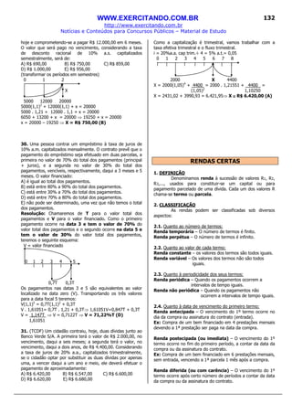 WWW.EXERCITANDO.COM.BR
http://www.exercitando.com.br
Notícias e Conteúdos para Concursos Públicos – Material de Estudo
132
hoje e comprometendo-se a pagar R$ 12.000,00 em 6 meses.
O valor que será pago no vencimento, considerando a taxa
de desconto racional de 10% a.s. capitalizados
semestralmente, será de:
A) R$ 690,00 B) R$ 750,00 C) R$ 859,00
D) R$ 1.000,00 E) R$ 956,00
(transformar os períodos em semestres)
0 1 2
X
5000 12000 20000
5000(1,1)2
+ 12000(1,1) + x = 20000
5000 . 1,21 + 12000 . 1,1 + x = 20000
6050 + 13200 + x = 20000 ⇒ 19250 + x = 20000
x = 20000 – 19250 ⇒ X = R$ 750,00 (B)
30. Uma pessoa contrai um empréstimo à taxa de juros de
10% a.m. capitalizados mensalmente. O contrato prevê que o
pagamento do empréstimo seja efetuado em duas parcelas, a
primeira no valor de 70% do total dos pagamentos (principal
+ juros), e a segunda no valor de 30% do total dos
pagamentos, vencíveis, respectivamente, daqui a 3 meses e 5
meses. O valor financiado:
A) é igual ao total dos pagamentos.
B) está entre 80% a 90% do total dos pagamentos.
C) está entre 30% a 70% do total dos pagamentos.
D) está entre 70% a 80% do total dos pagamentos.
E) não pode ser determinado, uma vez que não temos o total
dos pagamentos.
Resolução: Chamaremos de T para o valor total dos
pagamentos e V para o valor financiado. Como o primeiro
pagamento ocorre na data 3 e tem o valor de 70% do
valor total dos pagamentos e o segundo ocorre na data 5 e
tem o valor de 30% do valor total dos pagamentos,
teremos o seguinte esquema:
V = valor financiado
0 1 2 3 4 5
0,7T 0,3T
Os pagamentos nas datas 3 e 5 são equivalentes ao valor
localizado na data zero (V). Transportando os três valores
para a data focal 5 teremos:
V(1,1)5
= 0,7T(1,1)2
+ 0,3T
V . 1,61051= 0,7T . 1,21 + 0,3T⇒ 1,61051V=0,847T + 0,3T
V = 1,147T ⇒ V = 0,7122T ⇒ V = 71,22%T (D)
1,61051
31. (TCDF) Um cidadão contraiu, hoje, duas dívidas junto ao
Banco Verde S/A. A primeira terá o valor de R$ 2.000,00, no
vencimento, daqui a seis meses; a segunda terá o valor, no
vencimento, daqui a dois anos, de R$ 4.400,00. Considerando
a taxa de juros de 20% a.a., capitalizados trimestralmente,
se o cidadão optar por substituir as duas dívidas por apenas
uma, a vencer daqui a um ano e meio, ele deverá efetuar o
pagamento de aproximadamente:
A) R$ 6.420,00 B) R$ 6.547,00 C) R$ 6.600,00
D) R$ 6.620,00 E) R$ 6.680,00
Como a capitalização é trimestral, vamos trabalhar com a
taxa efetiva trimestral e o fluxo trimestral.
i = 20%a.a. cap trim.÷ 4 = 5% a.t.= 0,05
0 1 2 3 4 5 6 7 8
2000 X 4400
X = 2000(1,05)4
+ 4400 = 2000 . 1,21551 + 4400 =
(1,05)2
1,10250
X = 2431,02 + 3990,93 = 6.421,95⇒ X ≅≅≅≅ R$ 6.420,00 (A)
RENDAS CERTAS
1. DEFINIÇÃO
Denominamos renda à sucessão de valores R1, R2,
R3,..., usados para constituir-se um capital ou para
pagamento parcelado de uma dívida. Cada um dos valores R
chama-se termo ou parcela.
2. CLASSIFICAÇÃO
As rendas podem ser classificadas sob diversos
aspectos:
2.1. Quanto ao número de termos:
Renda temporária – O número de termos é finito.
Renda perpétua – O número de termos é infinito.
2.2. Quanto ao valor de cada termo:
Renda constante – os valores dos termos são todos iguais.
Renda variável – Os valores dos termos não são todos
iguais.
2.3. Quanto à periodicidade dos seus termos:
Renda periódica – Quando os pagamentos ocorrem a
intervalos de tempo iguais.
Renda não periódica – Quando os pagamentos não
ocorrem a intervalos de tempo iguais.
2.4. Quanto à data de vencimento do primeiro termo:
Renda antecipada – O vencimento do 1º termo ocorre no
dia da compra ou assinatura do contrato (entrada).
Ex: Compra de um bem financiado em 4 prestações mensais
devendo a 1ª prestação ser paga na data da compra.
Renda postecipada (ou imediata) – O vencimento do 1º
termo ocorre no fim do primeiro período, a contar da data da
compra ou da assinatura do contrato.
Ex: Compra de um bem financiado em 6 prestações mensais,
sem entrada, vencendo a 1ª parcela 1 mês após a compra.
Renda diferida (ou com carência) – O vencimento do 1º
termo ocorre após certo número de períodos a contar da data
da compra ou da assinatura do contrato.
 
