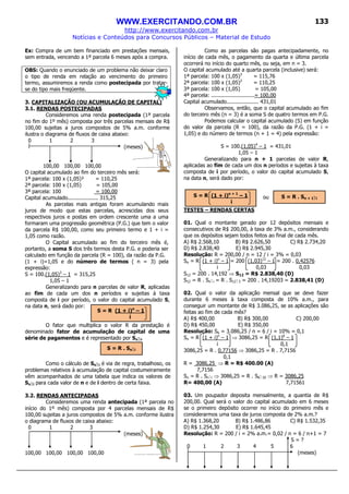 WWW.EXERCITANDO.COM.BR
http://www.exercitando.com.br
Notícias e Conteúdos para Concursos Públicos – Material de Estudo
133
Ex: Compra de um bem financiado em prestações mensais,
sem entrada, vencendo a 1ª parcela 6 meses após a compra.
OBS: Quando o enunciado de um problema não deixar claro
o tipo de renda em relação ao vencimento do primeiro
termo, assumiremos a renda como postecipada por tratar-
se do tipo mais freqüente.
3. CAPITALIZAÇÃO (OU ACUMULAÇÃO DE CAPITAL)
3.1. RENDAS POSTECIPADAS
Consideremos uma renda postecipada (1ª parcela
no fim do 1º mês) composta por três parcelas mensais de R$
100,00 sujeitas a juros compostos de 5% a.m. conforme
ilustra o diagrama de fluxos de caixa abaixo:
0 1 2 3
(meses)
100,00 100,00 100,00
O capital acumulado ao fim do terceiro mês será:
1ª parcela: 100 x (1,05)² = 110,25
2ª parcela: 100 x (1,05) = 105,00
3ª parcela: 100 = 100,00
Capital acumulado................... 315,25
As parcelas mais antigas foram acumulando mais
juros de modo que estas parcelas, acrescidas dos seus
respectivos juros e postas em ordem crescente uma a uma
formaram uma progressão geométrica (P.G.) que tem o valor
da parcela R$ 100,00, como seu primeiro termo e 1 + i =
1,05 como razão.
O Capital acumulado ao fim do terceiro mês é,
portanto, a soma S dos três termos desta P.G. e poderia ser
calculado em função da parcela (R = 100), da razão da P.G.
(1 + i)=1,05 e do número de termos ( n = 3) pela
expressão:
S = 100.(1,05)3
– 1 = 315,25
1,05 – 1
Generalizando para n parcelas de valor R, aplicadas
ao fim de cada um dos n períodos e sujeitas à taxa
composta de i por período, o valor do capital acumulado S,
na data n, será dado por:
O fator que multiplica o valor R da prestação é
denominado fator de acumulação de capital de uma
série de pagamentos e é representado por Sn i.
Como o cálculo de Sn i é via de regra, trabalhoso, os
problemas relativos à acumulação de capital costumeiramente
vêm acompanhados de uma tabela que indica os valores de
Sn i para cada valor de n e de i dentro de certa faixa.
3.2. RENDAS ANTECIPADAS
Consideremos uma renda antecipada (1ª parcela no
início do 1º mês) composta por 4 parcelas mensais de R$
100,00 sujeitas a juros compostos de 5% a.m. conforme ilustra
o diagrama de fluxos de caixa abaixo:
0 1 2 3
(meses)
100,00 100,00 100,00 100,00
Como as parcelas são pagas antecipadamente, no
início de cada mês, o pagamento da quarta e última parcela
ocorrerá no início do quarto mês, ou seja, em n = 3.
O capital acumulado até a quarta parcela (inclusive) será:
1ª parcela: 100 x (1,05)3
= 115,76
2ª parcela: 100 x (1,05)2
= 110,25
3ª parcela: 100 x (1,05) = 105,00
4ª parcela: ...........................= 100,00
Capital acumulado.................... 431,01
Observamos, então, que o capital acumulado ao fim
do terceiro mês (n = 3) é a soma S de quatro termos em P.G.
Podemos calcular o capital acumulado (S) em função
do valor da parcela (R = 100), da razão da P.G. (1 + i =
1,05) e do número de termos (n + 1 = 4) pela expressão:
S = 100.(1,05)4
– 1 = 431,01
1,05 – 1
Generalizando para n + 1 parcelas de valor R,
aplicadas ao fim de cada um dos n períodos e sujeitas à taxa
composta de i por período, o valor do capital acumulado S,
na data n, será dado por:
ou
TESTES – RENDAS CERTAS
01. Qual o montante gerado por 12 depósitos mensais e
consecutivos de R$ 200,00, à taxa de 3% a.m., considerando
que os depósitos sejam todos feitos ao final de cada mês.
A) R$ 2.568,10 B) R$ 2.626,50 C) R$ 2.734,20
D) R$ 2.838,40 E) R$ 2.945,30
Resolução: R = 200,00 / n = 12 / i = 3% = 0,03
Sn = R (1 + i)n
– 1 = 200 (1,03)12
– 1 = 200 . 0,42576
i 0,03 0,03
S12 = 200 . 14,192 ⇒ S12 = R$ 2.838,40 (D)
S12 = R . Sn i = R . S12 3 = 200 . 14,19203 = 2.838,41 (D)
02. Qual o valor da aplicação mensal que se deve fazer
durante 6 meses à taxa composta de 10% a.m., para
conseguir um montante de R$ 3.086,25, se as aplicações são
feitas ao fim de cada mês?
A) R$ 400,00 B) R$ 300,00 C) 200,00
D) R$ 450,00 E) R$ 350,00
Resolução: S6 = 3.086,25 / n = 6 / i = 10% = 0,1
Sn = R (1 + i)n
– 1 ⇒ 3086,25 = R (1,1)6
– 1
i 0,1
3086,25 = R . 0,77156 ⇒ 3086,25 = R . 7,7156
0,1
R = 3086,25 ⇒ R = R$ 400.00 (A)
7,7156
Sn = R . Sn i ⇒ 3086,25 = R . S6 10 ⇒ R = 3086,25
R= 400,00 (A) 7,71561
03. Um poupador deposita mensalmente, a quantia de R$
200,00. Qual será o valor do capital acumulado em 6 meses
se o primeiro depósito ocorrer no início do primeiro mês e
considerarmos uma taxa de juros composta de 2% a.m.?
A) R$ 1.368,20 B) R$ 1.486,86 C) R$ 1.532,35
D) R$ 1.254,30 E) R$ 1.645,45
Resolução: R = 200 / i = 2% a.m.= 0,02 / n = 6 / n+1 = 7
S = ?
0 1 2 3 4 5 6
(meses)
S = R (1 + i)n
– 1
i
S = R (1 + i)n + 1
– 1
i
S = R . Sn i
S = R . Sn + 1 i
 