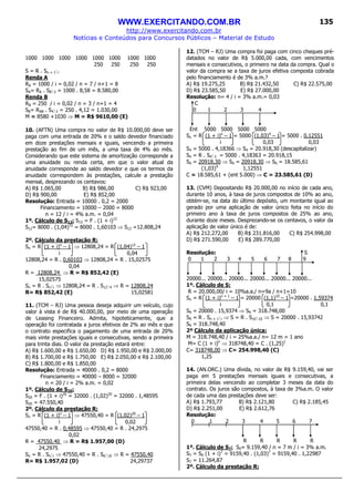 WWW.EXERCITANDO.COM.BR
http://www.exercitando.com.br
Notícias e Conteúdos para Concursos Públicos – Material de Estudo
135
1000 1000 1000 1000 1000 1000 1000 1000
250 250 250 250
S = R . Sn + 1 i
Renda A
RA = 1000 / i = 0,02 / n = 7 / n+1 = 8
SA= RA . S8 2 = 1000 . 8,58 = 8.580,00
Renda B
RB = 250 / i = 0,02 / n = 3 / n+1 = 4
SB= RAB . S4 2 = 250 . 4,12 = 1.030,00
M = 8580 +1030 ⇒ M = R$ 9610,00 (E)
10. (AFTN) Uma compra no valor de R$ 10.000,00 deve ser
paga com uma entrada de 20% e o saldo devedor financiado
em doze prestações mensais e iguais, vencendo a primeira
prestação ao fim de um mês, a uma taxa de 4% ao mês.
Considerando que este sistema de amortização corresponde a
uma anuidade ou renda certa, em que o valor atual da
anuidade corresponde ao saldo devedor e que os termos da
anuidade correspondem às prestações, calcule a prestação
mensal, desprezando os centavos:
A) R$ 1.065,00 B) R$ 986,00 C) R$ 923,00
D) R$ 900,00 E) R$ 852,00
Resolução: Entrada = 10000 . 0,2 = 2000
Financiamento = 10000 – 2000 = 8000
n = 12 / i = 4% a.m. = 0,04
1º. Cálculo de S12: S12 = F . (1 + i)12
S12= 8000 . (1,04)12
= 8000 . 1,60103 ⇒ S12 =12.808,24
2º. Cálculo da prestação R:
Sn = R (1 + i)n
– 1 ⇒ 12808,24 = R (1,04)12
– 1
i 0,04
12808,24 = R . 0,60103 ⇒ 12808,24 = R . 15,02575
0,04
R = 12808,24 ⇒ R = R$ 852,42 (E)
15,02575
Sn = R . Sn i ⇒ 12808,24 = R . S12 4 ⇒ R = 12808,24
R= R$ 852,42 (E) 15,02581
11. (TCM – RJ) Uma pessoa deseja adquirir um veículo, cujo
valor à vista é de R$ 40.000,00, por meio de uma operação
de Leasing Financeiro. Admita, hipoteticamente, que a
operação foi contratada a juros efetivos de 2% ao mês e que
o contrato especifica o pagamento de uma entrada de 20%
mais vinte prestações iguais e consecutivas, sendo a primeira
para trinta dias. O valor da prestação estará entre:
A) R$ 1.600,00 e R$ 1.650,00 D) R$ 1.950,00 e R$ 2.000,00
B) R$ 1.700,00 e R$ 1.750,00 E) R$ 2.050,00 e R$ 2.100,00
C) R$ 1.800,00 e R$ 1.850,00
Resolução: Entrada = 40000 . 0,2 = 8000
Financiamento = 40000 – 8000 = 32000
n = 20 / i = 2% a.m. = 0,02
1º. Cálculo de S20:
S20 = F . (1 + i)20
= 32000 . (1,02)20
= 32000 . 1,48595
S20 = 47.550,40
2º. Cálculo da prestação R:
Sn = R (1 + i)n
– 1 ⇒ 47550,40 = R (1,02)20
– 1
i 0,02
47550,40 = R . 0,48595 ⇒ 47550,40 = R . 24,2975
0,02
R = 47550,40 ⇒ R = R$ 1.957,00 (D)
24,2975
Sn = R . Sn i ⇒ 47550,40 = R . S6 10 ⇒ R = 47550,40
R= R$ 1.957,02 (D) 24,29737
12. (TCM – RJ) Uma compra foi paga com cinco cheques pré-
datados no valor de R$ 5.000,00 cada, com vencimentos
mensais e consecutivos, o primeiro na data da compra. Qual o
valor da compra se a taxa de juros efetiva composta cobrada
pelo financiamento é de 3% a.m.?
A) R$ 19.275,25 B) R$ 21.432,50 C) R$ 22.575,00
D) R$ 23.585,50 E) R$ 27.000,00
Resolução: n= 4 / i = 3% a.m.= 0,03
C
0 1 2 3 4
Ent 5000 5000 5000 5000
Sn = R (1 + i)n
– 1 = 5000 (1,03)4
– 1 = 5000 . 0,12551
i 0,03 0,03
S4 = 5000 . 4,18366 ⇒ S4 = 20.918,30 (descapitalizar)
S4 = R . S4 3 = 5000 . 4,18363 = 20.918,15
S0 = 20918,30 ⇒ S0 = 20918,30 ⇒ S0 = 18.585,61
(1,03)4
1,12551
C = 18.585,61 + (ent 5.000) ⇒ C = 23.585,61 (D)
13. (CVM) Depositando R$ 20.000,00 no início de cada ano,
durante 10 anos, à taxa de juros compostos de 10% ao ano,
obtém-se, na data do último depósito, um montante igual ao
gerado por uma aplicação de valor único feita no início do
primeiro ano à taxa de juros compostos de 25% ao ano,
durante doze meses. Desprezando-se os centavos, o valor da
aplicação de valor único é de:
A) R$ 212.272,00 B) R$ 231.816,00 C) R$ 254.998,00
D) R$ 271.590,00 E) R$ 289.770,00
Resolução: S
0 1 2 3 4 5 6 7 8 9
20000... 20000... 20000... 20000... 20000... 20000...
1º. Cálculo de S:
R = 20.000,00/ i = 10%a.a./ n=9a / n+1=10
Sn = R (1 + i)n + 1
– 1 = 20000 (1,1)10
– 1 =20000 . 1,59374
i 0,1 0,1
S9 = 20000 . 15,9374 ⇒ S9 = 318.748,00
S9 = R . Sn + 1 i ⇒ S = R . S10 10 ⇒ S = 20000 . 15,93742
S9 = 318.748,40
2º Cálculo da aplicação única:
M = 318.748,40 / i = 25%a.a./ n= 12 m = 1 ano
M= C (1 + i)n
⇒ 318748,40 = C . (1,25)1
C= 318748,00 ⇒ C= 254.998,40 (C)
1,25
14. (AN.ORC.) Uma dívida, no valor de R$ 9.159,40, vai ser
paga em 5 prestações mensais iguais e consecutivas, a
primeira delas vencendo ao completar 3 meses da data do
contrato. Os juros são compostos, à taxa de 3%a.m. O valor
de cada uma das prestações deve ser:
A) R$ 1.793,77 B) R$ 2.121,80 C) R$ 2.185,45
D) R$ 2.251,00 E) R$ 2.612,76
Resolução:
0 1 2 3 4 5 6 7
R R R R R
1º. Cálculo de S7: S0= 9.159,40 / n = 7 m / i = 3% a.m.
S7 = S0 (1 + i)7
= 9159,40 . (1,03)7
= 9159,40 . 1,22987
S7 = 11.264,87
2º. Cálculo da prestação R:
 