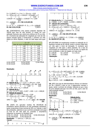 WWW.EXERCITANDO.COM.BR
http://www.exercitando.com.br
Notícias e Conteúdos para Concursos Públicos – Material de Estudo
136
S7= 11.264,87 / n = 5 m / i = 3% a.m. = 0,03
Sn = R (1 + i)n
– 1 ⇒ 11264,87 = R (1,03)5
– 1
i 0,03
11264,87 = R . 0,15927 ⇒ 11264,87 = R . 5,309
0,03
R = 11264,87 ⇒ R = R$ 2.121,84 (B)
5,309
Sn = R . Sn i ⇒ 112864,87= R . S5 3 ⇒ R = 11264,87
R= R$ 2.121,79 (B) 5,30914
15. (CONTADOR-RJ) Uma pessoa pretende depositar R$
100,00 todo final de mês durante 13 meses em uma
aplicação financeira que rende juros efetivos de 4% ao mês.
Se o montante das aplicações for resgatado por meio de três
saques mensais iguais e consecutivos, o primeiro um mês
depois do último depósito, o valor de cada saque será igual
a:
(1 + i)n
(taxa de juros compostos de 4% ao período)
1 1,04 9 1,42
2 1,08 10 1,48
3 1,12 11 1,53
4 1,16 12 1,60
5 1,21 13 1,66
6 1,26 14 1,73
7 1,31 15 1,80
8 1,36 16 1,87
A) R$ 544,00 B) R$ 554,00 C) R$ 578,00
D) R$ 616,00 E) R$ 698,00
Resolução:
X X X
0 1 2 3 . . . 13 14 15 16
100 100 100 . . . 100
1º. Cálculo de S13: n = 13 m / i = 4% a.m. = 0,04
Sn = R (1 + i)n + 1
– 1 = 100 (1,04)13
– 1 = 100 . 0,66
i 0,04 0,04
S13 = 100 . 16,5 ⇒ S13 = 1.650,00
2º. Cálculo de S16:
S16 = S13 . (1 +i)3
= 1650 . (1,04)3
= 1650 . 1,12 = 1848,00
3º. Cálculo do saque X:
S16= 1848 / n = 3 m / i = 4% a.m. = 0,04
Sn = X (1 + i)n
– 1 ⇒ 1848 = X (1,04)3
– 1
i 0,04
1848 = X . 0,12 ⇒ 1848 = X . 3 ⇒ R = 1848 ⇒ X = 616,00
0,04 3 (D)
16. (ESAF) Um agricultor recebeu R$ 700.000,00 de
empréstimo deverá devolvê-lo em seis prestações semestrais,
iguais consecutivas à taxa nominal de 20% a.a. Calcular o valor
das prestações, sabendo-se que a primeira prestação será paga
no final do 18° mês após ter contraído o empréstimo
(desprezar os centavos no resultado final)
A) R$ 171. 670,00 B) R$ 194.477,00 C) R$ 239.034,00
D) R$ 278.670,00 E) R$ 328.831,00
Resolução: i = 20% a.a. = 10% a.s. = 0,1
700.000
0 1 2 3 4 5 6 7 8
R R R R R R
1º. Cálculo de S8: (n = 8 semestres)
S8 = 700000 . (1,1)8
= 700000 . 2,14359 = 1500513
2º. Cálculo das prestações:
S8= 1500513 / n = 6 s / i = 10% a.s. = 0,1
Sn = R (1 + i)n
– 1 ⇒ 1500513 = R (1,1)6
– 1
i 0,1
1500513 = R . 0,77156 ⇒ 1500513 = R . 7,7156
0,1
R = 1500513 ⇒ R = R$ 194.477,81 (B)
7,7156
S = R . S6 10 ⇒ 1500513 = R . 7,71561 ⇒ R =1500513
R= R$194.477,55 (B) 7,71561
17 (CEF/2008) Um investimento consiste na realização de 12
depósitos mensais de R$ 100,00, sendo o primeiro deles feito
um mês após o início da transação. O montante será
resgatado um mês após o último depósito. Se a taxa de
remuneração do investimento é de 2% ao mês, no regime de
juros compostos, o valor do resgate, em reais, será:
A) 1.200,00 B) 1.224,00 C) 1.241,21
D) 1.368,02 E) 2.128,81
Resolução: S13 = ?
0 1 2 3 4 5 ... 12 13
100 100 100 100 100 100
S12 = R (1 + i)n
– 1 = 100 (1,02)12
– 1 = 100 . 0,26824
i 0,02 0,02
S12 = 100 . 13,412 = 1341,20
S12 = R . Sn i ⇒ S12 = R . S12 2 ⇒ S = 100 . 13,41209
S12 = 1341,20
S13 = 1341,21 . 1,02 = 1.368,02 (D)
18. (AFP) Uma loja de eletrodomésticos oferece um televisor
por R$ 1.200,00 à vista ou em 4 pagamentos mensais e
iguais, sendo o primeiro de entrada. Sabendo-se que a taxa
de juros adotada pela loja é de 25% ao mês, qual o valor de
cada prestação mensal?
A) R$ 300,00 B) R$ 350,30 C) R$ 406,50
D) R$ 508,80 E) R$ 605,10
Resolução:
1200 Cálculo de S3:
S3= 1200(1,25)3
0 1 2 3 S3 = 1200 . 1,95313
S3 = 2343,76
R R R R
Cálculo de R:
S3 = R (1 + i)n + 1
– 1 ⇒ 2343,76 = R (1,25)4
– 1
i 0,25
2343,76 = R . 1,44141 ⇒ 2343,76 = R . 5,76564
0,25
R = 2343,76 ⇒ R = R$ 406.50 (C)
5,76564
 