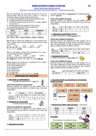 WWW.EXERCITANDO.COM.BR
http://www.exercitando.com.br
Notícias e Conteúdos para Concursos Públicos – Material de Estudo
14
77. Um excursionista fez uma viagem de 360 km. Os 3/4 do
percurso foram feitos de trem, 1/8 a cavalo e o resto de
automóvel. Nessas condições podemos afirmar que:
a) A fração correspondente ao percurso de automóvel é 3/8.
b) O trajeto percorrido de trem foi de 90 km.
c) A fração do trajeto percorrido de trem e a cavalo totalizam
7/8 ou 315 km.
d) O trajeto percorrido de automóvel é igual a 40 km.
e) O excursionista percorreu 270 km de automóvel.
1/4 é igual a 2/8, então 3/4 = 6/8
trem cavalo automóvel
3/4 = 6/8 1/8 1/8
270 km 45 km 45 km
1/8 . 360 = 45 km
(C) = 6/8 + 1/8 = 7/8 ou 270 km + 45 km = 315 km
78. Encontre o número que, dividido por 15, dá quociente 178 e
resto 7. Depois, some os quatro algarismos desse número. Qual
é o resultado?
a) 24 b) 22 c) 20 d) 18 e) 16
D = (d . Q) + R = (15 . 178) + 7 = 2670 + 7 = 2677
2 + 6 + 7 + 7 = 22 (B)
79. Se, numa divisão, o divisor é 30, o quociente é 12 e o resto
é o maior possível, então o dividendo é:
a) 390 b) 389 c) 381 d) 361 e) 360
Na divisão por 30 o maior resto possível é 29.
D = (d.Q) + R = 30.12 + 29 = 360 + 29 ⇒ D = 389 (B)
80. Na divisão de um número por 7, o quociente é 13 e o resto é
o maior possível. Este número é:
a) Um número divisível por 6.
b) Um quadrado perfeito.
c) Um múltiplo de 3.
d) Um número primo.
e) Um número par.
D = (d . Q) + R = (7 . 13) + 6 = 91 + 6 = 97 (D)
SISTEMAS DE MEDIDAS
1. UNIDADES DE COMPRIMENTO
A unidade fundamental (UF) é o metro (m).
Leitura das medidas de comprimento
Devemos conservar um algarismo em cada unidade, com o
último algarismo da parte inteira na unidade em que o valor está
representado.
Ex.: Múltiplos UF Submúltiplos
km hm dam m dm cm mm
3,45 km 3, 4 5
45,68 dm 4 5, 6 8
2. UNIDADES DE CAPACIDADE
A unidade fundamental é o litro (l).
Leitura das medidas de capacidade
Devemos conservar um algarismo em cada unidade, com o
último algarismo da parte inteira na unidade em que o valor está
representado.
Ex.: kl hl dal l dl cl ml
3,45 kl 3, 4 5
38,5 kl 38, 5
3. UNIDADES DE MASSA
A unidade fundamental é o quilograma(kg). A unidade principal
(UP) é o grama(g).
Leitura das medidas de massa
Devemos conservar um algarismo em cada unidade, com o
último algarismo da parte inteira na unidade em que o valor está
representado.
Ex.: kg hg dag g dg cg mg
3,45 kg 3, 4 5
38,5 kg 38, 5
4. UNIDADES DE SUPERFÍCIE (ÁREA)
A unidade fundamental é o metro quadrado (m2
).
Leitura das medidas de superfície
Devemos conservar dois algarismos em cada unidade, com os
dois últimos algarismos da parte inteira na unidade em que o
valor está representado. Na falta de algarismo para completar
alguma unidade, devemos completar com zero.
Ex.: km2
hm2
dam2
m2
dm2
cm2
mm2
28,29 km2
28, 29
145,71 dm2
01 45, 71
5. UNIDADES DE VOLUME
A unidade fundamental é o metro cúbico (m3
).
Leitura das medidas de volume
Devemos conservar três algarismos em cada unidade, com os
três últimos algarismos da parte inteira na unidade em que o
valor está representado. Na falta de algarismo para completar
alguma unidade, devemos completar com zero.
Ex.: km3
hm3
dam3
m3
dm3
cm3
mm3
215,749 dm3
215, 749
6. RELAÇÕES ENTRE AS UNIDADES DE CAPACIDADE,
MASSA E VOLUME
*água pura
7. MEDIDAS DE TEMPO (NÃO DECIMAL) = segundo (s)
Nome Símbolo Valor
Minuto min 60 s
Hora h 3.600 s
Dia d 86.400 s
RELAÇÕES
Para transformar as medidas de tempo:
1 llll =1kg*
1m³ = 1kllll 1cm³ = 1mllll1dm³ = 1llll
1 hm2
= 1 ha
1dm³ = 1kg* 1 mllll = 1 g*
1t = 1000 kg
x 60
min seg
÷ 60
x 3600
hr seg
÷ 3600
x 60
hr min
÷ 60
 