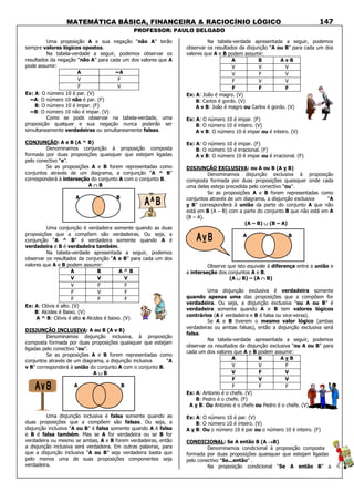 MATEMÁTICA BÁSICA, FINANCEIRA & RACIOCÍNIO LÓGICO
PROFESSOR: PAULO DELGADO
147
Uma proposição A e sua negação “não A” terão
sempre valores lógicos opostos.
Na tabela-verdade a seguir, podemos observar os
resultados da negação “não A” para cada um dos valores que A
pode assumir:
A ~A
V F
F V
Ex: A: O número 10 é par. (V)
~A: O número 10 não é par. (F)
B: O número 10 é impar. (F)
~B: O número 10 não é impar. (V)
Como se pode observar na tabela-verdade, uma
proposição qualquer e sua negação nunca poderão ser
simultaneamente verdadeiras ou simultaneamente falsas.
CONJUNÇÃO: A e B (A ^ B)
Denominamos conjunção à proposição composta
formada por duas proposições quaisquer que estejam ligadas
pelo conectivo “e”.
Se as proposições A e B forem representadas como
conjuntos através de um diagrama, a conjunção “A ^ B”
corresponderá à interseção do conjunto A com o conjunto B.
A ∩∩∩∩ B
A B
Uma conjunção é verdadeira somente quando as duas
proposições que a compõem são verdadeiras. Ou seja, a
conjunção “A ^ B” é verdadeira somente quando A é
verdadeira e B é verdadeira também.
Na tabela-verdade apresentada a seguir, podemos
observar os resultados da conjunção “A e B” para cada um dos
valores que A e B podem assumir:
A B A ^ B
V V V
V F F
F V F
F F F
Ex: A: Clóvis é alto. (V)
B: Alcides é Baixo. (V)
A ^ B: Clóvis é alto e Alcides é baixo. (V)
DISJUNÇÃO INCLUSIVA: A ou B (A v B)
Denominamos disjunção inclusiva, à proposição
composta formada por duas proposições quaisquer que estejam
ligadas pelo conectivo “ou”.
Se as proposições A e B forem representadas como
conjuntos através de um diagrama, a disjunção inclusiva “A
v B” corresponderá à união do conjunto A com o conjunto B.
A ∪∪∪∪ B
A B
Uma disjunção inclusiva é falsa somente quando as
duas proposições que a compõem são falsas. Ou seja, a
disjunção inclusiva “A ou B” é falsa somente quando A é falsa
e B é falsa também. Mas se A for verdadeira ou se B for
verdadeira ou mesmo se ambas, A e B forem verdadeiras, então
a disjunção inclusiva será verdadeira. Em outras palavras, para
que a disjunção inclusiva “A ou B” seja verdadeira basta que
pelo menos uma de suas proposições componentes seja
verdadeira.
Na tabela-verdade apresentada a seguir, podemos
observar os resultados da disjunção “A ou B” para cada um dos
valores que A e B podem assumir:
A B A v B
V V V
V F V
F V V
F F F
Ex: A: João é magro. (V)
B: Carlos é gordo. (V)
A v B: João é magro ou Carlos é gordo. (V)
Ex: A: O número 10 é impar. (F)
B: O número 10 é inteiro. (V)
A v B: O número 10 é impar ou é inteiro. (V)
Ex: A: O número 10 é impar. (F)
B: O número 10 é irracional. (F)
A v B: O número 10 é impar ou é irracional. (F)
DISJUNÇÃO EXCLUSIVA: ou A ou B (A v B)
Denominamos disjunção exclusiva à proposição
composta formada por duas proposições quaisquer onde cada
uma delas esteja precedida pelo conectivo “ou”.
Se as proposições A e B forem representadas como
conjuntos através de um diagrama, a disjunção exclusiva “A
v B” corresponderá à união da parte do conjunto A que não
está em B (A – B) com a parte do conjunto B que não está em A
(B – A).
(A – B) ∪∪∪∪ (B – A)
A B
Observe que isto equivale à diferença entre a união e
a interseção dos conjuntos A e B.
(A ∪∪∪∪ B) – (A ∩∩∩∩ B)
Uma disjunção exclusiva é verdadeira somente
quando apenas uma das proposições que a compõem for
verdadeira. Ou seja, a disjunção exclusiva “ou A ou B” é
verdadeira somente quando A e B tem valores lógicos
contrários (A é verdadeira e B é falsa ou vice-versa).
Se A e B tiverem o mesmo valor lógico (ambas
verdadeiras ou ambas falsas), então a disjunção exclusiva será
falsa.
Na tabela-verdade apresentada a seguir, podemos
observar os resultados da disjunção exclusiva “ou A ou B” para
cada um dos valores que A e B podem assumir:
A B A v B
V V F
V F V
F V V
F F F
Ex: A: Antonio é o chefe. (V)
B: Pedro é o chefe. (F)
A v B: Ou Antonio é o chefe ou Pedro é o chefe. (V)
Ex: A: O número 10 é par. (V)
B: O número 10 é inteiro. (V)
A v B: Ou o número 10 é par ou o número 10 é inteiro. (F)
CONDICIONAL: Se A então B (A →→→→B)
Denominamos condicional à proposição composta
formada por duas proposições quaisquer que estejam ligadas
pelo conectivo “Se...então” .
Na proposição condicional “Se A então B” a
 