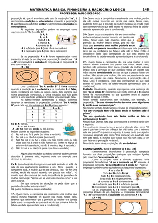 MATEMÁTICA BÁSICA, FINANCEIRA & RACIOCÍNIO LÓGICO
PROFESSOR: PAULO DELGADO
148
proposição A, que é anunciada pelo uso da conjunção “se”, é
denominada condição ou antecedente enquanto a proposição
B, apontada pelo advérbio “então” é denominada conclusão ou
conseqüente.
As seguintes expressões podem se empregar como
equivalentes de “Se A então B”:
Se A, B.
B, se A.
Todo A é B.
A implica B.
A somente se B.
A é suficiente para B.(mas não é necessário)
B é necessário para A.(mas não é suficiente)
Se as proposições A e B forem representadas como
conjuntos através de um diagrama, a proposição condicional “A
→→→→ B” corresponderá à inclusão do conjunto A no conjunto B (A
está contido em B).
(A ⊂⊂⊂⊂ B)
B A B
A
ou
Uma condicional “Se A então B” é falsa somente
quando a condição A é verdadeira e a conclusão B é falsa,
sendo verdadeira em todos os outros casos. Isto significa que
numa proposição condicional, a única situação que não pode
ocorrer é uma condição verdadeira implicar uma conclusão falsa.
Na tabela-verdade apresentada a seguir, podemos
observar os resultados da proposição condicional “Se A então
B” para cada um dos valores que A e B podem assumir:
A B A →→→→ B
V V V
V F F
F V V
F F V
Ex 1: A: faz sol.
B: eu irei à praia.
A →→→→B: Se fizer sol, então eu irei à praia.
Podem ocorrer as seguintes situações:
a) Fez sol e eu fui à praia. (eu disse a verdade)
b) Fez sol e eu não fui à praia. (eu menti)
c) Não fez sol e eu fui à praia. (eu não menti, pois eu não
disse que iria à praia se não fizesse sol. Como na lógica só
existem dois resultados, se não é mentira, logo é verdade.)
d) Não fez sol e eu não fui à praia. (eu disse a verdade)
Alguns dos resultados da tabela anterior podem parecer
absurdos à primeira vista, vejamos mais um exemplo para
diminuir as dúvidas:
Ex 2: Numa tarde de domingo um casal está sentado no sofá da
sala de seu apartamento assistindo a um filme quando a
campainha toca. A mulher, que se diz sensitiva, fala: “Se for uma
mulher, então ela estará trazendo um pacote nas mãos”. O
marido que não costuma dar muita importância às previsões da
mulher resmunga: “Vamos ver se você está mesmo certa!” e vai
abrir a porta.
Em que conjunto de situações se pode dizer que a
previsão da mulher estava errada?
Há quatro hipóteses a serem analisadas:
1º– Quem tocou a campainha era realmente uma mulher que
estava mesmo trazendo um pacote nas mãos. Nesse caso,
teremos que reconhecer que a previsão da mulher era correta
(este caso corresponde ao que está escrito na primeira linha da
tabela-verdade apresentada para a condicional).
2º– Quem tocou a campainha era realmente uma mulher, porém
ela não estava trazendo um pacote nas mãos. Nesse caso,
podemos dizer que a previsão da mulher mostrou-se errada (este
caso corresponde ao que está escrito na segunda linha da tabela-
verdade apresentada para a condicional).
3º– Quem tocou a campainha não era uma mulher
embora estivesse mesmo trazendo um pacote nas
mãos. Nesse caso, não podemos dizer que a
previsão da mulher estava errada, pois ela não
disse que somente uma mulher poderia estar
trazendo um pacote nas mãos. Acontece que toda proposição
deve ser ou verdadeira ou falsa e esta não é falsa. Então é
verdadeira! (este caso corresponde ao que está escrito na
terceira linha da tabela-verdade apresentada para a condicional).
4º– Quem tocou a campainha não era uma mulher e nem
mesmo estava trazendo um pacote nas mãos. Nesse caso,
também não podemos dizer que a previsão da mulher estava
errada pois a previsão de que a pessoa traria um pacote nas
mãos estava condicionada ao fato de que a pessoa fosse um
mulher. Não sendo uma mulher, não teria necessariamente que
trazer um pacote nas mãos. Novamente, a proposição não é
falsa. Logo é verdadeira. (este caso corresponde ao que está
escrito na quarta linha da tabela-verdade apresentada para a
condicional).
Cuidado: Usualmente, quando empregamos uma sentença do
tipo “Se A então B” esperamos que exista entre A e B alguma
forma de relacionamento ou que guardem entre si alguma
relação de causa e efeito.
Nesse sentido aceitaríamos com facilidade, por exemplo, a
proposição: “Se um número inteiro termina com algarismo
8, então esse numero é par”.
No mesmo sentido, tenderíamos a recusar as proposições como:
“Se um triângulo tem três lados então o número sete é
primo”.
“Se um quadrado tem sete lados então se fala o
português no Brasil”.
Nestas duas últimas falta algo que relacione a primeira parte com
a segunda.
Provavelmente recusaríamos a primeira dizendo algo como “O
que é que tem a ver um triângulo ter três lados com o número
sete ser primo?” e quanto à segunda, é quase certo que alguém
recusasse alegando algo como “Para começar um quadrado não
tem sete lados. E mesmo que tivesse isto não tem nada a ver
com falar-se o português no Brasil”.
No entanto essas duas proposições são verdadeiras!
BICONDICIONAL: A se e somente se B (A ↔↔↔↔ B)
Denominamos bicondicional à proposição composta
formada por duas proposições quaisquer que estejam ligadas
pelo conectivo “se e somente se”.
Como o próprio nome e símbolo sugerem, uma
proposição bicondicional “A se e somente se B” equivale à
proposição composta “se A então B e se B então A”. Pode-se
empregar também como equivalentes as seguintes expressões:
A se e só se B.
Todo A é B e todo B é A.
Todo A é B e reciprocamente.
Se A então B e reciprocamente.
A somente se B e B somente se A.
A é suficiente para B e B é suficiente para A.
B é necessário para A e A é necessário para B.
Se as proposições A e B forem representadas como
conjuntos através de um diagrama, a proposição bicondicional
“A ↔↔↔↔ B” corresponderá à igualdade dos conjuntos A e B.
(A = B)
A=B A B
 