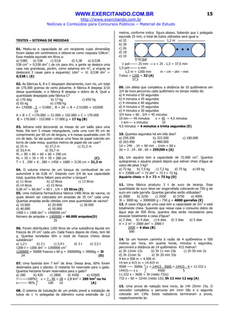 WWW.EXERCITANDO.COM.BR
http://www.exercitando.com.br
Notícias e Conteúdos para Concursos Públicos – Material de Estudo
15
TESTES – SITEMAS DE MEDIDAS
01. Mediu-se a capacidade de um recipiente cujas dimensões
foram dadas em centímetros e obteve-se como resposta 538cm3
.
Essa medida equivale em litros a:
a) 5380 b) 538 c) 53,8 d) 5,38 e) 0,538
538 cm3
= 0,538 dm3
( de cm para dm, a gente se desloca uma
casa nas grandezas, porém, como estamos em m3
, a vírgula se
deslocará 3 casas para a esquerda) 1dm3
= 1ℓ. 0,538 dm3
=
0,538 ℓ. (E)
02. As fábricas A, B e C despejam diariamente, num rio, um total
de 170.000 gramas de certo poluente. A fábrica A despeja 3/10
dessa quantidade, e a fábrica B despeja o dobro de A. Qual a
quantidade despejada pela fábrica C?
a) 170 dag b) 17 kg c) 650 hg
d) 65 kg e) 1700 hg
A= 170000 . 3 = 51000 , B = 2A ⇒ B = 2.51000 = 102000
10
A + B + C =170.000 ⇒ 51.000 + 102.000 + C = 170.000
C = 170.000 – 153.000 = 17.000 g = 17 kg (B)
03. Adriana está decorando as mesas de um salão para uma
festa. Ela tem 5 mesas retangulares, cada uma com 85 cm de
comprimento por 60 cm de largura, e 6 mesas quadradas com 70
cm de lado. Se ela quiser colocar uma faixa de papel colorido em
torno de cada mesa, quantos metros de papel ela vai usar?
a) 25 m b) 27,2 m c) 31,3 m
d) 33,4 m e) 35,7 m
M1 = 85 + 85 + 60 + 60 = 290 cm
M2 = 70 + 70 + 70 + 70 = 280 cm (C)
T = 5 . 290 + 6 . 280 = 1450 + 1680 = 3130 cm = 31,3 m
04. O volume interno de um tanque de combustível de um
automóvel é de 0,06 m3
. Estando com 3/4 de sua capacidade
total, quantos litros faltam para encher o tanque?
a) 11 litros b) 12 litros c) 13 litros
d) 14 litros e) 15 litros
0,06 m3
= 60 dm3
= 60 ℓ . 1/4 = 15 litros (E)
05. Uma indústria farmacêutica fabrica 1400 litros de vacina, os
quais devem ser colocados em ampolas de 35 cm3
cada uma.
Quantas ampolas serão obtidas com essa quantidade de vacina?
a) 10.000 b) 20.000 c) 30.000
d) 40.000 e) 50.000
1400 ℓ = 1400 dm3
= 1400000 cm3
Número de ampolas = 1400000 = 40.000 ampolas(D)
35
06. Foram distribuídos 1200 litros de uma substância líquida em
frascos de 24 cm3
cada um. Cada frasco depois de cheio, tem 60
g. Quantas toneladas têm o total de frascos cheios dessa
substância?
a) 1,2 t b) 2 t c) 2,4 t d) 3 t e) 3,5 t
1200 ℓ = 1200 dm3
= 1200000 cm3
1200000 = 50000 frascos x 60 g = 3000000g = 3000kg = 3t
24 (D)
07. Uma fazenda tem 7 km2
de área. Dessa área, 60% foram
destinados para o plantio. O restante foi reservado para o gado.
Quantos hectares foram reservados para o gado?
a) 280 b) 420 c) 2800 d) 4200 e) 42000
7--------100% x = 7 . 40 = 28 = 2,8 km2
= 280 hm2
ou ha
x-------- 40% 100 10 (A)
08. O sistema de tubulação de um prédio prevê a instalação de
tubos de 1 ½ polegadas de diâmetro numa extensão de 1,2
metros, conforme indica figura abaixo. Sabendo que 1 polegada
equivale 25 mm, o total de tubos utilizados será igual a:
a) 32 1,2 m
b) 30
c) 26
d) 18
e) 10
1 ½ pol
1 pol------- 25 mm → x = 25 . 1,5 = 37,5 mm
1,5 pol------- x mm
1,2 m = 1200 mm m – cm – dm – mm
Tubos = 1200 = 32 (A)
37,5
09. Um atleta que completou a distância de 10 quilômetros em
3/4 de hora percorreu cada quilômetro no tempo médio de:
a) 4 minutos e 50 segundos
b) 4 minutos e 45 segundos
c) 4 minutos e 40 segundos
d) 4 minutos e 35 segundos
e) 4 minutos e 30 segundos
3/4 hora = 60 . 3/4 = 45 minutos
10 km---- 45 minutos x = 45 = 4,5 minutos
1 km---- x minutos 10
4,5 minutos = 4 minutos e trinta segundos (E)
10. Quantos segundos há em três dias?
a) 259.200 b) 322.500 c) 180.000
d) 263.400 e) 480.000
1d = 24h , 1h = 60 min , 1min = 60 s
3d = 3 . 24 . 60 . 60 = 259200 s (A)
11. Um aquário tem a capacidade de 72.000 cm3
. Quantos
quilogramas o aquário pesará depois que estiver cheio d’água se
vazio ele pesa 3 kg?
a) 72 kg b) 7,5 kg c) 7,2 kg d) 75 kg e) 69 kg
V = 72000 cm3
= 72 dm3
= 72 ℓ = 72 kg
Aquário cheio = 3 + 72 = 75 kg (D)
12. Uma fábrica produziu 3 t de suco de laranja. Essa
quantidade de suco deve ser engarrafada colocando-se 750 g de
suco em cada garrafa. Quantas garrafas serão utilizadas?
a) 3000 b) 3250 c) 3500 d) 3750 e) 4000
3t = 3000 kg = 3000000 g ÷ 750 g = 4000 garrafas (E)
13. A caixa d’água de uma casa tem a capacidade de 2m3
e está
totalmente cheia. Supondo que nessa casa o consumo diário de
água seja de 500 litros, quantos dias serão necessários para
esvaziar totalmente a caixa d’água?
a) 2 dias b) 4 dias c) 6 dias d) 3 dias e) 5 dias
V = 2 m3
= 2000 dm3
= 2000 ℓ
2000 = 4 dias (B)
500
14. Se um homem caminha à razão de 4 quilômetros e 500
metros por hora, em quanta horas, minutos e segundos,
percorrerá a distância de 14 quilômetros 415 metros?
a) 3h 12min 12s b) 3h 11 min 19s c) 2h 59 min 2s
d) 3h 21min 5s e) 3h 20 min 33s
4 km e 500 m = 4.500 m
14 km e 415 m = 14.415 m
4500 ----- 3600s x = 14415 . 3600 = 14415 . 4 = 11.532 s
14415---- x s 4500 5
11.532 s ÷ 3600 = 3h (resto 732s)
732 s ÷ 60 = 12min (resto 12s) 3h 12 min 12 seg (A)
15. Uma prova de natação teve inicio, às 14h 25min 15s. O
vencedor completou o percurso em 1min 58s e o segundo
colocado em 134s. Esses nadadores terminaram a prova,
respectivamente às:
 