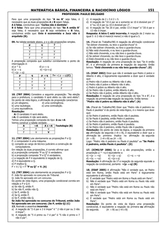 MATEMÁTICA BÁSICA, FINANCEIRA & RACIOCÍNIO LÓGICO
PROFESSOR: PAULO DELGADO
151
Para que uma proposição do tipo “A ou B” seja falsa, é
necessário que as duas proposições A e B sejam falsas.
A é falsa, concluímos que: “Carlos não é dentista”.
B é falsa: Para que uma proposição do tipo “Se A então B”
seja falsa, é necessário que A seja verdadeira e B falsa,
concluímos então que: Enio é economista e Juca não é
arquiteto (B).
09. Na tabela-verdade abaixo, p e q são proposições simples.
p q ?
V V F
V F V
F V F
F F F
A proposição composta que substitui corretamente o ponto de
interrogação é:
a) p ^ q d) p ↔ q
b) p → q e) ~(p v q)
c) ~(p → q)
p q p →→→→ q ?= ~( p → q)(C)
V V V F
V F F V
F V V F
F F V F
10. (TRT 2004) Considere a seguinte proposição: “Na eleição
para a prefeitura, o candidato X será eleito ou não será eleito”.
Do ponto de vista lógico, a afirmação da proposição caracteriza:
a) um silogismo. d) uma contingência.
b) uma tautologia. e) uma contradição.
c) uma equivalência.
Resolução:
A: O candidato X será eleito.
~A: O candidato X não será eleito.
Temos uma proposição composta do tipo: A ou ~A
Vamos construir a tabela verdade:
A ~A A v ~A
V F V
F V V
Tautologia (B)
11. (TRT 2004) Leia atentamente as proposições P e Q:
P: o computador é uma máquina.
Q: compete ao cargo de técnico judiciário a construção de
computadores.
Em relação às duas proposições, é correto afirmar que:
a) a proposição composta “P ou Q” é verdadeira.
b) a proposição composta “P e Q” é verdadeira.
c) a negação de P é equivalente à negação de Q.
d) P é equivalente a Q.
e) P implica Q.
P = V / Q = F “P ou Q” = V. (A)
12. (TRT 2004) Leia atentamente as proposições P e Q:
P: João foi aprovado no concurso do Tribunal.
Q: João foi aprovado em um concurso.
Do ponto de vista lógico, uma proposição condicional correta em
relação a P e Q é:
a) Se não Q, então P.
b) Se não P, então não Q.
c) Se P, então Q.
d) Se Q, então P.
e) Se P, então não Q.
Se João foi aprovado no concurso do Tribunal, então João
foi aprovado em um concurso. (Se P, então Q) (C)
13. Assinale a assertiva incorreta.
a) A negação de “2 é par e 3 é ímpar” é “ 2 não é par ou 3 não
é ímpar”.
b) A negação de “5 é primo ou 7 é par” é “5 não é primo e 7
não é par”.
c) A negação de 2 ≥ 5 é 2 ≤ 5.
d) A negação de “10 é par se e somente se 10 é divisível por 2”
é “ou 10 é par ou 10 é divisível por 2”.
e) A negação de “Se 20 é par, então 13 é ímpar” é “20 é par e
13 não é ímpar.
Resposta: A letra C está incorreta. A negação de 2 maior ou
igual 5 é 2 não é maior(é menor) e não é igual a 5.
14. (Fiscal do Trabalho/98) A negação da afirmação condicional
“Se estiver chovendo, eu levo o guarda-chuva” é:
a) Se não estiver chovendo, eu levo o guarda-chuva.
b) Não está chovendo, e eu levo o guarda-chuva.
c) Não está chovendo, e eu não levo o guarda-chuva.
d) Se estiver chovendo, eu não levo o guarda-chuva.
e) Está chovendo e eu não levo o guarda-chuva.
Resolução: A negação de uma proposição do tipo “Se A então
B”, é a afirmação da primeira e negação da segunda. Então
temos: “Está chovendo e eu não levo guarda-chuva”. (E)
15. (ESAF 2002) Dizer que não é verdade que Pedro é pobre e
Alberto é alto, é logicamente equivalente a dizer que é verdade
que:
a) Pedro não é pobre ou Alberto não é alto.
b) Pedro não é pobre e Alberto não é alto.
c) Pedro é pobre ou Alberto não é alto.
d) Se Pedro não é pobre, então Alberto é alto.
e) Se Pedro não é pobre, então Alberto não é alto.
Resolução: A negação de uma proposição do tipo “A e B”, é a
negação da primeira ou negação da segunda. Então temos:
“Pedro não é pobre ou Alberto não é alto”. (A)
16. (Fiscal do Trabalho/98) Dizer que “Pedro não é pedreiro ou
Paulo é paulista” é do ponto de vista lógico, é o mesmo que dizer
que:
a) Se Pedro é pedreiro, então Paulo não é paulista.
b) Se Paulo é paulista, então Pedro é pedreiro.
c) Se Pedro não é pedreiro, então Paulo é paulista.
d) Se Pedro é pedreiro, então Paulo é paulista.
e) Se Pedro não é pedreiro, então Paulo não é paulista.
Resolução: Do ponto de vista da lógica, a negação da primeira
ou afirmação da segunda (~A v B), é equivalente a dizer que a
afirmação da primeira implica na afirmação da segunda
(A → B). (~A v B) ⇔⇔⇔⇔ (A → B)
Logo: “Pedro não é pedreiro ou Paulo é paulista” ⇔⇔⇔⇔ “Se Pedro
é pedreiro, então Paulo é paulista”. (D)
17. (ICMS/SP 2006) Se p e q são proposições, então a
proposição p ^ ~q é equivalente a:
a) ~(p → ~q) b) ~(p → q) c) ~q → ~p
d) ~(q → ~p) e) ~(p v q)
Resolução: A afirmação da 1ª e negação da segunda equivale a
negação da condicional, portanto ~(p →→→→ q) (B)
18. (ESAF 2005) A afirmação “Não é verdade que, se Pedro
está em Roma, então Paulo está em Paris” é logicamente
equivalente à afirmação:
a) É verdade que “Pedro está em Roma e Paulo está em Paris”.
b) Não é verdade que “Pedro está em Roma ou Paulo não está
em Paris”.
c) Não é verdade que “Pedro não está em Roma ou Paulo não
está em Paris”.
d) Não é verdade que “Pedro não está em Roma ou Paulo está
em Paris”.
e) É verdade que “Pedro está em Roma ou Paulo está em
Paris”.
Resolução: Do ponto de vista da lógica uma proposição
condicional, é equivalente a negação da primeira ou afirmação
da segunda. (A → B) ⇔⇔⇔⇔ (~A v B)
 