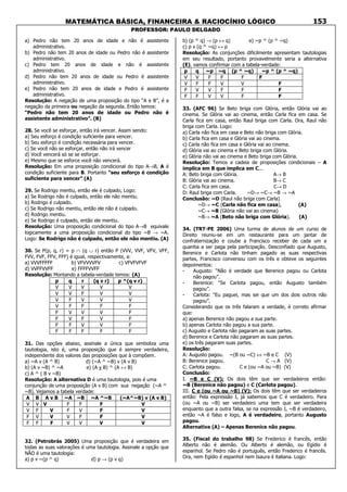 MATEMÁTICA BÁSICA, FINANCEIRA & RACIOCÍNIO LÓGICO
PROFESSOR: PAULO DELGADO
153
a) Pedro não tem 20 anos de idade e não é assistente
administrativo.
b) Pedro não tem 20 anos de idade ou Pedro não é assistente
administrativo.
c) Pedro tem 20 anos de idade e não é assistente
administrativo.
d) Pedro não tem 20 anos de idade ou Pedro é assistente
administrativo.
e) Pedro não tem 20 anos de idade e Pedro é assistente
administrativo.
Resolução: A negação de uma proposição do tipo “A e B”, é a
negação da primeira ou negação da segunda. Então temos:
“Pedro não tem 20 anos de idade ou Pedro não é
assistente administrativo”. (B)
28. Se você se esforçar, então irá vencer. Assim sendo:
a) Seu esforço é condição suficiente para vencer.
b) Seu esforço é condição necessária para vencer.
c) Se você não se esforçar, então não irá vencer
d) Você vencerá só se se esforçar.
e) Mesmo que se esforce você não vencerá.
Resolução: Em uma proposição condicional do tipo A→B, A é
condição suficiente para B. Portanto “seu esforço é condição
suficiente para vencer” (A)
29. Se Rodrigo mentiu, então ele é culpado, Logo:
a) Se Rodrigo não é culpado, então ele não mentiu.
b) Rodrigo é culpado.
c) Se Rodrigo não mentiu, então ele não é culpado.
d) Rodrigo mentiu.
e) Se Rodrigo é culpado, então ele mentiu.
Resolução: Uma proposição condicional do tipo A→B equivale
logicamente a uma proposição condicional do tipo ~B → ~A.
Logo: Se Rodrigo não é culpado, então ele não mentiu. (A)
30. Se P(p, q, r) = p ∩ (q ∪ r) então P (VVV, VVF, VFV, VFF,
FVV, FVF, FFV, FFF) é igual, respectivamente, a:
a) VVVFFFFF b) VFVVVVFV c) VFVFVFVF
d) VVFFVVFF e) FFFFVVFF
Resolução: Montando a tabela-verdade temos: (A)
p q r (q v r) p ^(q v r)
V V V V V
V V F V V
V F V V V
V F F F F
F V V V F
F V F V F
F F V V F
F F F F F
31. Das opções abaixo, assinale a única que simboliza uma
tautologia, isto é, uma proposição que é sempre verdadeira,
independente dos valores das proposições que à compõem.
a) ~A v (A ^ B) d) (~A ^ ~B) v (A v B)
b) (A v ~B) ^ ~A e) (A v B) ^ (A ↔ B)
c) A ^ ( B v ~B)
Resolução: A alternativa D é uma tautologia, pois é uma
conjunção de uma proposição (A v B) com sua negação (~A ^
~B). Vejamos a tabela verdade:
A B A v B ~A ~B ~A ^~B (~A^~B) v (A v B)
V V V F F F V
V F V F V F V
F V V V F F V
F F F V V V V
32. (Petrobrás 2005) Uma proposição que é verdadeira em
todas as suas valorações é uma tautologia. Assinale a opção que
NÃO é uma tautologia:
a) p v ~(p ^ q) d) p → (p v q)
b) (p ^ q) → (p ↔ q) e) ~p ^ (p ^ ~q)
c) p v (q ^ ~q) ↔ p
Resolução: As conjunções dificilmente apresentam tautologias
em seu resultado, portanto provavelmente seria a alternativa
(E). vamos confirmar com a tabela-verdade:
p q ~p ~q (p ^ ~q) ~p ^ (p ^ ~q)
V V F F F F
V F F V V F
F V V F F F
F F V V F F
33. (AFC 96) Se Beto briga com Glória, então Glória vai ao
cinema. Se Glória vai ao cinema, então Carla fica em casa. Se
Carla fica em casa, então Raul briga com Carla. Ora, Raul não
briga com Carla. Logo:
a) Carla não fica em casa e Beto não briga com Glória.
b) Carla fica em casa e Glória vai ao cinema.
c) Carla não fica em casa e Glória vai ao cinema.
d) Glória vai ao cinema e Beto briga com Glória.
e) Glória não vai ao cinema e Beto briga com Glória.
Resolução: Temos a cadeia de proposições condicionais – A
implica em B que implica em C...
A: Beto briga com Glória. A→ B
B: Glória vai ao cinema. B→ C
C: Carla fica em casa. C→ D
D: Raul briga com Carla. ~D→ ~C→ ~B → ~A
Conclusão: ~D (Raul não briga com Carla)
~D→ ~C (Carla não fica em casa), (A)
~C→ ~B (Glória não vai ao cinema)
~B→ ~A (Beto não briga com Glória). (A)
34. (TRT-PE 2006) Uma turma de alunos de um curso de
Direito reuniu-se em um restaurante para um jantar de
confraternização e coube a Francisco receber de cada um a
quantia a ser paga pela participação. Desconfiado que Augusto,
Berenice e Carlota não tinham pagado as suas respectivas
partes, Francisco conversou com os três e obteve os seguintes
depoimentos:
- Augusto: “Não é verdade que Berenice pagou ou Carlota
não pagou”.
- Berenice: “Se Carlota pagou, então Augusto também
pagou”.
- Carlota: “Eu paguei, mas sei que um dos dois outros não
pagou”.
Considerando que os três falaram a verdade, é correto afirmar
que:
a) apenas Berenice não pagou a sua parte.
b) apenas Carlota não pagou a sua parte.
c) Augusto e Carlota não pagaram as suas partes.
d) Berenice e Carlota não pagaram as suas partes.
e) os três pagaram suas partes.
Resolução:
A: Augusto pagou. ~(B ou ~C) ⇔ ~B e C (V)
B: Berenice pagou. C → A (V)
C: Carlota pagou. C e (ou ~A ou ~B) (V)
Conclusão:
I. ~B e C (V): Os dois têm que ser verdadeiros então:
~B (Berenice não pagou) e C (Carlota pagou).
III. C e (ou ~A ou ~B) (V): Os dois têm que ser verdadeiros
então: Pela expressão I, já sabemos que C é verdadeiro. Para
(ou ~A ou ~B) ser verdadeiro uma tem que ser verdadeira
enquanto que a outra falsa, se na expressão I, ~B é verdadeiro,
então ~A é falso e logo, A é verdadeiro, portanto Augusto
pagou.
Alternativa (A) – Apenas Berenice não pagou.
35. (Fiscal do trabalho 98) Se Frederico é francês, então
Alberto não é alemão. Ou Alberto é alemão, ou Egídio é
espanhol. Se Pedro não é português, então Frederico é francês.
Ora, nem Egídio é espanhol nem Isaura é italiana. Logo:
 