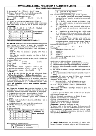 MATEMÁTICA BÁSICA, FINANCEIRA & RACIOCÍNIO LÓGICO
PROFESSOR: PAULO DELGADO
155
II. A proposição “(10 < ) ↔ (8 – 3 = 6)” é falsa.
III. Se p e q são proposições simples. Então a proposição
composta “(p→q) v ~q” é uma tautologia.
É verdade o que se afirma APENAS em:
a) I b) II c) III d) I e II e) I e III
Resolução:
I. O número de linhas de uma tabela-verdade é dado por:
L = 2n
, onde n é o número de proposições. Então o número de
linhas será sempre múltiplo de dois e, portanto sempre par.
(Verdadeira)
II. (10 < ) = F ↔ (8 – 3 = 6) =V. F ↔ F = V (Falsa).
III. montando a tabela-verdade temos:
p q (p→q) ~q (p→q) v ~q
V V V F V
V F F V V
F V V F V
F F V V V
É uma tautologia.
(Verdadeira)
É verdade o que se afirma apenas em I e III. (E)
43. (BACEN 2005) Aldo, Benê e Caio receberam uma proposta
para executar um projeto. A seguir são registradas as
declarações dadas pelos três, após a conclusão do projeto:
- Aldo: “Não é verdade que Benê e Caio executaram o
projeto”.
- Benê: “Se Aldo não executou o projeto, então Caio o
executou”.
- Caio: “Eu não executei o projeto, mas Aldo ou Benê o
executaram”.
Se somente a afirmação de Benê é falsa, então o projeto foi
executado APENAS por:
a) Aldo. b) Benê. c) Caio.
d) Aldo e Benê. e) Aldo e Caio.
Resolução:
A: Aldo executou o projeto. ~(B e C) ⇔ ~B ou ~C (V)
B: Benê executou o projeto. ~(~A → C) ⇔ ~A e ~C (V)
C: Caio executou o projeto. ~C e (A ou B) (V)
Conclusão:
II. ~A e ~C (V): os dois tem que ser verdadeiros então:
~A (Aldo não executou) e ~C (Caio não executou).
III. ~C e (A ou B) (V): Os dois têm que ser verdadeiros então:
Pela expressão II, já sabemos que ~C é verdadeiro. Para (A ou
B) ser verdadeiro uma das duas tem que necessariamente ser
verdadeiro, se na expressão II, ~A é verdadeiro, então A é falso
e logo, B é verdadeiro, portanto Benê executou o projeto.
Alternativa (B).
44. (Fiscal do Trabalho 98) Chama-se tautologia a toda
proposição que é sempre verdadeira, independentemente da
verdade dos termos que a compõe. Um exemplo de tautologia é:
a) Se João é alto, então João é alto ou Guilherme é gordo.
b) Se João é alto, então João é alto e Guilherme é gordo.
c) Se João é alto ou Guilherme é gordo, então Guilherme é
gordo.
d) Se João é alto ou Guilherme é gordo, então João é alto e
Guilherme é gordo.
e) Se João é alto ou não é alto, então Guilherme é gordo.
Resolução: Temos duas proposições simples:
A: João é alto.
B: Guilherme é gordo.
Analisando a alternativa (A) temos a seguinte tabela-verdade:
A B (A v B) A→→→→(A v B)
V V V V
V F V V
F V V V
F F F V
A alternativa (A)
é uma tautologia.
45. Considere as sentenças abaixo:
P Fumar deve ser proibido.
Q Fumar deve ser encorajado.
R Fumar não faz bem à saúde.
T Muitos europeus fumam.
Com base nas informações acima, julgue os itens seguintes:
I. ( ) A sentença “Fumar deve ser proibido, mas muitos
europeus fumam” pode ser corretamente representada
por P ^(~T).
II. ( ) A sentença “Fumar não deve ser proibido e fumar
faz mal à saúde” pode ser corretamente representada
por (~P) ^(~R).
III. ( ) A sentença “Se fumar faz bem à saúde, deve ser
proibido” pode ser corretamente representada por
R→P.
IV. ( ) A sentença “Se fumar não faz bem à saúde e não
é verdade que muitos europeus fumam, então fumar
deve ser proibido” pode ser corretamente representada
por (R ^ (~T))→ P.
V. ( ) A sentença “Tanto é falso que fumar não faz bem
à saúde como é falso que fumar deve ser proibido
conseqüentemente, muitos europeus fumam” pode ser
corretamente representada por T → ((~R) ^ (~P)).
O número de itens corretos é:
a) 1 b) 2 c) 3 d) 4 e) 5
Resolução:
I. ERRADO. O correto seria P ^ T.
II. CORRETA.
III. CORRETA.
IV. CORRETA.
V. ERRADO. O correto seria ((~R) ^ (~P)) → T.
Alternativa correta (C).
46. Se nasci em Belém, então sou paraense, Logo:
a) Nascer em Belém é condição necessária para ser paraense.
b) Ser paraense é condição suficiente para nascer em Belém.
c) Nascer em Belém é condição necessária e suficiente para ser
paraense.
d) Não nascer em Belém é condição necessária para não ser
paraense.
e) Não ser paraense é condição necessária para não nascer em
Belém.
Resolução: Do ponto de vista da lógica uma proposição
condicional, é equivalente a (B → P) ⇔⇔⇔⇔ (~P → ~B).
Analisemos as duas formas:
B → P : Nascer em Belém é cond. suf. para ser paraense.
Ser paraense é cond. nec. Para nascer em Belém.
~P → ~B : Não ser paraense é cond. suf. para não nascer
em Belém.
Não nascer em Belém é condição necessária para não
ser paraense. (D)
47. Sabe-se que: se chover, então eu não vou sair de casa.
Logo, pode-se concluir que:
a) Chover é condição necessária para eu não sair de casa.
b) Se não chover então eu vou sair de casa.
c) Se não chover então eu não vou sair de casa.
d) Se não chover eu posso sair ou não de casa.
e) Se eu não sai de casa é porque não choveu.
Resolução: a proposição condicional diz que:
“se chover, então eu não vou sair de casa.” Sendo assim, se não
chover posso sair ou não, pois não foi afirmado o que eu faria se
não chovesse.(veja tabela-verdade, quando a condição é falsa,
podemos ter a conclusão verdadeira ou falsa que o resultado
será verdadeiro) Alternativa (D).
48. (ESAF 2004) Homero não é honesto, ou Júlio é justo.
Homero é honesto, ou Júlio é justo, ou Beto é bondoso. Beto é
 