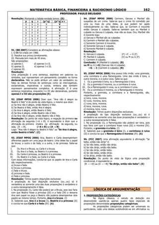 MATEMÁTICA BÁSICA, FINANCEIRA & RACIOCÍNIO LÓGICO
PROFESSOR: PAULO DELGADO
162
Resolução: Montando a tabela-verdade temos: (D)
p q r (p^q) (p^q) v r
V V V V V
V V F V V
V F V F V
V F F F F
F V V F V
F V F F F
F F V F V
F F F F F
91. (BB 2007) Considere as afirmações abaixo:
I. O BB foi criado em 1980.
II. Resolva sua prova corretamente.
III. Manuela tem mais de 40 anos.
São proposições:
a) apenas I. d) apenas I e II.
b) apenas II. e) apenas I e III.
c) apenas III.
Resolução:
Uma proposição é uma sentença, expressa em palavras ou
símbolos, que representam um pensamento completo na forma
declarativa. Não se pode atribuir um valor de verdadeiro ou
falso às demais formas de sentenças como as interrogativas,
exclamativas, imperativas e outras, embora elas também
expressem pensamentos completos. A afirmação II é uma
sentença imperativa, enquanto I e III são declarativas, portanto
apenas I e III são proposições (E).
92. (ESAF MPOG 2006) Dizer que: “Ana não é alegre ou
Beatriz é feliz” é do ponto de vista lógico, o mesmo que dizer:
a) Se Ana não é alegre, então Beatriz é feliz.
b) Se Beatriz é feliz, então Ana é alegre.
c) Se Ana é alegre, então Beatriz é feliz.
d) Se Ana é alegre, então Beatriz não é feliz.
e) Se Ana não é alegre, então Beatriz não é feliz.
Resolução: Do ponto de vista lógico, a negação da primeira ou
afirmação da segunda (~A v B), é equivalente a dizer que a
afirmação da primeira implica na afirmação da segunda, ou
seja, (A → B). (~A v B) ⇔⇔⇔⇔ (A →→→→ B)
Logo: “Ana não é alegre ou Beatriz é feliz” ⇔⇔⇔⇔ “Se Ana é alegre,
então Beatriz é feliz”. (C)
93. (ESAF MPOG 2006) Ana, Beatriz e Carla desempenham
diferentes papéis em uma peça de teatro. Uma delas faz o papel
de bruxa, a outra o de fada, e a outra, o de princesa. Sabe-se
que:
I. Ou Ana é a Bruxa, ou Carla é a bruxa.
II. Ou Ana é a fada, ou Beatriz é a princesa.
III. Ou Carla é princesa, ou Beatriz é a princesa.
IV. Ou Beatriz é a fada, ou Carla é a fada.
Com essas informações, conclui-se que os papéis de Ana e Carla
são respectivamente:
a) bruxa e fada.
b) bruxa e princesa.
c) fada e bruxa.
d) princesa e fada.
e) fada e princesa.
Resolução: Temos quatro disjunções exclusivas:
A proposição do tipo disjunção exclusiva (ou...ou) só é
verdadeira se somente uma das duas proposições é verdadeira e
a outra necessariamente é falsa.
I. Na proposição (I), Carla não poderá ser a Bruxa, pois isso faria
com que Beatriz fosse a princesa (III) e a fada (IV) e deixaria
Ana sem papel na peça e Beatriz não poderia desempenhar dois
papéis ao mesmo tempo. Portanto, Ana é a bruxa. (I)
II. Sabendo que, Ana é a bruxa (I), Beatriz é a princesa (II)
e conclui-se que Carla é a fada (IV). (A)
94. (ESAF MPOG 2006) Carmem, Gerusa e Maribel são
suspeitas de um crime. Sabe-se que o crime foi cometido por
uma ou mais de uma delas, já que podem ter agido
individualmente ou não. Sabe-se que, se Carmem é inocente
então Gerusa é culpada. Sabe-se também que ou Maribel é
culpada ou Gerusa é culpada, mas não as duas. Ora, Maribel não
é inocente logo:
a) Gerusa e Maribel são as culpadas.
b) Carmem e Maribel são culpadas.
c) Somente Carmem é inocente.
d) Somente Gerusa é culpada.
e) Somente Maribel é culpada.
Resolução:
G: Gerusa é culpada. (F) ~C → G (F)
M: Maribel é culpada. (V) ou M ou G (F)
C: Carmem é culpada.
Conclusão: M (Maribel é culpada). (B)
ou M ou G (~G) (Gerusa não é culpada).
~G → C (Carmem é culpada). (B)
95. (ESAF MPOG 2006) Ana possui três irmãs: uma gremista,
uma corintiana e uma flamenguista. Uma das irmãs é loira, a
outra morena, e a outra ruiva. Sabe-se que:
I. Ou a gremista é loira, ou a flamenguista é loira.
II. Ou a gremista é morena, ou a corintiana é ruiva.
III. Ou a flamenguista é ruiva, ou a corintiana é ruiva.
IV. Ou a corintiana é morena, ou a flamenguista é morena.
Portanto, a gremista, a corintiana e a flamenguista, são,
respectivamente:
a) loira, ruiva, morena.
b) ruiva, morena, loira.
c) ruiva, loira, morena.
d) loira, morena, ruiva.
e) morena, loira, ruiva.
Resolução: Temos quatro disjunções exclusivas:
A proposição do tipo disjunção exclusiva (ou...ou) só é
verdadeira se somente uma das duas proposições é verdadeira e
a outra necessariamente é falsa.
I. Na proposição (I), a flamenguista não poderá ser loira, pois
isso faria com que a corintiana fosse ruiva (III) e morena (IV).
Portanto, a gremista é a loira. (I)
II. Sabendo que a gremista é loira (I), a corintiana é ruiva
(II) e conclui-se que a flamenguista é morena (IV). (A)
96. (FCC 2007) Uma afirmação equivalente à afirmação “Se
bebo, então não dirijo” é:
a) Se não bebo, então não dirijo.
b) Se não dirijo, então não bebo.
c) Se não dirijo, então bebo.
d) Se não bebo, então dirijo.
e) Se dirijo, então não bebo.
Resolução: Do ponto de vista da lógica uma proposição
condicional, é equivalente a:
(B → ~D) ⇔⇔⇔⇔ (D → ~B) “Se dirijo, então não bebo”. (E)
LÓGICA DE ARGUMENTAÇÃO
1. PROPOSIÇÕES CATEGÓRICAS
Na lógica clássica, o estudo da dedução era
desenvolvido usando-se apenas quatro tipos especiais de
proposições denominadas proposições categóricas.
As proposições categóricas podem ser universais ou
particulares, cada uma destas subdividindo-se em afirmativa ou
 