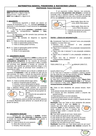 MATEMÁTICA BÁSICA, FINANCEIRA & RACIOCÍNIO LÓGICO
PROFESSOR: PAULO DELGADO
164
EQUIVALÊNCIAS IMPORTANTES
NEM Todo A é B ⇔ Algum A não é B
Nenhum A é B ⇔ Todo A não é B
NEM Todo A não é B ⇔ Algum A é B
4. ARGUMENTO
Denomina-se argumento a relação que associa um
conjunto de proposições P1, P2,..., Pn, chamadas premissas do
argumento, a uma proposição C a qual chamamos de conclusão
do argumento.
No lugar dos termos premissa e conclusão podem
ser usadas as correspondentes: hipótese e tese,
respectivamente.
Os argumentos que têm somente duas premissas são
denominados silogismos.
Assim, são exemplos de silogismos os seguintes
argumentos:
Ex 1 : P1: Todos os artistas são apaixonados.
P2: Todos os apaixonados gostam de flores.
C: Todos os artistas gostam de flores.
Ex 2 : P1: Todos os apaixonados gostam de flores.
P2: Míriam gosta de flores.
C: Míriam é uma apaixonada.
4.1. ARGUMENTO VÁLIDO
Dizemos que um argumento é válido ou ainda que ele
é legítimo ou bem construído quando a sua conclusão é uma
conseqüência obrigatória do seu conjunto de premissas.
Posto de outra forma: quando um argumento é válido, a verdade
das premissas deve garantir a verdade da conclusão do
argumento. Isto significa que jamais poderemos chegar a uma
conclusão falsa quando as premissas forem verdadeiras e o
argumento for válido.
É importante observar que ao discutir a validade de um
argumento é irrelevante o valor de verdade de cada uma de
suas premissas. Em Lógica, o estudo dos argumentos não leva
em conta a verdade ou falsidade das proposições que compõem
os argumentos, mas tão-somente a validade destes.
Ex 3 : P1: Todos os pardais adoram jogar xadrez.
P2: Nenhum enxadrista gosta de óperas.
C: Portanto, nenhum pardal gosta de óperas.
O argumento acima está perfeitamente bem construído
(Veja o diagrama abaixo), sendo, portanto, um argumento
válido, muito embora a validade das premissas seja questionável.
Pelo diagrama, pode-se perceber que nenhum elemento
do conjunto P(pardais) pode pertencer ao conjunto O (os que
gostam de óperas).
4.2. ARGUMENTO INVÁLIDO
Dizemos que um argumento é inválido, também
denominado ilegítimo, mal construído ou falacioso, quando
a verdade das premissas não é suficiente para garantir a
verdade da conclusão.
Ex 4 : P1: Todos os alunos do curso passaram.
P2: Maria não é aluna do curso.
C: Portanto, Maria não passou.
É um argumento inválido, falacioso, mal construído,
pois as premissas não garantem (não obrigam) a verdade da
conclusão (veja o diagrama abaixo). Maria pode ter passado
mesmo não sendo aluna do curso, pois a primeira premissa não
afirmou que somente os alunos do curso haviam passado.
TESTES – LÓGICA DE ARGUMENTAÇÃO
01. Considerando “todo livro é instrutivo” como uma proposição
verdadeira, é correto inferir que:
a) “Nenhum livro é instrutivo” é uma proposição
necessariamente verdadeira.
b) “Algum livro é instrutivo” é uma proposição necessariamente
verdadeira.
c) “Algum livro não é instrutivo” é uma proposição verdadeira
ou falsa.
d) “Algum livro é instrutivo” é uma proposição verdadeira ou
falsa.
e) “Algum livro não é instrutivo” é uma proposição
necessariamente verdadeira.
Resolução:
(1)
TODO LIVRO É (V) NENHUM LIVRO É (F)
(2)
ALGUM LIVRO É (V) ALGUM LIVRO NÃO É (F)
(1) Se “todo livro é instrutivo” é verdadeira, podemos garantir
que não existe livro que não seja instrutivo, portanto: “Nenhum
livro é instrutivo” é necessariamente falsa.
(2) Pela negação de proposições categóricas temos:
Se “todo livro é instrutivo” é verdadeira, então, “Algum livro
não é instrutivo” é necessariamente falsa. E se “Nenhum
livro é instrutivo” é falsa, então, “Algum livro é instrutivo” é
necessariamente verdadeira (B).
02. Todos os bons estudantes são pessoas tenazes. Assim
sendo:
A) As pessoas tenazes são sempre bons estudantes.
B) O conjunto dos bons estudantes contém o conjunto das
pessoas tenazes.
C) Toda pessoa tenaz é um bom estudante.
D) Nenhuma pessoa tenaz é um bom estudante.
E) O conjunto das pessoas tenazes contém o conjunto dos bons
estudantes.
Resolução: Dizer que “todos os bons estudantes são pessoas
tenazes” equivale a dizer que dentro do
conjunto que reúne todas as pessoas tenazes
acharemos todos os bons estudantes. Assim
sendo, podemos dizer que o conjunto das
pessoas tenazes contém o conjunto dos bons
estudantes. (E)
03. Todo baiano gosta de axé music. Sendo assim:
a) Todo aquele que gosta de axé music é baiano.
b) Todo aquele que não é baiano não gosta de axé music.
c) Todo aquele que não gosta de axé music não é baiano.
d) Algum baiano não gosta de axé music.
e) Alguém que não goste de axé music é baiano.
Resolução: Assumindo que “todo baiano gosta de axé music”
podemos dizer que o conjunto dos baianos (conjunto B)
P
C
m
m
Nesta região, Maria não é do
curso, porém Maria passou
Nesta região, Maria não é do
curso e Maria não passou
P = Conjunto das pessoas que passaram.
C = Conjunto dos alunos do curso.
M = Maria.
O = Conjunto dos que gostam de
óperas.
X = Conjunto dos que gostam de
jogar xadrez.
P =Conjunto dos pardais.
X
P O
E
T
B
A
 