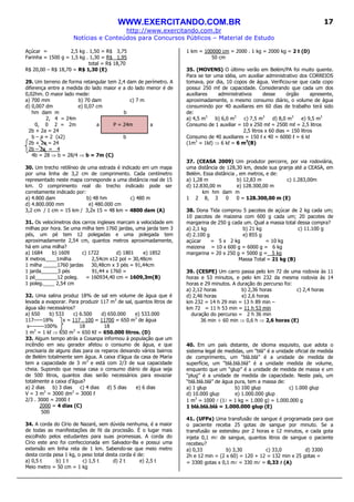 WWW.EXERCITANDO.COM.BR
http://www.exercitando.com.br
Notícias e Conteúdos para Concursos Públicos – Material de Estudo
17
Açúcar = 2,5 kg . 1,50 = R$ 3,75
Farinha = 1500 g = 1,5 kg . 1,30 = R$ 1,95
total = R$ 18,70
R$ 20,00 – R$ 18,70 = R$ 1,30 (E)
29. Um terreno de forma retangular tem 2,4 dam de perímetro. A
diferença entre a medida do lado maior e a do lado menor é de
0,02hm. O maior lado mede:
a) 700 mm b) 70 dam c) 7 m
d) 0,007 dm e) 0,07 cm
hm dam m b
2, 4 = 24m
0, 0 2 = 2m a P = 24m a
2b + 2a = 24
b – a = 2 (x2) b
2b + 2a = 24
2b – 2a = 4
4b = 28 ⇒ b = 28/4 ⇒ b = 7m (C)
30. Um trecho retilíneo de uma estrada é indicado em um mapa
por uma linha de 3,2 cm de comprimento. Cada centímetro
representado neste mapa corresponde a uma distância real de 15
km. O comprimento real do trecho indicado pode ser
corretamente indicado por:
a) 4.800 dam b) 48 hm c) 480 m
d) 4.800.000 mm e) 480.000 cm
3,2 cm / 1 cm = 15 km / 3,2x 15 = 48 km = 4800 dam (A)
31. Os velocímetros dos carros ingleses marcam a velocidade em
milhas por hora. Se uma milha tem 1760 jardas, uma jarda tem 3
pés, um pé tem 12 polegadas e uma polegada tem
aproximadamente 2,54 cm, quantos metros aproximadamente,
há em uma milha?
a) 1684 b) 1609 c) 1722 d) 1801 e) 1852
X metros____1milha 2,54cm x12 pol = 30,48cm
1 milha _____1760 jardas 30,48cm x 3 pés = 91,44cm
1 jarda______3 pés 91,44 x 1760 =
1 pé________12 poleg. = 160934,40 cm = 1609,3m(B)
1 poleg.____ 2,54 cm
32. Uma salina produz 18% de sal em volume de água que é
levada a evaporar. Para produzir 117 m3
de sal, quantos litros de
água são necessários?
a) 650 b) 533 c) 6.500 d) 650.000 e) 533.000
117-----18% x = 117 . 100 = 11700 = 650 m3
de água
x--------100% 18 18
1 m3
= 1 kℓ ⇒ 650 m3
= 650 Kℓ = 650.000 litros. (D)
33. Algum tempo atrás a Cosanpa informou à população que um
incêndio em seu gerador afetou o consumo de água, e que
precisaria de alguns dias para os reparos deixando vários bairros
de Belém totalmente sem água. A caixa d’água da casa de Maria
tem a capacidade de 3 m3
e está com 2/3 de sua capacidade
cheia. Supondo que nessa casa o consumo diário de água seja
de 500 litros, quantos dias serão necessários para esvaziar
totalmente a caixa d’água?
a) 2 dias b) 3 dias c) 4 dias d) 5 dias e) 6 dias
V = 3 m3
= 3000 dm3
= 3000 ℓ
2/3 . 3000 = 2000 ℓ
2000 = 4 dias (C)
500
34. A corda do Círio de Nazaré, sem dúvida nenhuma, é a maior
de todas as manifestações de fé da procissão. É o lugar mais
escolhido pelos estudantes para suas promessas. A corda do
Círio este ano foi confeccionada em Salvador-Ba e possui uma
extensão em linha reta de 1 km. Sabendo-se que meio metro
desta corda pesa 1 kg, o peso total desta corda é de:
a) 0,5 t b) 1 t c) 1,5 t d) 2 t e) 2,5 t
Meio metro = 50 cm = 1 kg
1 km = 100000 cm = 2000 . 1 kg = 2000 kg = 2 t (D)
50 cm
35. (MOVENS) O último verão em Belém/PA foi muito quente.
Para se ter uma idéia, um auxiliar administrativo dos CORREIOS
tomava, por dia, 10 copos de água. Verificou-se que cada copo
possui 250 mℓ de capacidade. Considerando que cada um dos
auxiliares administrativos desse órgão apresente,
aproximadamente, o mesmo consumo diário, o volume de água
consumindo por 40 auxiliares em 60 dias de trabalho terá sido
de:
a) 4,5 m3
b) 6,0 m3
c) 7,5 m3
d) 8,0 m3
e) 9,5 m3
Consumo de 1 auxiliar = 10 x 250 mℓ = 2500 mℓ = 2,5 litros
2,5 litros x 60 dias = 150 litros
Consumo de 40 auxiliares = 150 ℓ x 40 = 6000 ℓ = 6 kℓ
(1m3
= 1kℓ) ⇒ 6 kℓ = 6 m3
(B)
37. (CEASA 2009) Um produtor percorre, por via rodoviária,
uma distância de 128,30 km, desde sua granja até a CEASA, em
Belém. Essa distância , em metros, e de:
a) 1,28 m b) 12,83 m c) 1.283,00m
d) 12.830,00 m e) 128.300,00 m
km hm dam m
1 2 8, 3 0 0 = 128.300,00 m (E)
38. Dona Tida comprou 5 pacotes de açúcar de 2 kg cada um;
10 pacotes de maizena com 600 g cada um; 20 pacotes de
margarina de 250 g cada um. Qual a massa total dessa compra?
a) 2,1 kg b) 21 kg c) 11.100 g
d) 2.100 g e) 855 g
açúcar = 5 x 2 kg = 10 kg
maizena = 10 x 600 g = 6000 g = 6 kg
margarina = 20 x 250 g = 5000 g = 5 kg
Massa Total = 21 kg (B)
39. (CESPE) Um carro passa pelo km 72 de uma rodovia às 11
horas e 53 minutos, e pelo km 232 da mesma rodovia às 14
horas e 29 minutos. A duração do percurso foi:
a) 2,12 horas b) 2,36 horas c) 2,4 horas
d) 2,46 horas e) 2,6 horas
km 232 = 14 h 29 min = 13 h 89 min –
km 72 = 11 h 53 min = 11 h 53 min
duração do percurso = 2 h 36 min
36 min ÷ 60 min ⇒ 0,6 h ⇒ 2,6 horas (E)
40. Em um país distante, de idioma esquisito, que adota o
sistema legal de medidas, um “blá” é a unidade oficial de medida
de comprimento, um “blá.blá” é a unidade de medida de
superfície, um “blá.blá.blá” é a unidade medida de volume,
enquanto que um “glup” é a unidade de medida de massa e um
“plug” é a unidade de medida de capacidade. Neste país, um
“blá.blá.blá” de água pura, tem a massa de:
a) 1 glup b) 100 glup c) 1.000 glup
d) 10.000 glup e) 1.000.000 glup
1 m3
= 1000 l (1l = 1 kg = 1.000 g) = 1.000.000 g
1 blá.blá.blá = 1.000.000 glup (E)
41. (UFPa) Uma transfusão de sangue é programada para que
o paciente receba 25 gotas de sangue por minuto. Se a
transfusão se estendeu por 2 horas e 12 minutos, e cada gota
injeta 0,1 ml de sangue, quantos litros de sangue o paciente
recebeu?
a) 0,33 b) 3,30 c) 33,0 d) 3300
2h e 12 min = (2 x 60) = 120 + 12 = 132 min x 25 gotas =
= 3300 gotas x 0,1 ml = 330 ml = 0,33 llll (A)
 