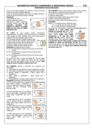 MATEMÁTICA BÁSICA, FINANCEIRA & RACIOCÍNIO LÓGICO
PROFESSOR: PAULO DELGADO
170
d) Se um município brasileiro tem Agência do Banco do Brasil,
então ele tem mais de 30000 habitantes.
e) Se um município brasileiro tem menos de 30000 habitantes,
então ele não tem Agência do Banco do Brasil.
Resolução:
O enunciado diz que: Y ∩ Z ≠ ∅,
fazendo o diagrama, temos:
Observando a região sombreada,
podemos concluir que: Se um
município brasileiro têm
Agência do Banco do Brasil,
então ele tem mais de 30000
habitantes. (D)
37. (AFC) Os dois círculos abaixo representam,
respectivamente, o conjunto S dos amigos de Sara e o conjunto
P dos amigos de Paula. Sabendo que a parte sombreada do
diagrama não possui elemento algum, então:
a) Todo amigo da Paula é também amigo de Sara.
b) Todo amigo de Sara é também amigo de Paula.
c) Algum amigo de Paula não é amigo de Sara.
d) Nenhum amigo de Sara é amigo de Paula.
e) Nenhum amigo de Paula é amigo de Sara.
Resolução: No diagrama acima, temos:
P – S = corresponde aos amigos de Paula que não são amigos
de Sara.
S ∩∩∩∩ P = corresponde aos amigos de Sara que são também
amigos Paula.
S – P = corresponde aos amigos de Sara que não são amigos
de Paula.
De acordo com texto, a parte sombreada (P – S) não possui
elemento algum. Isto significa que Paula não tem qualquer
amigo que não seja também amigo de Sara, portanto, Todo
amigo da Paula é também amigo de Sara. (A)
38. (VUNESP) Assinale a alternativa que apresenta uma
contradição:
a) Todo espião não é vegetariano e algum vegetariano é espião.
b) Todo espião é vegetariano e algum vegetariano não é espião.
c) Nenhum espião é vegetariano e algum espião não é
vegetariano.
d) Algum espião é vegetariano e algum espião não é
vegetariano.
e) Todo vegetariano é espião e algum espião não é vegetariano.
Resolução: Analisando cada alternativa, temos:
a) Dizer que todo espião não é vegetariano é o mesmo que dizer
que, nenhum espião é vegetariano e
nenhum vegetariano poderia ser espião,
portanto, há uma contradição nesta
alternativa. (A)
b) Nesta alternativa não há contradição,
pois se todo espião é vegetariano, então
existe algum vegetariano que não é
espião.
c) Nesta alternativa não há contradição,
pois se nenhum espião é vegetariano,
então existe algum espião que não é
vegetariano.
d) Nesta alternativa não há contradição,
pois se algum espião é vegetariano, então
existe algum espião que não é
vegetariano.
e) Nesta alternativa não há contradição,
pois se todo vegetariano é espião, então
existe algum espião que não é
vegetariano.
39. (VUNESP) Todos os que conhecem João e Maria admiram
Maria. Alguns que conhecem Maria não a admiram. Logo:
a) Todos os que conhecem Maria a admiram.
b) Ninguém admira Maria.
c) Alguns que conhecem Maria não conhecem João.
d) Quem conhece João admira Maria.
e) Só quem conhece João e Maria conhece Maria.
Resolução:
Sejam: J = o conjunto dos que conhecem João.
M = o conjunto dos que conhecem Maria.
AM = o conjunto dos que admiram Maria.
De acordo com o enunciado, o conjunto J se intercede com o
conjunto M e esta região está
contida no conjunto AM, pois “Todos
os que conhecem João e Maria admiram
Maria”. Porém existe uma região
pertencente a M que não está
contida em AM, porque “Alguns que
conhecem Maria não a admiram”. Como
o enunciado não cita nada quanto a região que pertence
somente a J estar ou não dentro de AM, não se pode
concluir nada quanto a isto. Mas podemos concluir sobre a região
de M fora de AM que seria: Alguns que conhecem Maria não
conhecem João. (C)
AM
MJ
S P
X Y
Z
E V
E V
V
v. E
E V
E
e. V
 