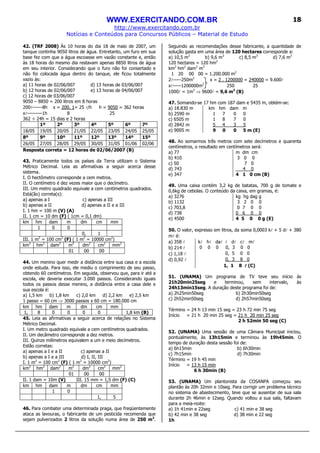 WWW.EXERCITANDO.COM.BR
http://www.exercitando.com.br
Notícias e Conteúdos para Concursos Públicos – Material de Estudo
18
42. (TRF 2008) Às 10 horas do dia 18 de maio de 2007, um
tanque continha 9050 litros de água. Entretanto, um furo em sua
base fez com que a água escoasse em vazão constante e, então
às 18 horas do mesmo dia restavam apenas 8850 litros de água
em seu interior. Considerando que o furo não foi consertado e
não foi colocada água dentro do tanque, ele ficou totalmente
vazio às:
a) 11 horas de 02/06/007 d) 13 horas de 03/06/007
b) 12 horas de 02/06/007 e) 13 horas de 04/06/007
c) 12 horas de 03/06/007
9050 – 8850 = 200 litros em 8 horas
200l------8h x = 200. 1= 25 l/h h = 9050 = 362 horas
xl---------1h 8 25
362 ÷ 24h = 15 dias e 2 horas
1º 2º 3º 4º 5º 6º 7º
18/05 19/05 20/05 21/05 22/05 23/05 24/05 25/05
8º 9º 10º 11º 12º 13º 14º 15º
26/05 27/05 28/05 29/05 30/05 31/05 01/06 02/06
Resposta correta = 12 horas de 02/06/2007 (B)
43. Praticamente todos os países da Terra utilizam o Sistema
Métrico Decimal. Leia as afirmativas a seguir acerca desse
sistema.
I. O hectômetro corresponde a cem metros.
II. O centímetro é dez vezes maior que o decímetro.
III. Um metro quadrado equivale a cem centímetros quadrados.
Está(ão) correta(s):
a) apenas a I c) apenas a III
b) apenas a II d) apenas a II e a III
I. 1 hm = 100 m (V) (A)
II. 1 cm = 10 dm (F) ( 1cm = 0,1 dm)
km hm dam m dm cm mm
1 0 0
0, 1
III. 1 m2
= 100 cm2
(F) ( 1 m2
= 10000 cm2
)
km2
hm2
dam2
m2
dm2
cm2
mm2
01 00 00
44. Um menino quer medir a distância entre sua casa e a escola
onde estuda. Para isso, ele mediu o comprimento de seu passo,
obtendo 60 centímetros. Em seguida, observou que, para ir até a
escola, ele deveria executar 3.000 passos. Considerando iguais
todos os passos desse menino, a distância entre a casa dele e
sua escola é:
a) 1,5 km b) 1,8 km c) 2,0 km d) 2,2 km e) 2,5 km
1 passo = 60 cm ⇒ 3000 passos x 60 cm = 180.000 cm
km hm dam m dm cm mm
1, 8 0 0 0 0 1,8 km (B)
45. Leia as afirmativas a seguir acerca de relações no Sistema
Métrico Decimal.
I. Um metro quadrado equivale a cem centímetros quadrados.
II. Um decâmetro corresponde a dez metros.
III. Quinze milímetros equivalem a um e meio decímetros.
Estão corretas:
a) apenas a I e a II c) apenas a II
b) apenas a I e a III d) I, II, III
I. 1 m2
= 100 cm2
(F) ( 1 m2
= 10000 cm2
)
km2
hm2
dam2
m2
dm2
cm2
mm2
01 00 00
II. 1 dam = 10m (V) III. 15 mm = 1,5 dm (F) (C)
km hm dam m dm cm mm
1 0
1, 5
46. Para combater uma determinada praga, que freqüentemente
ataca as lavouras, o fabricante de um pesticida recomenda que
sejam pulverizados 2 litros da solução numa área de 250 m2
.
Seguindo as recomendações desse fabricante, a quantidade de
solução gasta em uma área de 120 hectares corresponde a:
a) 10,5 m3
b) 9,6 m3
c) 8,5 m3
d) 7,6 m3
120 hectares = 120 hm2
km2
hm2
dam2
m2
1 20 00 00 = 1.200.000 m2
2l-----250m2
x = 2 . 1200000 = 240000 = 9.600l
xl-----1200000m2
250 25
1000l = 1m3
⇒ 9600l = 9,6 m3
(B)
47. Somando-se 17 hm com 187 dam e 5435 m, obtém-se:
a) 18.830 m km hm dam m
b) 2590 m 1 7 0 0
c) 6505 m 1 8 7 0
d) 2842 m 5 4 3 5
e) 9005 m 9 0 0 5 m (E)
48. Ao somarmos três metros com sete decímetros e quarenta
centímetros, o resultado em centímetros será:
a) 77
b) 410
c) 50
d) 743
e) 347
m dm cm
3 0 0
7 0
4 0
4 1 0 cm (B)
49. Uma caixa contém 3,2 kg de batatas, 700 g de tomate e
0,6kg de cebolas. O conteúdo da caixa, em gramas, é:
a) 3276
b) 1132
c) 703,8
d) 738
e) 4500
kg hg dag g
3 2 0 0
0 7 0 0
0 6 0 0
4 5 0 0 g (E)
50. O valor, expresso em litros, da soma 0,0003 kl + 5 dl + 380
ml é:
a) 358 l kl hl dal l dl cl ml
b) 214 l 0 0 0 0, 3 0 0
c) 1,18 l 0, 5 0 0
d) 0,92 l 0, 3 8 0
1, 1 8 llll (C)
51. (UNAMA) Um programa de TV teve seu início às
21h20min25seg e terminou, sem intervalo, às
24h13min15seg. A duração deste programa foi de:
a) 2h25min50seg b) 2h30min50seg
c) 2h52min50seg d) 2h57min50seg
Término = 24 h 13 min 15 seg = 23 h 72 min 75 seg
Início = 21 h 20 min 25 seg = 21 h 20 min 25 seg
2 h 52min 50 seg (C)
52. (UNAMA) Uma sessão de uma Câmara Municipal iniciou,
pontualmente, às 13h15min e terminou às 19h45min. O
tempo de duração desta sessão foi de:
a) 6h15min b) 6h30min
c) 7h15min d) 7h30min
Término = 19 h 45 min
Início = 13 h 15 min
6 h 30min (B)
53. (UNAMA) Um plantonista da COSANPA começou seu
plantão às 20h 32min e 10seg. Para corrigir um problema técnico
no sistema de abastecimento, teve que se ausentar de sua sala
durante 2h 46min e 12seg. Quando voltou a sua sala, faltavam
para a meia-noite:
a) 1h 41min e 22seg c) 41 min e 38 seg
b) 42 min e 38 seg d) 38 min e 22 seg
1h
 