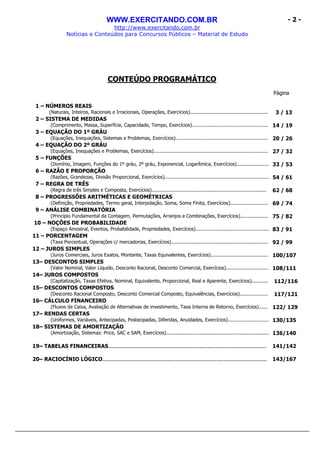 WWW.EXERCITANDO.COM.BR
http://www.exercitando.com.br
Notícias e Conteúdos para Concursos Públicos – Material de Estudo
- 2 -
CONTEÚDO PROGRAMÁTICO
Página
1 – NÚMEROS REAIS
(Naturais, Inteiros, Racionais e Irracionais, Operações, Exercícios)..................................................... 3 / 13
2 – SISTEMA DE MEDIDAS
(Comprimento, Massa, Superfície, Capacidade, Tempo, Exercícios).................................................... 14 / 19
3 – EQUAÇÃO DO 1º GRÁU
(Equações, Inequações, Sistemas e Problemas, Exercícios)............................................................... 20 / 26
4 – EQUAÇÃO DO 2º GRÁU
(Equações, Inequações e Problemas, Exercícios).............................................................................. 27 / 32
5 – FUNÇÕES
(Domínio, Imagem, Funções do 1º gráu, 2º gráu, Exponencial, Logarítmica, Exercícios)...................... 33 / 53
6 – RAZÃO E PROPORÇÃO
(Razões, Grandezas, Divisão Proporcional, Exercícios)....................................................................... 54 / 61
7 – REGRA DE TRÊS
(Regra de três Simples e Composta, Exercícios).............................................................................. 62 / 68
8 – PROGRESSÕES ARITMÉTICAS E GEOMÉTRICAS
(Definição, Propriedades, Termo geral, Interpolação, Soma, Soma Finita, Exercícios).......................... 69 / 74
9 – ANÁLISE COMBINATÓRIA
(Princípio Fundamental da Contagem, Permutações, Arranjos e Combinações, Exercícios)................... 75 / 82
10 – NOÇÕES DE PROBABILIDADE
(Espaço Amostral, Eventos, Probabilidade, Propriedades, Exercícios).................................................. 83 / 91
11 – PORCENTAGEM
(Taxa Porcentual, Operações c/ mercadorias, Exercícios).................................................................. 92 / 99
12 – JUROS SIMPLES
(Juros Comerciais, Juros Exatos, Montante, Taxas Equivalentes, Exercícios)....................................... 100/107
13– DESCONTOS SIMPLES
(Valor Nominal, Valor Líquido, Desconto Racional, Desconto Comercial, Exercícios)............................. 108/111
14– JUROS COMPOSTOS
(Capitalização, Taxas Efetiva, Nominal, Equivalente, Proporcional, Real e Aparente, Exercícios)........... 112/116
15– DESCONTOS COMPOSTOS
(Desconto Racional Composto, Desconto Comercial Composto, Equivalências, Exercícios)................... 117/121
16– CÁLCULO FINANCEIRO
(Fluxos de Caixa, Avaliação de Alternativas de investimento, Taxa Interna de Retorno, Exercícios)...... 122/ 129
17– RENDAS CERTAS
(Uniformes, Variáveis, Antecipadas, Postecipadas, Diferidas, Anuidades, Exercícios)............................ 130/135
18– SISTEMAS DE AMORTIZAÇÃO
(Amortização, Sistemas: Price, SAC e SAM, Exercícios)...................................................................... 136/140
19– TABELAS FINANCEIRAS................................................................................................. 141/142
20– RACIOCÍNIO LÓGICO..................................................................................................... 143/167
 