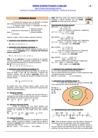 WWW.EXERCITANDO.COM.BR
http://www.exercitando.com.br
Notícias e Conteúdos para Concursos Públicos – Material de Estudo
- 3 -
NÚMEROS REAIS
O conjunto dos números reais, por definição, é formado
pela união dos números racionais com os irracionais.
O esquema abaixo mostra a composição de todo o
conjunto dos números reais:
Naturais e Inteiros
Racionais ou Fracionários Decimais Finitos.
Reais Dízimas Periódicas
Irracionais
Vejamos, a seguir, cada um destes conjuntos numéricos.
1. CONJUNTO DOS NÚMEROS NATURAIS (N)
N = {0, 1, 2, 3, 4, 5, 6, 7,...}
2. CONJUNTO DOS NÚMEROS INTEIROS (Z)
O conjunto dos números naturais reunidos com os
números inteiros negativos forma o Conjunto dos Números
Inteiros Relativos.
Z = {... –4, –3, –2, –1, 0, 1, 2, 3, 4...}
OBS: O uso do asterisco (*) junto ao símbolo de um conjunto
numérico qualquer que compreenda originalmente o elemento
zero, indica que este elemento foi retirado do conjunto.
Ex: N* = {1, 2, 3, 4, 5, 6, 7,...}
Z* = {... –4, –3, –2, –1, 1, 2, 3, 4...}
3. CONJUNTO DOS NÚMEROS RACIONAIS (Q)
É o conjunto dos números que podem ser escritos em
forma de fração. A letra “Q” que representa o conjunto dos
números racionais vem da palavra quociente, isto é, um
número racional é o resultado do quociente (divisão) entre dois
números inteiros.
Q = {a a e b Є Z e b ≠ 0}
b
Na divisão entre dois números inteiros, podem ocorrer três
resultados: número inteiro, número decimal com casas decimais
finitas, ou dízimas periódicas.
3.1. Números Inteiros
O número inteiro é racional, uma vez que pode ser o
resultado de uma divisão de dois números inteiros e, portanto,
pela definição, faz parte do conjunto dos racionais.
Ex: 15 = 3, 8 = 4, –16 = –4, 21 = –7
5 2 4 –3
3.2. Números Decimais Finitos
Todos os números em sua forma decimal, que
contenham uma quantidade finita de algarismos após a vírgula,
também são resultado de uma fração entre dois números
inteiros.
Ex: 3 = 1,5 5 = 0,5 326 = 0,326 1 = 0,125
2 10 1000 8
3.3. Dízimas Periódicas
São números decimais com uma infinidade de números
após a vírgula, os quais se repetem. A parte que se repete é
chamada de período. Estes números também resultam de uma
fração entre dois inteiros.
Ex: 2/9 = 0,222..., 1/3 = 0,3333..., 2/3= 0,6666...
OBS: Não faça contas com dízimas periódicas.
Substitua a dízima periódica por sua fração
geratriz. (A fração que gerou a dízima).
Determinação da fração geratriz:
Ex: 0,222... ⇒ x = 0,222...(1)
10x = 2,222...(2)
(mult. Por 10 porque o período tem 1 algarismo).
(2) – (1) ⇒ 10x – x = 2,222 – 0,222
9x = 2 ⇒ x = 2/9
Ex: 5,83232... ⇒ x = 5,832...(1)
100x = 583,232...(2)
(mult. Por 100 porque o período tem 2 algarismos).
(2) – (1) ⇒ 100x – x = 583,232 – 5,832 ⇒ 99x = 577,4
x = 577,4/99 ⇒ x = 5774/990
Ex: 0,734444... ⇒ x = 0,734...(1)
10x = 7,344...(2)
(mult. Por 10 porque o período tem 1 algarismo).
(2) – (1) ⇒ 10x – x = 7,344 – 0,734⇒ 9x = 6,61
x = 6,61/9 ⇒ x = 661/900
Ex: 6,034034... ⇒ x = 6,034...(1)
1000x = 6034,034...(2)
(mult. Por 1000 porque o período tem 3 algarismos).
(2) – (1) ⇒ 1000x – x = 6034,034 – 6,034
999x = 6028 ⇒ x = 6028/999
4. CONJUNTO DOS NÚMEROS IRRACIONAIS (I)
I = {x x não é quociente de números inteiros}
São os números decimais que possuem infinitos algarismos após
a vírgula sem formar um período.
Ex: √2 = 1,41421356... ππππ = 3,1415926535...
5. CONJUNTO DOS NÚMEROS REAIS (R)
É a união dos conjuntos dos números Racionais (Q)
com o conjunto dos números Irracionais (I).
R = Q ∪∪∪∪ I R
N ⊂⊂⊂⊂ Z ⊂⊂⊂⊂Q ⊂⊂⊂⊂ R
I ⊂⊂⊂⊂ R
Q ⊂⊂⊂⊂ R
5.1. REPRESENTAÇÃO POR PONTOS NA RETA
–5/2 –√3 –½ ½ √3 ππππ
–∞ –2 –1 0 1 2 3 +∞
0,3333...
OBS: Todos os demais números reais não inteiros, racionais ou
irracionais, podem ser localizados entre dois números inteiros.
Dado um número real qualquer a podemos associar a
ele outro número real, denotado por –a, que é o seu oposto (ou
simétrico). Na reta numérica, um número real e seu oposto estão
I
Q
Z
N
 