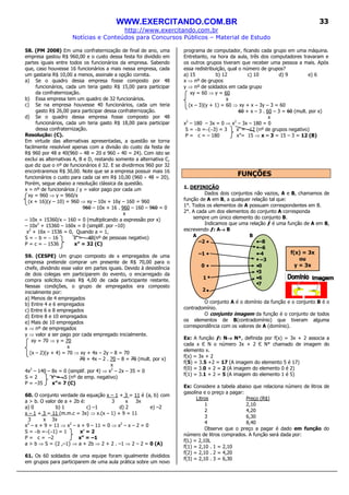 WWW.EXERCITANDO.COM.BR
http://www.exercitando.com.br
Notícias e Conteúdos para Concursos Públicos – Material de Estudo
33
f(x) = 3x
ou
y = 3x
58. (PM 2008) Em uma confraternização de final de ano, uma
empresa gastou R$ 960,00 e o custo dessa festa foi dividido em
partes iguais entre todos os funcionários da empresa. Sabendo
que, caso houvesse 16 funcionários a mais nessa empresa, cada
um gastaria R$ 10,00 a menos, assinale a opção correta.
a) Se o quadro dessa empresa fosse composto por 48
funcionários, cada um teria gasto R$ 15,00 para participar
da confraternização.
b) Essa empresa tem um quadro de 32 funcionários.
c) Se na empresa houvesse 40 funcionários, cada um teria
gasto R$ 26,00 para participar dessa confraternização.
d) Se o quadro dessa empresa fosse composto por 48
funcionários, cada um teria gasto R$ 18,00 para participar
dessa confraternização.
Resolução: (C).
Em virtude das alternativas apresentadas, a questão se torna
facilmente resolvível apenas com a divisão do custo da festa de
R$ 960 por 48 e 40(960 ÷ 48 = 20 e 960 ÷ 40 = 24). Com isto se
exclui as alternativas A, B e D, restando somente a alternativa C,
que diz que o nº de funcionários é 32. E se dividirmos 960 por 32
encontraremos R$ 30,00. Note que se a empresa possuir mais 16
funcionários o custo para cada cai em R$ 10,00 (960 ÷ 48 = 20).
Porém, segue abaixo a resolução clássica da questão.
x = nº de funcionários / y = valor pago por cada um
xy = 960 ⇒ y = 960/x
(x + 16)(y – 10) = 960 ⇒ xy – 10x + 16y – 160 = 960
960 – 10x + 16 . 960 – 160 – 960 = 0
x
– 10x + 15360/x – 160 = 0 (multiplicando a expressão por x)
– 10x2
+ 15360 – 160x = 0 (simplif. por –10)
x2
+ 16x – 1536 = 0, Quando a = 1,
S = − b = − 16 x’ = − 48(nº de pessoas negativo)
P = c = − 1536 x” = 32 (C)
59. (CESPE) Um grupo composto de x empregados de uma
empresa pretende comprar um presente de R$ 70,00 para o
chefe, dividindo esse valor em partes iguais. Devido à desistência
de dois colegas em participarem do evento, o encarregado da
compra solicitou mais R$ 4,00 de cada participante restante.
Nessas condições, o grupo de empregados era composto
inicialmente por:
a) Menos de 4 empregados
b) Entre 4 e 6 empregados
c) Entre 6 e 8 empregados
d) Entre 8 e 10 empregados
e) Mais de 10 empregados
x ⇒ nº de empregados
y ⇒ valor a ser pago por cada empregado inicialmente.
xy = 70 ⇒ y = 70
x
(x – 2)(y + 4) = 70 ⇒ xy + 4x – 2y – 8 = 70
70 + 4x – 2 . 70 – 8 = 70 (mult. por x)
x
4x2
– 140 – 8x = 0 (simplif. por 4) ⇒ x2
– 2x – 35 = 0
S = 2 x’ = –5 (nº de emp. negativo)
P = –35 x”= 7 (C)
60. O conjunto verdade da equação x – 1 + 3 = 11 é {a, b} com
a > b. O valor de a + 2b é: 3 x 3x
a) 0 b) 1 c) –1 d) 2 e) –2
x – 1 + 3 = 11 (m.m.c = 3x) ⇒ x.(x – 1) + 9 = 11
3 x 3x
x2
– x + 9 = 11 ⇒ x2
– x + 9 – 11 = 0 ⇒ x2
– x – 2 = 0
S = −b =−(−1) = 1 x’ = 2
P = c = –2 x” = –1
a > b ⇒ S = {2 ,–1} ⇒ a + 2b ⇒ 2 + 2 . –1 ⇒ 2 – 2 = 0 (A)
61. Os 60 soldados de uma equipe foram igualmente divididos
em grupos para participarem de uma aula prática sobre um novo
programa de computador, ficando cada grupo em uma máquina.
Entretanto, na hora da aula, três dos computadores travaram e
os outros grupos tiveram que receber uma pessoa a mais. Após
essa redistribuição, qual o número de grupos?
a) 15 b) 12 c) 10 d) 9 e) 6
x ⇒ nº de grupos
y ⇒ nº de soldados em cada grupo
xy = 60 ⇒ y = 60
x
(x – 3)(y + 1) = 60 ⇒ xy + x – 3y – 3 = 60
60 + x – 3 . 60 – 3 = 60 (mult. por x)
x
x2
– 180 – 3x = 0 ⇒ x2
– 3x – 180 = 0
S = −b =−(−3) = 3 x’ = –12 (nº de grupos negativo)
P = c = – 180 x”= 15 ⇒ x – 3 = 15 – 3 = 12 (B)
FUNÇÕES
1. DEFINIÇÃO
Dados dois conjuntos não vazios, A e B, chamamos de
função de A em B, a qualquer relação tal que:
1°. Todos os elementos de A possuam correspondentes em B.
2°. A cada um dos elementos do conjunto A corresponda
sempre um único elemento do conjunto B.
Indicamos que uma relação ƒ é uma função de A em B,
escrevendo ƒ: A→→→→ B
A B
–2 –8
–6
–1 –4
–3
0 0
3
1 6
7
2
O conjunto A é o domínio da função e o conjunto B é o
contradomínio.
O conjunto imagem da função é o conjunto de todos
os elementos de B(contradomínio) que tiveram alguma
correspondência com os valores de A (domínio).
Ex: A função ƒ: N→→→→ N*, definida por f(x) = 3x + 2 associa a
cada x Є N o número 3x + 2 Є N* chamado de imagem do
elemento x.
f(x) = 3x + 2
f(5) = 3.5 +2 = 17 (A imagem do elemento 5 é 17)
f(0) = 3.0 + 2 = 2 (A imagem do elemento 0 é 2)
f(1) = 3.1 + 2 = 5 (A imagem do elemento 1 é 5)
Ex: Considere a tabela abaixo que relaciona número de litros de
gasolina e o preço a pagar:
Litros Preço (R$)
1 2,10
2 4,20
3 6,30
4 8,40
Observe que o preço a pagar é dado em função do
número de litros comprados. A função será dada por:
f(L) = 2,10L
f(1) = 2,10 . 1 = 2,10
f(2) = 2,10 . 2 = 4,20
f(3) = 2,10 . 3 = 6,30
 
