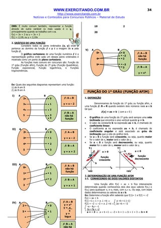 WWW.EXERCITANDO.COM.BR
http://www.exercitando.com.br
Notícias e Conteúdos para Concursos Públicos – Material de Estudo
34
ƒ: A→→→→ B
y = x – 2
ƒ: B→→→→ A
y = x + 2
ƒ: B→→→→ A
y = x + 1
ƒ: A→→→→ B
não há
função
ƒ: B→→→→ A
y = x²
ƒ: A→→→→ B
não há
função
ƒ: A→→→→ B
y = x°
y = x_
x
y =
logxx
ƒ: B→→→→ A
não há
ƒ: A→→→→ B
y = x – 2
ƒ: B→→→→ A
não há
função
OBS: É muito comum também, representar a função
através de outra variável (a mais usada é o y,
principalmente quando se trabalha com o x.
f(x) = 3x + 2 ou y = 3x + 2
f(L) = 2,10L ou y = 2,10x
2. GRÁFICO DE UMA FUNÇÃO
Considere todos os pares ordenados (x, y) onde x
pertence ao domínio da função ƒ e y é a imagem de x pela
função ƒ.
O gráfico cartesiano de uma função numérica ƒ é a
representação gráfica onde cada um desses pares ordenados é
mostrado como um ponto do plano cartesiano.
As funções mais comuns em concursos são: Função do
1º gráu (Função afim), Função do 2º gráu (Função Quadrática),
Função exponencial, Função logarítmica, e Funções
trigonométricas.
Ex: Quais dos seguintes diagramas representam uma função:
1) de A em B
2) de B em A
I) A B
2 0
3 1
4 2
5 3
4
II) A B
2 0
3 1
4 2
5 3
III) A B
0 0
1 1
2 2
3
IV) A B
2 0
5 1
10 2
20
V) A B
0 0
–2
4 2
9 –3
3
FUNÇÃO DO 1º GRÁU (FUNÇÃO AFIM)
1. DEFINIÇÃO
Denominamos de função do 1º gráu ou função afim, a
uma função ƒ: R→→→→ R quando existem dois números reais a e b
tal que:
ƒ(x) = ax + b ( com a ≠ 0 )
• O gráfico de uma função do 1º gráu será sempre uma reta
inclinada que encontra o eixo vertical quando y = b.
• O valor da constante b na expressão ax + b, é chamado de
coeficiente linear.
• O coeficiente a na expressão ax + b, é chamado de
coeficiente angular e está associado ao gráu de
inclinação que a reta do gráfico terá.
• Se a >>>> 0 a função será crescente, ou seja, quanto maior
for o valor de x, maior será o valor de y.
• Se a <<<< 0 a função será decrescente, ou seja, quanto
maior for o valor de x, menor será o valor de y.
2. DETERMINAÇÃO DE UMA FUNÇÃO AFIM
2.1. CONHECENDO-SE DOIS VALORES DISTINTOS
Uma função afim f(x) = ax + b fica inteiramente
determinada quando conhecemos dois dos seus valores f(x1) e
f(x2) para quaisquer x1 e x2 reais, com x1≠ x2. Ou seja, com esses
dados determinamos os valores de a e b.
Ex: Determine a função afim sabendo que f(1)= 1 e f(2) = –2
f(x) = ax + b
f(1) =1⇒ 1 = a .1 +b ⇒ a +b =1 (–1)
f(2) = –2 ⇒ –2 = a .2 +b ⇒ 2a +b = –2
–a – b = –1
2a + b = –2
a = – 3 ⇒ a + b =1 ⇒ –3 + b = 1 ⇒ b = 1 + 3 ⇒ b = 4
b
b
yy
x x
a > 0 a < 0
função
crescente
função
decrescente
raizraiz
 