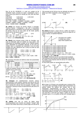 WWW.EXERCITANDO.COM.BR
http://www.exercitando.com.br
Notícias e Conteúdos para Concursos Públicos – Material de Estudo
39
filme foi de R$ 150.000,00 e o custo por unidade de R$
20,00(DVD virgem, processo de copiar e embalagem). Qual o
preço mínimo que deverá ser cobrado por DVD, para não haver
prejuízo?
a) R$ 20,00 b) R$ 22,50 c) R$ 25,00
d) R$ 27,50 e) R$ 35,00
Quantidade de venda = 20.000 cópias
C(x) = 20x + 150000 ⇒ C(20000) = 20.20000 + 150000
C(20000) = 400000 + 150000 ⇒ C(20000) = 550000
Venda = 550000/ 20000 = 27,50 (D)
35. (Prise) Um carrinho de lanches oferece a promoção:
“Cachorro Quente + Refrigerante = R$ 1,50”. O proprietário
gasta diariamente a importância de R$ 30,00 para a preparação
de lanches. Para ter um lucro diário de R$ 15,00, quantos
lanches de R$ 1,50 deverá vender?
a) 10 b) 15 c) 20 d) 30 e) 45
V(x) = 1,5x / C = 30,00 / L = V – C
L(x) = 1,5x – 30 ⇒ 15 = 1,5x – 30 ⇒ 15 + 30 = 1,5x
x = 45/1,5 ⇒ x = 30 lanches (D)
36. (Mauá) Uma empresa produz trufas de chocolate, cujo
custo de fabricação pode ser dividido em duas partes: uma
independente da quantidade vendida, de R$ 1.500,00 mensais;
outra, dependente da quantidade fabricada, de R$ 0,50 por
unidade. Qual é a expressão que representa o lucro de trufas
vendidas num mês, sabendo-se que o preço de venda de cada
unidade é de R$ 1,50?
a) f(x) = 0,50x – 1500 d) f(x) = 1,50(x – 1) – 1500
b) f(x) = 1,50x – 1500 e) f(x) = 0,50(x – 1) – 1500
c) f(x) = 1,00x – 1500
C(x) = 0,50x + 1500 / V(x) = 1,50x / L = V – C
L(x) = 1,50x – (0,50x + 1500) ⇒ L(x) = 1,50x – 0,50x – 1500
L(x) = 1,00x – 1500 (C)
37. (Unicamp) Três planos de telefonia celular são apresentados
na tabela abaixo:
Plano Custo Fixo Custo adicional por minuto
A R$ 35,00 R$ 0,50
B R$ 20,00 R$ 0,80
C 0 R$ 1,20
A partir de quantos minutos de uso mensal, o plano A é mais
vantajoso que os outros dois?
a) 55 b) 50 c) 40 d) 45 e) 30
A = 0,5x + 35 / B = 0,8x + 20 / C = 1,2x
A = B ⇒ 0,5x + 35 = 0,8x + 20 ⇒ 35 – 20 = 0,8x – 0,5x
15 = 0,3x ⇒ x = 15/0,3 ⇒ x = 50 minutos
A = C ⇒ 0,5x + 35 = 1,2x ⇒ 35 = 1,2x – 0,5x
35 = 0,7x ⇒ x = 35/0,7 ⇒ x = 50 minutos (B)
38. (Cesupa) Um estabelecimento bancário oferece
estacionamento a seus clientes, cobrando uma taxa de R$ 0,50
pela permanência do veículo durante uma hora; após a primeira
hora é cobrado R$ 1,00 por hora de ocupação. A função y que
representa a cobrança de taxa de estacionamento pelo banco em
x horas é:
a) y = 0,50 + 1,00(x – 1) d) y = 0,50(x +2)
b) y = 0,50 + 1,00x e) y = 0,50(x – 3)
c) y = 0,50 + 1,00(x +1)
f(1) = 0,50 ⇒ a + b = 0,50 (–1) –a – b = –0,50
f(2) = 1,50 ⇒ 2a + b = 1,50 2a + b = 1,50
a = 1,00
a + b = 0,50 ⇒ b = 0,50 – 1,00 ⇒ b = – 0,50
y = x – 0,50 ⇒ y = 0,50 + 1,00(x – 1) (A)
39. (UFPA) Uma loja no centro de Belém aluga
microcomputadores para usuários que desejam “navegar” pela
internet. Para utilizar esse serviço o usuário paga uma taxa de R$
2,00 acrescida de R$ 3,00 por hora de utilização da máquina. O
gráfico que melhor representa o preço desse serviço é:
a) R$ b) R$ c) R$
h h h
d) R$ e) R$ (B)
h h
40. (Fatec) Na figura a seguir tem-se o gráfico da função f,
onde f(x) representa o preço pago em reais por x cópias de um
mesmo original, na Copiadora Reprodux.
f(x)
10
De acordo com o gráfico,
é verdade que o preço
5 pago nessa Copiadora por:
0 100 x
a) 228 cópias de um mesmo original é R$ 22,50.
b) 193 cópias de um mesmo original é R$ 9,65.
c) 120 cópias de um mesmo original é R$ 7,50.
d) 100 cópias de um mesmo original é R$ 5,00.
e) 75 cópias de um mesmo original é R$ 8,00.
Até 100 cópias: a = 10/100 = 0,1 e b = 0 P(x) = 0,1x
De 101 cópias em diante: a = 5/100 = 0,05 e b = 0 P(x) = 0,05x
P(193) = 0,05 . 193 = 9,65 (B)
41. (FAAP) “Admitindo que em uma determinada localidade,
uma empresa de táxi cobra R$ 2,00 a bandeirada e R$ 2,00 por
km rodado e outra empresa cobra R$ 3,00 por km rodado e não
cobra bandeirada”.
As duas tarifas podem ser representadas pelo gráfico:
E2
a) y E1 b) y E1 c) y E1
3 E2 6 3 E2
2 2
1 x 2 x 3 x
d) y E1 e) y E2
4 3 E1
3 E2 2
1 x 3 x
E1 = 2x + 2 ⇒ E1 = 2.2 + 2 = 6 (B)
E2 = 3x ⇒ E2 = 3. 2 = 6
42. As lojas A e B fizeram uma promoção para a venda de CDs,
e os preços pelas quantidades vendidas estão representados nos
gráficos abaixo. Os gráficos das funções A(x) e B(x)
representam, respectivamente, os preços em função das
quantidades x de CDs compradas pelos clientes, nas lojas A e B.
Cada desses gráficos é formado por um segmento de reta e por
uma semi-reta. A semi-reta que integra o gráfico de A(x) tem
inclinação igual a 3 e a do gráfico de B(x) tem inclinação igual a
2.
y A(x)
B(x)
50
24
 