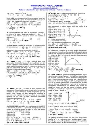 WWW.EXERCITANDO.COM.BR
http://www.exercitando.com.br
Notícias e Conteúdos para Concursos Públicos – Material de Estudo
46
– x2
+ 24x – 18x = 0⇒ –x2
+ 6x
x’ = 0 e x” = − b/a = − 6/−1= 6 dias (B)
35. (PRISE) Uma fábrica de beneficiamento de peixe possui um
custo de produção de x quilos de preço representado por C = x2
+ 10x + 900. O valor mínimo do custo, em reais, é:
a) 700 b) 720 c) 750 d) 800 e) 875
yv = − ⇒ yv = − (102
– 4.1.900) ⇒ yv = −(100 – 3600)
4a 4.1 4
yv = −(–3500) ⇒ yv = 875 (E)
4
36. (UNAMA) Na fabricação diária de um produto, a receita R,
em milhares de reais, é dada pela relação R(x) = 8x – x2
. A
receita R será máxima quando o número de produtos x
fabricados for:
a) 2 b) 4 c) 6 d) 8 e) 10
xv = − b = – 8 = – 8 ⇒ xv = 4 (B)
2a 2(–1) – 2
37. (PUC-SP) A trajetória de um projétil foi representada no
plano cartesiano por y = – x2
+ x , com uma unidade em
64 16
quilômetro. A altura máxima que o projétil atingiu foi:
a) 40 m b) 64 m c) 16,5 m d) 32 m e) 62,5 m
yv = − ⇒ yv = − (b2
– 4ac) = − 1/162
= – 1 . – 64
4a 4a 4.( – 1/64) 162
4
yv = 16 = 16 = 1 = 1 . 1000 ⇒ yv = 62,5 m (E)
162
16.16 16 16
38. (UFPA) O beijo, é a menor distância entre dois
apaixonados. Um beijo bem dado pode fazer você viajar sem sair
do lugar e aumentar o seu batimento cardíaco. Se considerarmos
que a relação intensidade do beijo (i) e batimento cardíaco (B)
pode ser representada pela função B(i) = −i2
+ 16i + 90, o
batimento cardíaco máximo atingido será:
a) 90 b) 136 c) 154 d) 106 e) 144
yv = −(b2
– 4ac) = −(162
– 4. (–1). 90 = –(256 + 360)
4a 4. (–1) –4
yv = 616 ⇒ yv = 154 (C)
4
39. (PRISE) No Círio, a queima de fogos realizada pelo
Sindicato dos Estivadores é uma das emocionantes homenagens
prestadas a nossa Senhora de Nazaré. Imaginemos que um
desses fogos, lançado do solo, apresentou problemas e
descreveu uma trajetória tal que sua altura h, em metros,
obedeceu à lei h(t) = 10t – 5t2
. Qual a alternativa que indica a
altura máxima atingida por ele?
a) 2 m b) 5 m c) 10 m d) 15 m e) 50 m
yv = − (b2
– 4ac) = − (102
) = – 100 ⇒ yv = 5 m (B)
4a 4.(– 5) – 20
40. (UNICAMP) O custo diário de produção de um artigo é C(x)
= 50 + 2x + 0,1x2
, onde x é a quantidade diária produzida. Cada
unidade do produto é vendida por R$ 6,50. Entre que valores
devem variar x para não haver prejuízo?
a) 19 ≤ x ≤ 26 d) 22 ≥ x ≥ 23
b) 20 ≤ x ≤ 25 e) 20 ≥ x ≥ 25
c) 22 ≤ x ≤ 23
C(x) = 0,1x2
+ 2x + 50, V(x) = 6,50x L(x) = V – C
L(x) = 6,50x – (0,1x2
+ 2x + 50) = 6,50x – 0,1x2
– 2x – 50
L(x) = –0,1x2
+ 4,5x – 50 (÷0,1)
L(x) = –x2
+ 45x – 500 ⇒ L(x) ≥≥≥≥ 0
–x2
+ 45x – 500 ≥≥≥≥ 0 (Para resolver a inequação igualamos a
zero e multiplicamos por (–1) ⇒ x2
– 45x + 500 = 0
S = −b = −(−45) = 45 x’ = 20
P = c = 500 x” = 25
L(x) = –x2
+ 45x – 500 ≥ 0 20 + 25 x
A inequação será + entre as raízes e − −
igual a zero nas raízes. Portanto, 20 ≤≤≤≤ x ≤≤≤≤ 25 (B)
41. Observando o gráfico abaixo, qual das opções é a
verdadeira? y
a) > 0; a > 0; b > 0; c > 0
b) = 0; a > 0; b < 0; c > 0
c) > 0; a > 0; b < 0; c < 0
d) > 0; a < 0; b > 0; c > 0
e) > 0; a > 0; b < 0; c > 0 x
Resolução:
> 0 (duas raízes distintas)
a > 0 (concavidade para cima)
c > 0 (É o ponto em que parábola corta o eixo dos y)
xv = −b/2a ⇒ −b = xv . 2a (−1) ⇒ b = − (xv . 2a)
no gráfico xv é +, e a é + , então: b = − (+ . +) ⇒ b < 0
(E) ∆ >>>> 0; a >>>> 0; b <<<< 0; c >>>> 0
42. Sabe-se que a trajetória de um corpo lançado obliquamente,
desprezados os efeitos de ar, é uma parábola. O corpo lançado a
partir do solo (figura abaixo) descreve uma parábola de equação
y = 120x – 4x2
(x e y em metros). O alcance e altura máxima do
lançamento foram: y
a) 40 m e 870 m
b) 30 m e 900 m
c) 15 m e 1800 m
d) 30 m e 1800 m
e) 15 m e 900 m x
y = − 4x2
+ 120x
alc. ⇒ x’ = 0 e x” = −b/a = − 120/−4 = 30m
alt⇒ ymax = −(b2
− 4ac)= −(1202
) ⇒ −14400 = 900 m (B)
4a 4(−4) −16
43. (Prise 2008) Um incêndio numa Reserva Florestal iniciou
no momento em que um fazendeiro vizinho à Reserva ateou fogo
em seu pasto e o mesmo se alastrou até a reserva. Os prejuízos
para o meio ambiente foram alarmantes, pois a área destruída
foi crescendo diariamente até que, no 10º dia, tempo máximo de
duração do incêndio, foi registrado um total de 16.000 hectares
de área dizimada. A figura abaixo é um arco de parábola que
representa o crescimento da área dizimada nessa reserva em
função do número de dias que durou o incêndio. Nestas
condições, a expressão que representa a área dizimada A em
função do tempo t, em dias é:
A(ha)
a) A = – 16000t2
+ 10t
b) A = 16000t2
– 3200t
c) A = – 160t2
+ 3200t
d) A = 160t2
– 3200t
e) A = 16000t2
– 10t t (dias)
10º dia
xv = − b = 10 ⇒ − b = 10 . 2a ⇒ b = −−−− 20a (C)
2a
yv =− (b2
− 4ac) = 16000 ⇒ − ((−20a)2
) = 16000
4a 4a
− 400ª2
= 16000 ⇒ − 100a = 16000 ⇒ a = 16000
4a − 100
a = −−−− 160 ⇒ b = − 20a = − 20 . − 160 ⇒ b = 3200
A = – 160t2
+ 3200t (C)
44. (UFRS) Um menino chutou uma bola. Esta atingiu altura
máxima de 12 m e voltou ao solo 8 segundos após o chute.
Sabendo que uma função quadrática expressa a altura y de bola
em função do tempo t de percurso, essa função é:
 