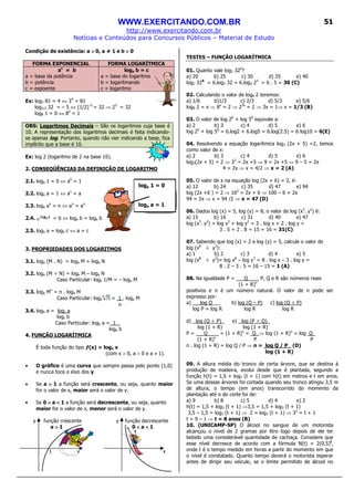 WWW.EXERCITANDO.COM.BR
http://www.exercitando.com.br
Notícias e Conteúdos para Concursos Públicos – Material de Estudo
51
Condição de existência: a >>>> 0, a ≠ 1 e b >>>> 0
FORMA EXPONENCIAL FORMA LOGARÍTMICA
ac
= b
a = base da potência
b = potência
c = expoente
loga b = c
a = base do logaritmo
b = logaritmando
c = logaritmo
Ex: log3 81 = 4 ⇔ 34
= 81
log1/2 32 = – 5 ⇔ (1/2)–5
= 32 ⇒ 25
= 32
log8 1 = 0 ⇔ 80
= 1
OBS: Logaritmos Decimais – São os logaritmos cuja base é
10. A representação dos logaritmos decimais é feita indicando-
se apenas log. Portanto, quando não vier indicando a base, fica
implícito que a base é 10.
Ex: log 2 (logaritmo de 2 na base 10).
2. CONSEQÜÊNCIAS DA DEFINIÇÃO DE LOGARITMO
2.1. loga 1 = 0 ⇔ a0
= 1
2.2. loga a = 1 ⇔ a1
= a
2.3. loga an
= n ⇔ an
= an
2.4. = b ⇔ loga b = loga b
2.5. logb a = logb c ⇔ a = c
3. PROPRIEDADES DOS LOGARITMOS
3.1. loga (M . N) = loga M + loga N
3.2. loga (M ÷ N) = loga M – loga N
Caso Particular: loga 1/M = – loga M
3.3. loga Mn
= n . loga M
Caso Particular: loga = 1 . loga M
n
3.4. logb a = logc a
logc b
Caso Particular: logb a = 1 _
loga b
4. FUNÇÃO LOGARÍTMICA
É toda função do tipo ƒ(x) = loga x
(com x > 0, a > 0 e a ≠ 1).
• O gráfico é uma curva que sempre passa pelo ponto (1,0)
e nunca toca o eixo dos y.
• Se a >>>> 1 a função será crescente, ou seja, quanto maior
for o valor de x, maior será o valor de y.
• Se 0 <<<< a <<<< 1 a função será decrescente, ou seja, quanto
maior for o valor de x, menor será o valor de y.
y função crescente y função decrescente
a >>>> 1 0 <<<< a <<<< 1
1 x 1 x
TESTES – FUNÇÃO LOGARÍTMICA
01. Quanto vale log2 326
?
a) 20 b) 25 c) 30 d) 35 e) 40
log2 326
= 6.log2 32 = 6.log2 25
= 6 . 5 = 30 (C)
02. Calculando o valor de log8 2 teremos:
a) 1/6 b)1/3 c) 2/3 d) 5/3 e) 5/6
log8 2 = x ⇒ 8x
= 2 ⇒ 23x
= 2 ⇒ 3x = 1⇒ x = 1/3 (B)
03. O valor de log 26
+ log 56
equivale a:
a) 2 b) 3 c) 4 d) 5 e) 6
log 26
+ log 56
= 6.log2 + 6.log5 = 6.log(2.5) = 6 log10 = 6(E)
04. Resolvendo a equação logarítmica log3 (2x + 5) =2, temos
como valor de x:
a) 2 b) 3 c) 4 d) 5 e) 6
log3(2x + 5) = 2 ⇒ 32
= 2x +5 ⇒ 9 = 2x +5 ⇒ 9 – 5 = 2x
4 = 2x ⇒ x = 4/2 ⇒ x = 2 (A)
05. O valor de x na equação log (2x + 6) = 2, é:
a) 12 b) 24 c) 35 d) 47 e) 94
log (2x +6 ) = 2 ⇒ 102
= 2x + 6 ⇒ 100 – 6 = 2x
94 = 2x ⇒ x = 94 /2 ⇒ x = 47 (D)
06. Dados log (x) = 5, log (y) = 8, o valor de log (x3
. y2
) é:
a) 15 b) 16 c) 31 d) 40 e) 47
log (x3
. y2
) = log x3
+ log y2
= 3 . log x + 2 . log y =
3 . 5 + 2 . 8 = 15 + 16 = 31(C)
07. Sabendo que log (x) = 2 e log (y) = 5, calcule o valor de
log (x8
÷ y3
):
a) 1 b) 2 c) 3 d) 4 e) 5
log (x8
÷ y3
)= log x8
– log y3
= 8 . log x – 3 . log y =
8 . 2 – 3 . 5 = 16 – 15 = 1 (A)
08. Na igualdade P = Q____ P, Q e R são números reais
(1 + R)n
positivos e n é um número natural. O valor de n pode ser
expresso por:
a) log Q___ b) log (Q – P) c) log (Q ÷ P)
log P + log R log R log R
d) log (Q ÷ P) e) log (P ÷ Q)_
log (1 + R) log (1 + R)
P = Q____ = (1 + R)n
= Q ⇒ log (1 + R)n
= log Q_
(1 + R)n
P P
n . log (1 + R) = log Q / P ⇒ n = log Q / P_ (D)
log (1 + R)
09. A altura média do tronco de certa árvore, que se destina à
produção de madeira, evolui desde que é plantada, segundo a
função h(t) = 1,5 + log3 (t + 1) com h(t) em metros e t em anos.
Se uma dessas árvores foi cortada quando seu tronco atingiu 3,5 m
de altura, o tempo (em anos) transcorrido do momento da
plantação até o do corte foi de:
a) 9 b) 8 c) 5 d) 4 e) 2
h(t) = 1,5 + log3 (t + 1) ⇒3,5 = 1,5 + log3 (t + 1)
3,5 – 1,5 = log3 (t + 1) ⇒ 2 = log3 (t + 1) ⇒ 32
= t + 1
t = 9 – 1 ⇒ t = 8 anos (B)
10. (UNICAMP-SP) O álcool no sangue de um motorista
alcançou o nível de 2 gramas por litro logo depois de ele ter
bebido uma considerável quantidade de cachaça. Considere que
esse nível decresce de acordo com a fórmula N(t) = 2(0,5)t
,
onde t é o tempo medido em horas a partir do momento em que
o nível é constatado. Quanto tempo deverá o motorista esperar
antes de dirigir seu veículo, se o limite permitido de álcool no
loga 1 = 0
loga a = 1
 
