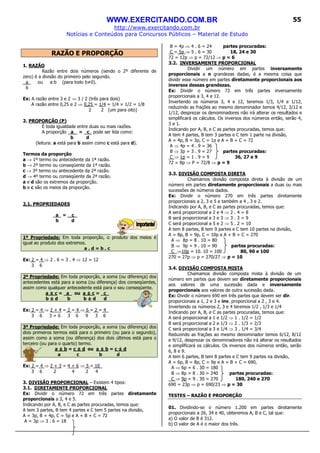 WWW.EXERCITANDO.COM.BR
http://www.exercitando.com.br
Notícias e Conteúdos para Concursos Públicos – Material de Estudo
55
RAZÃO E PROPORÇÃO
1. RAZÃO
Razão entre dois números (sendo o 2º diferente de
zero) é a divisão do primeiro pelo segundo.
a_ ou a:b (para todo b≠0).
b
Ex: A razão entre 3 e 2 ⇒ 3 / 2 (três para dois)
A razão entre 0,25 e 2 ⇒ 0,25 = 1/4 = 1/4 × 1/2 = 1/8
2 2 (um para oito)
2. PROPORÇÃO (P)
É toda igualdade entre duas ou mais razões.
A proporção a_ = c_ pode ser lida como:
b d
(leitura: a está para b assim como c está para d).
Termos da proporção
a → 1º termo ou antecedente da 1ª razão.
b → 2º termo ou conseqüente da 1ª razão.
c → 3º termo ou antecedente da 2ª razão.
d → 4º termo ou conseqüente da 2ª razão.
a e d são os extremos da proporção.
b e c são os meios da proporção.
2.1. PROPRIEDADES
a = c_
b d
1ª Propriedade: Em toda proporção, o produto dos meios é
igual ao produto dos extremos.
a . d = b . c
Ex: 2 = 4 ⇒ 2 . 6 = 3 . 4 ⇒ 12 = 12
3 6
2ª Propriedade: Em toda proporção, a soma (ou diferença) dos
antecedentes está para a soma (ou diferença) dos conseqüentes,
assim como qualquer antecedente está para o seu conseqüente.
a ± c = a ou a ± c = c_
b ± d b b ± d d
Ex: 2 = 4 ⇒ 2 + 4 = 2 = 4 ⇒ 6 = 2 = 4_
3 6 3 + 6 3 6 9 3 6
3ª Propriedade: Em toda proporção, a soma (ou diferença) dos
dois primeiros termos está para o primeiro (ou para o segundo),
assim como a soma (ou diferença) dos dois últimos está para o
terceiro (ou para o quarto) termo.
a ± b = c ± d ou a ± b = c ± d
a c b d
Ex: 2 = 4 ⇒ 2 + 3 = 4 + 6 ⇒ 5 = 10_
3 6 2 4 2 4
3. DIVISÃO PROPORCIONAL – Existem 4 tipos:
3.1. DIRETAMENTE PROPORCIONAL
Ex: Dividir o número 72 em três partes diretamente
proporcionais a 3, 4 e 5.
Indicando por A, B, e C as partes procuradas, temos que:
A tem 3 partes, B tem 4 partes e C tem 5 partes na divisão,
A = 3p, B = 4p, C = 5p e A + B + C = 72
A = 3p ⇒ 3 . 6 = 18
B = 4p ⇒ 4 . 6 = 24 partes procuradas:
C = 5p ⇒ 5 . 6 = 30 18, 24 e 30
72 = 12p ⇒ p = 72/12 ⇒ p = 6
3.2. INVERSAMENTE PROPORCIONAL
Dividir um número em partes inversamente
proporcionais a n grandezas dadas, é a mesma coisa que
dividir esse número em partes diretamente proporcionais aos
inversos dessas grandezas.
Ex: Dividir o número 72 em três partes inversamente
proporcionais a 3, 4 e 12.
Invertendo os números 3, 4 e 12, teremos 1/3, 1/4 e 1/12,
reduzindo as frações ao mesmo denominador temos 4/12, 3/12 e
1/12, desprezar os denominadores não irá alterar os resultados e
simplificará os cálculos. Os inversos dos números então, serão 4,
3 e 1.
Indicando por A, B, e C as partes procuradas, temos que:
A tem 4 partes, B tem 3 partes e C tem 1 parte na divisão,
A = 4p, B = 3p, C = 1p e A + B + C = 72
A ⇒ 4p = 4 . 9 = 36
B ⇒ 3p = 3 . 9 = 27 partes procuradas:
C ⇒ 1p = 1 . 9 = 9 36, 27 e 9
72 = 8p ⇒ P = 72/8 ⇒ p = 9
3.3. DIVISÃO COMPOSTA DIRETA
Chamamos divisão composta direta à divisão de um
número em partes diretamente proporcionais a duas ou mais
sucessões de números dados.
Ex: Dividir o número 270 em três partes diretamente
proporcionais a 2, 3 e 5 e também a 4 , 3 e 2.
Indicando por A, B, e C as partes procuradas, temos que:
A será proporcional a 2 e 4 ⇒ 2 . 4 = 8
B será proporcional a 3 e 3 ⇒ 3 . 3 = 9
C será proporcional a 5 e 2 ⇒ 5 . 2 = 10
A tem 8 partes, B tem 9 partes e C tem 10 partes na divisão,
A = 8p, B = 9p, C = 10p e A + B + C = 270
A ⇒ 8p = 8 . 10 = 80
B ⇒ 9p = 9 . 10 = 90 partes procuradas:
C ⇒10p = 10. 10 = 100 80, 90 e 100
270 = 27p ⇒ p = 270/27 ⇒ p = 10
3.4. DIVISÃO COMPOSTA MISTA
Chamamos divisão composta mista à divisão de um
número em partes que devem ser diretamente proporcionais
aos valores de uma sucessão dada e inversamente
proporcionais aos valores de outra sucessão dada.
Ex: Dividir o número 690 em três partes que devem ser dir.
proporcionais a 1, 2 e 3 e inv. proporcional a 2 , 3 e 4.
Invertendo os números 2, 3 e 4 teremos 1/2 , 1/3 e 1/4
Indicando por A, B, e C as partes procuradas, temos que:
A será proporcional a 1 e 1/2 ⇒ 1 . 1/2 = 1/2
B será proporcional a 2 e 1/3 ⇒ 2 . 1/3 = 2/3
C será proporcional a 3 e 1/4 ⇒ 3 . 1/4 = 3/4
Reduzindo as frações ao mesmo denominador temos 6/12, 8/12
e 9/12, desprezar os denominadores não irá alterar os resultados
e simplificará os cálculos. Os inversos dos números então, serão
6, 8 e 9.
A tem 6 partes, B tem 8 partes e C tem 9 partes na divisão,
A = 6p, B = 8p, C = 9p e A + B + C = 690,
A ⇒ 6p = 6 . 30 = 180
B ⇒ 8p = 8 . 30 = 240 partes procuradas:
C ⇒ 9p = 9 . 30 = 270 180, 240 e 270
690 = 23p ⇒ p = 690/23 ⇒ p = 30
TESTES – RAZÃO E PROPORÇÃO
01. Dividindo-se o número 1.200 em partes diretamente
proporcionais a 26, 34 e 40, obteremos A, B e C, tal que:
a) O valor de B é 312.
b) O valor de A é o maior dos três.
 