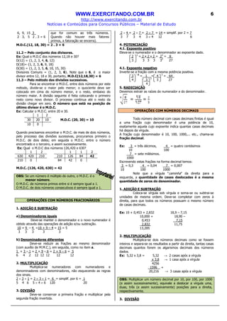 WWW.EXERCITANDO.COM.BR
http://www.exercitando.com.br
Notícias e Conteúdos para Concursos Públicos – Material de Estudo
6
6, 9, 15 3_
2 3, 5 2 . 3 = 6
que for comum ao três números.
Quando não houver mais fatores
primos, a fatoração se encerra).
M.D.C.(12, 18, 30) = 2 . 3 = 6
11.2 – Pelo conjunto dos divisores.
Ex: Qual o M.D.C dos números 12,18 e 30?
D(12) = {1, 2, 3, 4, 6, 12}
D(18)= {1, 2, 3, 6, 9, 18}
D(30) = {1, 2, 3, 5, 6, 10, 15, 30}
Divisores Comuns = {1, 2, 3, 6}. Note que o 6, é o maior
divisor entre 12, 18 e 30, portanto, M.D.C(12,18,30) = 6
11.3 – Pelo método das divisões sucessivas.
Para se encontrar o M.D.C. entre dois números por este
método, divide-se o maior pelo menor; o quociente deve ser
colocado em cima do número menor, e o resto, embaixo do
número maior. A divisão seguinte é feita colocando o primeiro
resto como novo divisor. O processo continua até o resto da
divisão chegar em zero. O número que está na posição de
último divisor é o M.D.C.
Ex: Calcular o M.D.C. entre 20 e 30.
1 2
30 20 10 M.D.C. (20, 30) = 10
10 0
Quando precisamos encontrar o M.D.C. de mais de dois números,
pelo processo das divisões sucessivas, procuramos primeiro o
M.D.C. de dois deles; em seguida o M.D.C. entre o número
encontrado e o terceiro, e assim sucessivamente.
Ex: Qual o M.D.C dos números 126,420 e 630?
1 2 1 1 2
630 420 210 210 126 84 42
210 0 84 42 0
M.D.C. (126, 420, 630) = 42
OBS: Se um número é múltiplo do outro, o M.D.C. é o
menor número.
O M.D.C. de números primos entre si é sempre igual a 1.
O M.D.C. de dois números consecutivos é sempre igual a 1.
OPERAÇÕES COM NÚMEROS FRACIONÁRIOS
1. ADIÇÃO E SUBTRAÇÃO
a) Denominadores iguais
Deve-se manter o denominador e o novo numerador é
obtido através das operações de adição e/ou subtração.
10 + 9 – 4 =10 + 9 – 4 = 15 = 5
3 3 3 3 3
b) Denominadores diferentes
Deve-se reduzir as frações ao mesmo denominador
(com auxílio de M.M.C.), em seguida, como no item a.
1 + 3 – 1 = 2 + 9 – 6 = 2 + 9 – 6 = 5
6 4 2 12 12 12 12 12
2. MULTIPLICAÇÃO
Multiplica-se numeradores com numeradores e
denominadores com denominadores, não esquecendo as regras
dos sinais.
2 × 3 × 1 = 2 × 3 × 1 = 6 = simplif. por 6 = 1
5 4 6 5 × 4 × 6 120 20
3. DIVISÃO
Deve-se conservar a primeira fração e multiplicar pela
segunda fração invertida.
2 ÷ 4 = 2 × 7 = 2 × 7 = 14 = simplif. por 2 = 7
3 7 3 4 3 × 4 12 6
4. POTENCIAÇÃO
4.1. Expoente positivo
Eleva-se o numerador e o denominador ao expoente dado.
2 3
= 2 x 2 x 2 = 23
= 8_
3 3 3 3 33
27
4.1. Expoente negativo
Inverte-se a fração com a mesma potência positiva.
3 –3
= 1 = 4 3
= 64_
4 3 3
3 27
4
5. RADICIAÇÃO
Devemos extrair as raízes do numerador e do denominador.
= =
OPERAÇÕES COM NÚMEROS DECIMAIS
Todo número decimal com casas decimais finitas é igual
a uma fração cujo denominador é uma potência de 10,
exatamente aquela cujo expoente indica quantas casas decimais
há depois da vírgula.
A fração cujo denominador é 10, 100, 1000,... etc., chama-se
fração decimal.
Ex: 3 = três décimos, 4 = quatro centésimos
10 100
7 = sete milésimos.
1000
Escrevendo estas frações na forma decimal temos:
3 = 0,3 4 = 0,04 7 = 0,007
10 100 1000
Note que a vírgula “caminha” da direita para a
esquerda, a quantidade de casas deslocadas é a mesma
quantidade de zeros do denominador.
1. ADIÇÃO E SUBTRAÇÃO
Coloca-se vírgula sob vírgula e soma-se ou subtrai-se
unidades de mesma ordem. Deve-se completar com zeros à
direita, para que todos os números possuam o mesmo número
de casas decimais.
Ex: 10 + 0,453 + 2,832 18,9 – 7,15
10,000 + 18,90 –
0,453 7,15
2,832 11,75
13,285
2. MULTIPLICAÇÃO
Multiplica-se dois números decimais como se fossem
inteiros e separa-se os resultados a partir da direita, tantas casas
decimais quantos forem os algarismos decimais dos números
dados.
Ex: 5,32 x 3,8 = 5,32 → 2 casas após a vírgula
x 3,8 → 1 casa após a vírgula
4256
1596 +
20,216 → 3 casas após a vírgula
OBS: Multiplicar um número decimal por 10, por 100, por 1000
(e assim sucessivamente), equivale a deslocar a vírgula uma,
duas, três (e assim sucessivamente) posições para a direita,
respectivamente.
3. DIVISÃO
 