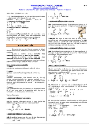 WWW.EXERCITANDO.COM.BR
http://www.exercitando.com.br
Notícias e Conteúdos para Concursos Públicos – Material de Estudo
63
980 = 28p ⇒ p = 980/28 ⇒ p = 35
72. (CESD) As idades de um pai e de seu filho somam 70 anos
e estão na razão 3/7. A idade do filho está entre:
a) 10 e 15 b) 15 e 20 c) 20 e 25 d) 25 e 30
1ª Resolução: Divisão proporcional
F = 3p ⇒ F = 3 . 7 = 21 (C)
P = 7p
70 = 10p ⇒ p = 70/10 ⇒ p = 7
2ª Resolução: Razão e Proporção
f + p = 70
f = p_
3 7
De acordo com a 2ª propriedade: Em toda proporção, a soma
dos antecedentes está para a soma dos conseqüentes, assim
como qualquer antecedente está para o seu conseqüente:
f + p = f ⇒ 70 = f ⇒ f = 70 . 3 ⇒ f = 21 (C)
3 + 7 3 10 3 10
REGRA DE TRÊS
Chamamos de regra de três ao processo de cálculo
utilizado para resolver problemas que envolvam duas ou mais
grandezas.
Quando o problema envolve somente duas
grandezas, é denominado de regra de três simples.
Quando o problema envolve mais de duas
grandezas, é denominado de regra de três composta.
Dependendo da relação existente entre as grandezas,
podemos chamar a regra de três de direta ou inversa:
Como montar uma regra de três:
1° passo:
Arruma-se as grandezas em colunas na ordem de leitura.
2° passo:
Aponta-se a primeira "seta", na grandeza da variável "x".
3° passo:
Analisa-se, isoladamente, cada grandeza com "x", para se
verificar a proporcionalidade. Se a grandeza analisada com "x"
for diretamente proporcional à "seta" a ser colocada nessa
grandeza, terá o mesmo sentido da seta de "x"; se inversamente,
contrária a "x".
4° passo:
Após a colocação das setas, o número que se encontra na coluna
do "x", bem como todos os da ponta da "seta" vão para o
numerador, e os demais, para o denominador.
Vejamos 4 exemplos:
1. REGRA DE TRÊS SIMPLES DIRETA
Ex1: Um operário trabalhando durante 12 dias. Ganhou R$
600,00. Quanto ganharia se tivesse trabalhado 10 dias?
Dias R$
12 600
10 x
x = 600 . 10 = 50 . 10 ⇒ x = 500,00
12
2. REGRA DE TRÊS SIMPLES INVERSA
Ex2: 8 operários fizeram uma obra em 12 dias. Quantos dias
levariam 10 operários para fazer a mesma obra?
Oper Dias
8 12
10 x
x = 12 . 8 = 96 ⇒ x = 9,6 dias
10 10
3. REGRA DE TRÊS COMPOSTA DIRETA
Ex3: Duas máquinas produzem 32 peças de certo produto em 4
dias. Quantas peças produzirão 5 máquinas iguais às primeiras
em 3 dias?
Máq Pcs Dias
2 32 4
5 x 3
x = 32 . 5 . 3 = 5 . 3 ⇒ x = 60pcs
2 . 4
ATENÇÃO: Na regra de três com mais de duas colunas,
compara-se cada coluna isoladamente com a coluna do “x”. Não
deixe que a coluna que não está sendo comparada, interfira no
seu raciocínio, pois isto pode provocar a colocação da seta no
sentido errado ao que realmente deveria ser.
4. REGRA DE TRÊS COMPOSTA INVERSA
Ex4: 5 operários fizeram uma obra em 24 dias, trabalhando 8
horas por dia. Quantos dias levarão 12 operários trabalhando 10
horas por dia, para fazer a mesma obra?
Oper Dias Hrs
5 24 8
12 x 10
x = 24 . 5 . 8 = 2 . 8 ⇒ x = 8 dias
12 . 10 2
TESTES – REGRA DE TRÊS
01. Um operário faz em 3 dias uma obra, cujo coeficiente de
dificuldade é de 1,2. Quantos dias este operário levará para fazer
outra obra com o coeficiente de 0,8?
a) 4,5 dias b) 3 dias c) 1,5 dias d) 2 dias e) 2,5 dias
Dias Dif.
3 1,2
x 0,8
x = 3 . 0,8 ⇒ x = 3 . 8 = 24 ⇒ x = 2 dias (D)
1,2 12 12
02. A habilidade de 2 operários está na razão de 3 para 4. O 1º
fez 6 metros de um muro. Quantos metros o 2º fará no mesmo
espaço de tempo?
a) 4 m b) 6 m c) 8 m d) 10 m e) 12 m
Operário 1 = 3 Hab Obra
Operário 2 = 4 3 6
4 x
x = 6 . 4 = 2 . 4 ⇒ x = 8 m (C)
3
03. Para percorrer a distância entre 2 cidades, um avião gasta 3
horas a 400 km/h. Se quiser reduzir o tempo gasto para 2/3 qual
deverá ser sua velocidade?
a) 450 km/h b) 266,66 km/h c) 500 km/h
d) 600 km/h e) 300 km/h
2/3 de 3 horas = 2 horas
Hrs Veloc
3 400
2 x
x = 400 . 3 = 200 . 3 ⇒ x = 600km/h(D)
2
 