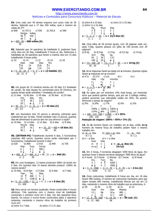 WWW.EXERCITANDO.COM.BR
http://www.exercitando.com.br
Notícias e Conteúdos para Concursos Públicos – Material de Estudo
64
04. Uma roda com 40 dentes engrena com outra roda de 30
dentes. Sabendo que a 1ª deu 450 voltas, qual o número de
voltas da 2ª?
a) 600 b) 337,5 c) 550 d) 335,5 e) 500
Dentes Voltas
40 450
30 x
x = 450 . 40 = 600 voltas (A)
30
05. Sabendo que 16 operários de habilidade 9, poderiam fazer
certa obra em 20 dias, trabalhando 5 horas p/ dia. Determine a
habilidade de 20 operários que fariam a mesma obra em 15 dias
trabalhando 4 horas p/dia.
a) 10 b) 14 c) 12 d) 16 e) 18
Oper Hab Dias Hrs
16 9 20 5
20 x 15 4
x = 9 . 16 . 20 . 5 = 9 . 4 ⇒ x = 12 Habilid. (C)
20 . 15 . 4 3
06. Um grupo de 15 mineiros extraiu em 30 dias 3,5 toneladas
de carvão. Se esta equipe for aumentada para 20 mineiros, em
quanto tempo serão extraídos 7 toneladas de carvão?
a) 12 dias b) 60 dias c) 45 dias d) 50 dias e) 55 dias
min dias ton
15 30 3,5
20 x 7
x = 30 . 15 . 7 = 3 . 15 . 2 ⇒ x = 45 dias (C)
20 . 3,5 2
07. Um fazendeiro tem 25 porcos e alimento suficiente para
sustentá-los por 16 dias. Tendo recebido mais 15 porcos, quantos
dias ele alimentará os porcos sem ter que diminuir a ração?
a) 10 dias b) 14 dias c) 12 dias d) 6 dias e) 8 dias
Porcos Dias
25 16 x = 16 . 25 = 400 = 10 dias (A)
40 x 40 40
08. (DETRAN-PA) Trabalhando durante 6 dias, 5 funcionários
vistoriam 400 carros. Quantos carros serão vistoriados por 7
funcionários, trabalhando durante 9 dias?
a) 620 b) 800 c) 910 d) 840 e) 730
Dias Func Carros
6 5 400
9 7 x
x = 400 . 9 . 7 = 400 . 9 .7 = 40 . 21 ⇒ x = 840 (D)
6 . 5 30
09. Em uma tecelagem, 12 teares produzem 600m de tecido em
5 dias. Em quantos dias 15 teares deverão produzir 1200m do
mesmo tecido?
a) 10 dias b) 8 dias c) 9 dias d) 6 dias e) 7 dias
Tear Tec Dias
12 600 5
15 1200 x
x = 5 . 12 . 1200 = 12 . 2 = 4 . 2 ⇒ x = 8 dias (B)
15 . 600 3
10. Para cercar um terreno quadrado, foram construídos 4 muros
idênticos. Três operários com o mesmo nível de habilidade
concluíram o primeiro muro em 5 dias. Um dos operários ficou
doente. Os outros 3 muros foram construídos pelos 2 operários
restantes, mantendo o mesmo ritmo de trabalho do primeiro
muro em:
a) entre 3 e 7 dias d) entre 17 e 21 dias
b) entre 8 e 10 dias e) entre 22 e 25 dias
c) entre 11 e 16 dias
Op. Muro Dias
3 1 5
2 3 x
x = 5 . 3 . 3 = 45 ⇒ x = 22,5 dias (E)
2 . 1 2
11. Uma pilha de 50 jornais iguais, com 30 páginas cada um,
pesa 7,5kg. Quanto pesaria um pilha de 100 jornais com 20
páginas?
a) 8 kg b) 8,5 kg c) 9 kg d) 9,5 kg e) 10 kg
Jorn Pág kg.
50 30 7,5
100 20 x
x = 7,5 . 100 . 20 = 7,5 . 2 . 2 = 30 ⇒ x = 10 Kg (E)
50 . 30 3 3
12. Se x máquinas fazem x cópias em x minutos. Quantas cópias
fazem y máquinas em y minutos?
a) x2
/y b) y2
/x c) y/x d) x e) y
máq cóp minutos
x x x
y a y
a = x . y . y ⇒ a = y2
(B)
x . x x
13. Ao optar por um itinerário 14% mais longo, um motorista
acha que poderá ganhar tempo, pois por ser o tráfego melhor,
poderá aumentar sua velocidade média em 20%. De quanto
diminuirá o tempo de viagem?
a) 9% b) 8% c) 7% d) 6% e) 5%
i t v
100% 100% 100%
114% x% 120%
x = 100 . 114 . 100 = 11400 ⇒ x = 95%
100 . 120 120
Redução da viagem: 100% – 95%= 5% (E)
14. Se m homens fazem um trabalho em n dias, então m+p
homens de mesma força de trabalho podem fazer o mesmo
trabalho em:
a) m . n dias b) n(m + p) dias c) m dias
m + p m m + p
d) n − p dias e) n + p dias
Hom Dias
m n x = m . n dias (A)
m+p x (m+p)
15. Em 3 horas, 4 torneiras despejam 4200 litros de água. Em
quantas horas 5 dessas torneiras despejam 7000 litros de água?
a) 4 horas b) 5 horas c) 6horas d) 7 horas e) 8 horas
Hrs Torn lits
3 4 4200
x 5 7000
x = 3 . 4 . 7000 = 3 . 4 . 70 = 3 . 4 . 70 ⇒ x = 4 hrs (A)
5 . 4200 5 . 42 210
16. Doze costureiras, trabalhando 8 horas por dia, em 18 dias
tecem 480 mantas. O número de costureiras necessário para que
sejam tecidas 600 mantas, trabalhando 6horas por dia em 12
dias, mantendo o mesmo ritmo de trabalho que as anteriores, é:
a) 28 b) 29 c) 30 d) 31 e) 32
Cost Hrs Dias Mantas
12 8 18 480
x 6 12 600
x = 12 . 8 . 18 . 600 = 8 . 18. 10 ⇒ x = 30 cost. (C)
6 . 12 . 480 48
 