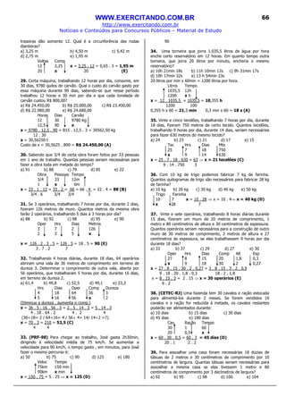 WWW.EXERCITANDO.COM.BR
http://www.exercitando.com.br
Notícias e Conteúdos para Concursos Públicos – Material de Estudo
66
traseiras dão somente 12. Qual é a circunferência das rodas
dianteiras?
a) 3,25 m b) 4,50 m c) 5,42 m
d) 2,75 m e) 1,95 m
Voltas Comp
12 3,25 x = 3,25 . 12 = 0,65 . 3 = 1,95 m
20 x 20 (E)
29. Certa máquina, trabalhando 12 horas por dia, consome, em
30 dias, 9780 quilos de carvão. Qual o custo do carvão gasto por
essa máquina durante 90 dias, sabendo-se que nesse período
trabalhou 12 horas e 30 min por dia e que cada tonelada de
carvão custou R$ 800,00?
a) R$ 24.450,00 b) R$ 25.000,00 c) R$ 23.450,00
d) R$ 22.980,00 e) R$ 24.680,00
Horas Dias Carvão
12 30 9780 Kg
12,5 90 x
x = 9780 . 12,5 . 90 = 815 . 12,5 . 3 = 30562,50 kg
12 . 30
x = 30,56250 t
Custo de x = 30,5625 . 800 = R$ 24.450,00 (A)
30. Sabendo que 3/4 de certa obra foram feitos por 33 pessoas
em 1 ano de trabalho. Quantas pessoas seriam necessárias para
fazer a obra toda em metade do tempo?
a) 91 b) 88 c) 79 d) 85 e) 22
Obra Pessoas Tempo
3/4 33 12m
1 x 6m
x = 33 . 1 . 12 = 33 . 2 = 66 = 66 . 4 = 22 . 4 = 88 (B)
3/4 . 6 3/4 3/4 3
31. Se 3 operários, trabalhando 7 horas por dia, durante 2 dias,
fizeram 126 metros de muro. Quantos metros da mesma obra
farão 2 operários, trabalhando 5 dias a 3 horas por dia?
a) 88 b) 92 c) 98 d) 95 e) 90
Oper Hrs Dias Metros
3 7 2 126
2 3 5 x
x = 126 . 2 . 3 . 5 = 126 . 5 = 18 . 5 = 90 (E)
3 . 7 . 2 7
32. Trabalhando 4 horas diárias, durante 18 dias, 64 operários
abriram uma vala de 36 metros de comprimento em terreno de
dureza 3. Determinar o comprimento de outra vala, aberta por
56 operários, que trabalharam 5 horas por dia, durante 16 dias,
em terreno de dureza 2.
a) 61,4 b) 49,8 c) 52,5 d) 49,1 e) 23,3
Hrs Dias Oper Comp Dureza
4 18 64 36 3
5 16 56 x 2
(Diminue a dureza , aumenta o comp.)
x = 36 . 5 . 16 . 56 . 3 = 2 . 5 . 14 . 3 = 5 . 14 . 3
4 . 18 . 64 . 2 4 . 2 4
(36÷18= 2 / 64÷16= 4 / 56÷ 4= 14/ 14÷2 =7)
x = 70 . 3 = 210 = 52,5 (C)
4 4
33. (PRF-98) Para chegar ao trabalho, José gasta 2h30min,
dirigindo à velocidade média de 75 km/h. Se aumentar a
velocidade para 90 km/h, o tempo gasto , em minutos, para José
fazer o mesmo percurso é:
a) 50 b) 75 c) 90 d) 125 e) 180
Veloc Tempo
75km 150 min
90km x min
x = 150 . 75 = 5 . 25 ⇒ x = 125 (D)
90
34. Uma torneira que jorra 1.035,5 litros de água por hora
enche certo reservatório em 12 horas. Em quanto tempo outra
torneira, que jorra 20 litros por minuto, encheria o mesmo
reservatório?
a) 10h 21min 18s b) 11h 10min 12s c) 9h 31min 17s
d) 10h 17min 32s e) 13 h 54min 23s
20 litros por min x 60min = 1200 litros por hora.
Litros Tempo
1035,5 12h
1200 x h
x = 12 . 1035,5 = 1035,5 = 10,355 h
1200 100
0,355 h x 60 = 21,3 min 0,3 min x 60 = 18 s (A)
35. Vinte e cinco tecelões, trabalhando 7 horas por dia, durante
18 dias, fizeram 750 metros de certo tecido. Quantos tecelões,
trabalhando 9 horas por dia, durante 14 dias, seriam necessários
para fazer 630 metros do mesmo tecido?
a) 24 b) 23 c) 21 d) 17 e) 15
Tec Hrs Dias Mts
25 7 18 750
x 9 14 630
x = 25 . 7 . 18 . 630 = 63 ⇒ x = 21 tecelões (C)
9 . 14 . 750 3
36. Com 10 kg de trigo podemos fabricar 7 kg de farinha.
Quantos quilogramas de trigo são necessários para fabricar 28 kg
de farinha?
a) 10 kg b) 20 kg c) 30 kg d) 40 kg e) 50 kg
Trigo Farinha
10 7 x = 10 . 28 ⇒ x = 10 . 4⇒ x = 40 kg (D)
x 28 7
37. Vinte e sete operários, trabalhando 8 horas diárias durante
15 dias, fizeram um muro de 20 metros de comprimento, 1
metro e 80 centímetros de altura e 30 centímetros de espessura.
Quantos operários seriam necessários para a construção de outro
muro de 30 metros de comprimento, 2 metros de altura e 27
centímetros de espessura, se eles trabalhassem 9 horas por dia
durante 18 dias?
a) 33 b) 37 c) 29 d) 27 e) 30
Oper Hrs Dias Comp Alt Esp
27 8 15 20 1,8 0,3
x 9 18 30 2 0,27
x = 27 . 8 . 15 . 30 . 2 . 0,27 = 3 . 8 . 15 . 3 . 2 . 0,9
9 . 18 . 20 . 1,8 . 0,3 18 . 2 . 1,8
x = 8 . 15 . 3 = 2 . 15 ⇒ x = 30 operários (E)
6 . 2
38. (CETEC-RJ) Uma fazenda tem 30 cavalos e ração estocada
para alimentá-los durante 2 meses. Se forem vendidos 10
cavalos e a ração for reduzida à metade, os cavalos restantes
poderão ser alimentados durante:
a) 10 dias b) 15 dias c) 30 dias
d) 45 dias e) 180 dias
Cav Ração Tempo
30 1 60
20 0,5 x
x = 60 . 30 . 0,5 = 60 . 3 = 45 dias (D)
20 . 1 2 . 2
39. Para assoalhar uma casa foram necessárias 18 dúzias de
tábuas de 2 metros e 30 centímetros de comprimento por 10
centímetros de largura. Quantas tábuas seriam necessárias para
assoalhar a mesma casa se elas tivessem 1 metro e 80
centímetros de comprimento por 3 decímetros de largura?
a) 92 b) 95 c) 98 d) 100 e) 104
 