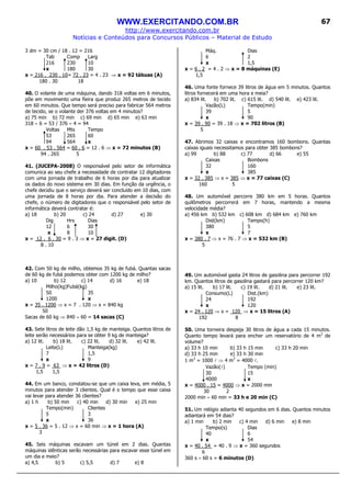WWW.EXERCITANDO.COM.BR
http://www.exercitando.com.br
Notícias e Conteúdos para Concursos Públicos – Material de Estudo
67
3 dm = 30 cm / 18 . 12 = 216
Tab Comp Larg
216 230 10
x 180 30
x = 216 . 230 . 10= 72 . 23 = 4 . 23 ⇒ x = 92 tábuas (A)
180 . 30 18
40. O volante de uma máquina, dando 318 voltas em 6 minutos,
põe em movimento uma fieira que produz 265 metros de tecido
em 60 minutos. Que tempo será preciso para fabricar 564 metros
de tecido, se o volante der 376 voltas em 4 minutos?
a) 75 min b) 72 min c) 69 min d) 65 min e) 63 min
318 ÷ 6 = 53 / 376 ÷ 4 = 94
Voltas Mts Tempo
53 265 60
94 564 x
x = 60 . 53 . 564 = 60 . 6 = 12 . 6 ⇒ x = 72 minutos (B)
94 . 265 5
41. (JUCEPA-2008) O responsável pelo setor de informática
comunica ao seu chefe a necessidade de contratar 12 digitadores
com uma jornada de trabalho de 6 horas por dia para atualizar
os dados do novo sistema em 30 dias. Em função da urgência, o
chefe decidiu que o serviço deverá ser concluído em 10 dias, com
uma jornada de 8 horas por dia. Para atender a decisão do
chefe, o número de digitadores que o responsável pelo setor de
informática deverá contratar é:
a) 18 b) 20 c) 24 d) 27 e) 30
Dig Hrs Dias
12 6 30
x 8 10
x = 12 . 6 . 30 = 9 . 3 ⇒ x = 27 digit. (D)
8 . 10
42. Com 50 kg de milho, obtemos 35 kg de fubá. Quantas sacas
de 60 kg de fubá podemos obter com 1200 kg de milho?
a) 10 b) 12 c) 14 d) 16 e) 18
Milho(kg)Fubá(kg)
50 35
1200 x
x = 35 . 1200 ⇒ x = 7 . 120 ⇒ x = 840 kg
50
Sacas de 60 kg ⇒ 840 ÷ 60 = 14 sacas (C)
43. Sete litros de leite dão 1,5 kg de manteiga. Quantos litros de
leite serão necessários para se obter 9 kg de manteiga?
a) 12 lit. b) 18 lit. c) 22 lit. d) 32 lit. e) 42 lit.
Leite(L) Manteiga(kg)
7 1,5
x 9
x = 7 . 9 = 63 ⇒ x = 42 litros (D)
1,5 1,5
44. Em um banco, constatou-se que um caixa leva, em média, 5
minutos para atender 3 clientes. Qual é o tempo que esse caixa
vai levar para atender 36 clientes?
a) 1 h b) 50 min c) 40 min d) 30 min e) 25 min
Tempo(min) Clientes
5 3
x 36
x = 5 . 36 = 5 . 12 ⇒ x = 60 min ⇒ x = 1 hora (A)
3
45. Seis máquinas escavam um túnel em 2 dias. Quantas
máquinas idênticas serão necessárias para escavar esse túnel em
um dia e meio?
a) 4,5 b) 5 c) 5,5 d) 7 e) 8
Máq. Dias
6 2
x 1,5
x = 6 . 2 = 4 . 2 ⇒ x = 8 máquinas (E)
1,5
46. Uma fonte fornece 39 litros de água em 5 minutos. Quantos
litros fornecerá em uma hora e meia?
a) 834 lit. b) 702 lit. c) 615 lit. d) 540 lit. e) 423 lit.
Vazão(L) Tempo(min)
39 5
x 90
x = 39 . 90 = 39 . 18 ⇒ x = 702 litros (B)
5
47. Abrimos 32 caixas e encontramos 160 bombons. Quantas
caixas iguais necessitamos para obter 385 bombons?
a) 99 b) 88 c) 77 d) 66 e) 55
Caixas Bombons
32 160
x 385
x = 32 . 385 ⇒ x = 385 ⇒ x = 77 caixas (C)
160 5
48. Um automóvel percorre 380 km em 5 horas. Quantos
quilômetros percorrerá em 7 horas, mantendo a mesma
velocidade média?
a) 456 km b) 532 km c) 608 km d) 684 km e) 760 km
Dist(km) Tempo(h)
380 5
x 7
x = 380 . 7 ⇒ x = 76 . 7 ⇒ x = 532 km (B)
5
49. Um automóvel gasta 24 litros de gasolina para percorrer 192
km. Quantos litros de gasolina gastará para percorrer 120 km?
a) 15 lit. b) 17 lit. c) 19 lit. d) 21 lit. e) 23 lit.
Consumo(L) Dist.(km)
24 192
x 120
x = 24 . 120 ⇒ x = 120 ⇒ x = 15 litros (A)
192 8
50. Uma torneira despeja 30 litros de água a cada 15 minutos.
Quanto tempo levará para encher um reservatório de 4 m3
de
volume?
a) 33 h 10 min b) 33 h 15 min c) 33 h 20 min
d) 33 h 25 min e) 33 h 30 min
1 m3
= 1000 l ⇒ 4 m3
= 4000 l.
Vazão(l) Tempo (min)
30 15
4000 x
x = 4000 . 15 = 4000 ⇒ x = 2000 min
30 2
2000 min ÷ 60 min = 33 h e 20 min (C)
51. Um relógio adianta 40 segundos em 6 dias. Quantos minutos
adiantará em 54 dias?
a) 1 min b) 2 min c) 4 min d) 6 min e) 8 min
Tempo(s) Dias
40 6
x 54
x = 40 . 54 = 40 . 9 ⇒ x = 360 segundos
6
360 s ÷ 60 s = 6 minutos (D)
 