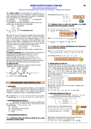 WWW.EXERCITANDO.COM.BR
http://www.exercitando.com.br
Notícias e Conteúdos para Concursos Públicos – Material de Estudo
70
74. (CEASA 2009) Para descarregar 10 caminhões em 1 h
(uma hora) precisamos de 6 estivadores. Quantos estivadores
serão necessários para descarregar os mesmos 10 caminhões,
com cargas idênticas, em 1/2 h (meia hora)?
a) 1 estivador b) 3 estivadores c) 5 estivadores
d) 8 estivadores e) 12 estivadores
A quantidade de caminhões não alterou, portanto, não é uma
grandeza que se deve levar em consideração.
Hrs Estivadores
1 6
1/2 x
x = 6 = 6 . 2 ⇒ x = 12 estivadores (E)
1/2 1 1
75. Certo dia, Zeus e Frida foram incumbidos de arquivar alguns
processos e, para tal, resolveram dividir o total de processos
entre si na razão inversa de suas respectivas idades: 24 e 32
anos. Se Zeus gastou 2 horas para cumprir totalmente a sua
parte na tarefa, então, considerando que Frida foi 25% mais
eficiente do que ele no cumprimento da sua, o tempo que ela
levou para arquivar os processos que lhe couberam foi:
a) 15 min b) 1 h e 12 min c) 1 h e 36 min
d) 1 h e 45 min e) 2 h e 8 min
Temos aqui uma questão que combina razão e proporção com
regra de três:
1º. Razão e Proporção: Zeus e Frida dividiram os processos na
razão inversa de suas respectivas idades, 24 e 32 anos.
Simplificando por 8 temos: 24 ÷ 8 = 3 e 32 ÷ 8 = 4
Como é na razão inversa, então: 1/3 e 1/4 (mmc = 12).
Então, calculando as proporções teríamos: Z = 4p e F = 3p
Não temos mais dados para calcular a quantidade de processos.
Daí então será mais prático passarmos para regra de três:
2º. Regra de Três:
Montando a regra de três para o cálculo do tempo de Frida,
trabalhando com o tempo em minutos:
Proc. Tempo Eficiência
4 120 100%
3 x 125%
x = 120 . 3 . 100 = 30 . 3 . 100 = 30 . 3 . 4 = 6 . 3 . 4
4 . 125 125 5
x = 72 min ⇒ x = 1 h 12 min (B)
PROGRESSÃO ARITMÉTICA (PA)
1. DEFINIÇÃO
Chamamos de progressão aritmética, a toda seqüência
de números na qual a diferença entre cada termo (a partir do
segundo) e o termo anterior é uma constante. Essa diferença
constante é chamada de razão e é representada pela letra r.
Ex: A seqüência (3, 7, 11, 15, 19, 23) é uma P.A. cuja razão é
r = 4. Note que: 7 – 3 = 4, 11 – 7= 4, 15 – 11 = 4, 19 – 15 = 4.
2. REPRESENTAÇÃO DE UMA P.A.
Representa-se o primeiro termo de uma seqüência por
a1, o segundo por a2, o terceiro por a3, o quarto por a4 e assim
sucessivamente. (a1, a2, a3, a4,..., an)
a1 → 1º termo
an → último termo ou termo geral
n → número de termos
r → razão
3. PROPRIEDADES DE UMA P.A.
3.1. A diferença entre um termo (a partir do 2°) e seu
antecessor é igual à razão.
Pela definição temos que: a2 – a1 = r
a3 – a2 = r
a4 – a3 = r
...
an – an – 1 = r
3.2. Qualquer termo a partir do segundo, é a média
aritmética entre seu sucessor e anterior.
a2 – a1 = a3 – a2 ⇒ a2 + a2 = a3 + a1 ⇒ 2a2 = a1 + a3 ⇒
a2 = a1 + a3 , por analogia temos que:
2
Ex: (3, 7, 11, 15, 19, 23) ⇒ an = an – 1 + an +1 ⇒
2
a2 = a1 + a3 ⇒ a2 = 3 + 11 ⇒ a2 = 14 ⇒ a2 = 7
2 2 2
3.3. A soma de 2 termos eqüidistantes dos extremos é
igual a soma dos extremos.
Ex: (3, 7, 11, 15, 19, 23) ⇒ a1 + a6 = a2 + a5 = a3 + a4 = 26
(a1, a2, a3, a4, a5, a6) 3 + 23 = 7 + 19 = 11 + 15 = 26
por analogia temos: (a1, a2, a3,..., an – 2 , an – 1 , an)
4. TERMO GERAL DE UMA P.A.
Em uma P.A. (a1, a2, a3, a4,...an) de razão r, partindo do 1°
termo a1, para avançar um termo, basta somar r ao 1° termo (a2
= a1 + r); para avançar dois termos basta somar 2r ao 1° termo
(a3 = a1 + 2r); para avançar três termos basta somar 3r ao 1°
termo (a4 = a1 + 3r) e assim por diante. Desse modo
encontramos o termo de ordem n, denominado de termo geral
da p.a., que é dado por:
Ex: (2, 7, 12, 17, 22, 27) ⇒ r = 5
(a1, a2, a3, a4, a5, a6)
a2 = a1 + r = 2 + 5 = 7
a3 = a1 + 2r = 2 + 10 = 12
a4 = a1 + 3r = 2 + 15 = 17
a5 = a1 + 4r = 2 + 20 = 22
Ex: Calcule o 15º termo de um P.A. de razão 3, sabendo que o
primeiro termo é 10.
an = a1 + ( n – 1) r
a15 = a1 + (15 – 1) r ⇒ a15= 10 + 14 . 3 ⇒ a15 = 52.
5. SOMA DOS TERMOS DE UMA P.A.
Consideremos a P.A. de razão r (a1, a2, a3, ... an – 2, an –
1, an), cuja soma dos seus n termos pode ser escrita por:
S = a1 + a2 + a3 + ... + an – 2 + an – 1 + an
a1 + an
a1 + an
a1 + an
De acordo com a 3ª propriedade, teremos:
S = (a1 + an) + (a1 + an) + ... + (a1 + an)
n/2 parcelas iguais a (a1 + an) Então:
Ex: Calcule a soma dos termos de uma PA com 30 termos,
sabendo que o 1º termo é 12 e o último é 58.
Sn = (a1 + an) n ⇒ S30 = (12 + 58). 30 ⇒ S30 = 70 . 30
an = an – 1 + an +1
2
r = an – an – 1
a1 + an = a2 + an – 1 = a3 + an – 2
an = a1 +( n – 1) r
Sn = (a1 + an)n
2
 