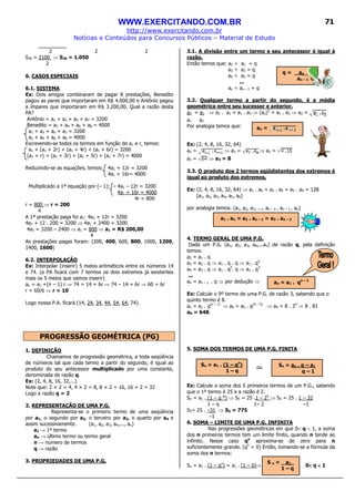 WWW.EXERCITANDO.COM.BR
http://www.exercitando.com.br
Notícias e Conteúdos para Concursos Públicos – Material de Estudo
71
2 2 2
S30 = 2100 ⇒ S30 = 1.050
2
6. CASOS ESPECIAIS
6.1. SISTEMA
Ex: Dois amigos combinaram de pagar 8 prestações, Benedito
pagou as pares que importaram em R$ 4.000,00 e Antônio pagou
a ímpares que importaram em R$ 3.200,00. Qual a razão desta
PA?
Antônio = a1 + a3 + a5 + a7 = 3200
Benedito = a2 + a4 + a6 + a8 = 4000
a1 + a3 + a5 + a7 = 3200
a2 + a4 + a6 + a8 = 4000
Escrevendo-se todos os termos em função de a1 e r, temos:
a1 + (a1 + 2r) + (a1 + 4r) + (a1 + 6r) = 3200
(a1 + r) + (a1 + 3r) + (a1 + 5r) + (a1 + 7r) = 4000
Reduzindo-se as equações, temos: 4a1 + 12r = 3200
4a1 + 16r= 4000
Multiplicado a 1ª equação por (– 1): – 4a1 – 12r = 3200
4a1 + 16r = 4000
4r = 800
r = 800 ⇒ r = 200
4
A 1ª prestação paga foi a1: 4a1 + 12r = 3200
4a1 + 12 . 200 = 3200 ⇒ 4a1 + 2400 = 3200
4a1 = 3200 – 2400 ⇒ a1 = 800 ⇒ a1 = R$ 200,00
4
As prestações pagas foram: (200, 400, 600, 800, 1000, 1200,
1400, 1600)
6.2. INTERPOLAÇÃO
Ex: Interpolar (inserir) 5 meios aritméticos entre os números 14
e 74. (a PA ficará com 7 termos os dois extremos já existentes
mais os 5 meios que vamos inserir)
an = a1 +(n – 1) r ⇒ 74 = 14 + 6r ⇒ 74 – 14 = 6r ⇒ 60 = 6r
r = 60/6 ⇒ r = 10
Logo nossa P.A. ficará (14, 24, 34, 44, 54, 64, 74).
PROGRESSÃO GEOMÉTRICA (PG)
1. DEFINIÇÃO
Chamamos de progressão geométrica, a toda seqüência
de números tal que cada termo a partir do segundo, é igual ao
produto do seu antecessor multiplicado por uma constante,
denominada de razão q.
Ex: (2, 4, 8, 16, 32,...)
Note que: 2 × 2 = 4, 4 × 2 = 8, 8 × 2 = 16, 16 × 2 = 32
Logo a razão q = 2
2. REPRESENTAÇÃO DE UMA P.G.
Representa-se o primeiro termo de uma seqüência
por a1, o segundo por a2, o terceiro por a3, o quarto por a4 e
assim sucessivamente. (a1, a2, a3, a4,..., an)
a1 → 1º termo
an → último termo ou termo geral
n → número de termos
q → razão
3. PROPRIEDADES DE UMA P.G.
3.1. A divisão entre um termo e seu antecessor é igual à
razão.
Então temos que: a2 ÷ a1 = q
a3 ÷ a2 = q
a4 ÷ a3 = q
...
an ÷ an – 1 = q
3.2. Qualquer termo a partir do segundo, é a média
geométrica entre seu sucessor e anterior.
a2 = a3 ⇒ a2 . a2 = a1 . a3 ⇒ (a2)2
= a1 . a3 ⇒ a2 =
a1 a2
Por analogia temos que:
Ex: (2, 4, 8, 16, 32, 64)
an = ⇒ a3 = ⇒ a3 =
a3 = ⇒ a3 = 8
3.3. O produto dos 2 termos eqüidistantes dos extremos é
igual ao produto dos extremos.
Ex: (2, 4, 8, 16, 32, 64) ⇒ a1 . a6 = a2 . a5 = a3 . a4 = 128
(a1, a2, a3, a4, a5, a6)
por analogia temos: (a1, a2, a3, ..., an – 2 , an – 1 , an)
4. TERMO GERAL DE UMA P.G.
Dada um P.G. (a1, a2, a3, a4,...an) de razão q, pela definição
temos:
a2 = a1 . q
a3 = a2 . q ⇒ a1 . q . q ⇒ a1 . q2
a4 = a3 . q ⇒ a1 . q2
. q ⇒ a1 . q3
...
an = an – 1 . q ⇒ por dedução ⇒
Ex: Calcule o 9º termo de uma P.G. de razão 3, sabendo que o
quinto termo é 8.
an = a1 . q(n – 1)
⇒ a9 = a5 . q(9 – 5)
⇒ a9 = 8 . 34
⇒ 8 . 81
a9 = 648.
5. SOMA DOS TERMOS DE UMA P.G. FINITA
ou
Ex: Calcule a soma dos 5 primeiros termos de um P.G., sabendo
que o 1º termo é 25 e a razão é 2.
Sn = a1 . (1 – q ⁿ) ⇒ S5 = 25 .1 – 25
⇒ S5 = 25 . 1 – 32
1 – q 1– 2 –1
S5= 25 . –31 ⇒ S5 = 775
–1
6. SOMA – LIMITE DE UMA P.G. INFINITA
Nas progressões geométricas em que 0< q < 1, a soma
dos n primeiros termos tem um limite finito, quando n tende ao
infinito. Nesse caso qn
aproxima-se de zero para n
suficientemente grande. (qn
= 0) Então, tomando-se a fórmula da
soma dos n termos:
Sn = a1 . (1 – qn
) = a1 . (1 – 0)⇒ 0<<<< q <<<< 1
q = an__
an – 1
an =
a1 . an = a2 . an – 1 = a3 . an – 2
an = a1 . qn – 1
Sn = a1 . (1 – qn
)
1 – q
Sn = an . q – a1
q – 1
S n = a1_
1 – q
 