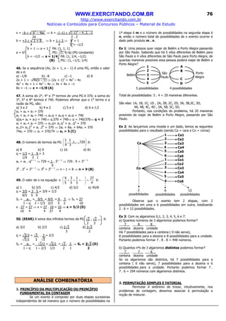 WWW.EXERCITANDO.COM.BR
http://www.exercitando.com.br
Notícias e Conteúdos para Concursos Públicos – Material de Estudo
76
x = −b ± √ b2
– 4ac ⇒ b = −(−1) ± √(−1)2
– 4. 2. −1
2a 2 . 2
b = +3 ± √ 1 + 8 ⇒ b = 1 ± 3 ⇒ b’ = 1
4 4 b”= –1/2
b = 1 ⇒ a = 1 PA: (1, 1, 1)
a = b2
PG:: (1, 1, 1) (PG constante)
b = –1/2 ⇒ a = 1/4 PA: (1, 1/4, –1/2)
(B) PG:: (1, –1/2, 1/4)
46. Se a sequência (4x, 2x + 1, x − 1) é uma PG, então o valor
de x é:
a) −1/8 b) −8 c) −1 d) 8
2x + 1 = √4x(x − 1) ⇒ (2x + 1)2
= 4x2
– 4x
4x2
+ 4x + 1 = 4x2
– 4x ⇒ 4x + 4x = –1
8x = –1 ⇒ x = –1/8 (A)
47. A soma do 2°, 4° e 7° termos de uma PG é 370; a soma do
3°, 5° e 8° termos é 740. Podemos afirmar que o 1° termo e a
razão da PG, são:
a) 3 e 2 b) 4 e 2 c) 5 e 2 d) 6 e 1,5
a2 + a4 + a7 = 370
a3 + a5 + a8 = 740 ⇒ a2.q + a4.q + a7.q = 740
q(a2+ a4 + a7) = 740⇒ q.370 = 740⇒ q = 740/370⇒ q = 2
a2 + a4 + a7 = 370 ⇒ a1.q+ a1.q3
+ a1 .q6
= 370
a1.2+ a1.23
+ a1 .26
= 370 ⇒ 2a1 + 8a1 + 64a1 = 370
74a1 = 370 ⇒ a1 = 370/74 ⇒ a1 = 5 (C)
48. O número de termos da PG 





729,...,1,
3
1
,
9
1
é:
a) 8 b) 9 c) 10 d) 81
q = 1/3 = 1 . 9 = 3
1/9 3 1
an = a1 . qn – 1
⇒ 729 = 1 . 3n – 1
⇒ 729 . 9 = 3n – 1
9
36
. 32
= 3n – 1
⇒ 38
= 3n – 1
⇒ n – 1 = 8 ⇒ n = 9 (B)
49. O valor de x na equação
4
27
5
1
5
3
5
9
x =





+++⋅ L é:
a) 1 b) 3/5 c) 4/3 d) 5/2 e) 45/8
q = 3/5 = 3 . 5 = 3/9 = 1/3
9/5 5 9
Sn = a1 = 9/5 = 9/5 = 9 . 3 ⇒ Sn = 27
1 – q 1 – 1/3 2/3 5 2 10
x . 27 = 27 ⇒ x = 27 . 10 = 10 ⇒ x = 5/2 (D)
10 4 4 27 4
50. (EEAR) A soma dos infinitos termos da PG , ,... é:
2 3
a) 3/2 b) 2/3 c) 2 d) 3
3 2
q = /3 = . 2 = 2/3
/2 3
Sn = a1 = /2 = /2 = . 3 ⇒ Sn = 3 (D)
1 – q 1 – 2/3 1/3 2 1 2
ANÁLISE COMBINATÓRIA
1. PRINCÍPIO DA MULTIPLICAÇÃO OU PRINCÍPIO
FUNDAMENTAL DA CONTAGEM
Se um evento é composto por duas etapas sucessivas
independentes de tal maneira que o número de possibilidades na
1ª etapa é m e o número de possibilidades na segunda etapa é
n, então o número total de possibilidades de o evento ocorrer é
dado pelo produto m . n.
Ex 1: Uma pessoa quer viajar de Belém a Porto Alegre passando
por São Paulo. Sabendo que há 5 vôos diferentes de Belém para
São Paulo e 4 vôos diferentes de São Paulo para Porto Alegre, de
quantas maneiras possíveis essa pessoa poderá viajar de Belém a
Porto Alegre?
Total de possibilidades: 5 . 4 = 20 maneiras diferentes.
São elas: 1A, 1B, 1C, 1D , 2A, 2B, 2C, 2D, 3A, 3B,3C, 3D,
4A, 4B, 4C, 4D , 5A, 5B, 5C, 5D.
Portanto, nas condições do problema, há 20 maneiras
possíveis de viajar de Belém a Porto Alegre, passando por São
Paulo.
Ex 2: Ao lançarmos uma moeda e um dado, temos as seguintes
possibilidades para o resultado (sendo Ca = cara e Co = coroa):
Observe que o evento tem 2 etapas, com 2
possibilidades em uma e 6 possibilidades em outra, totalizando
2 . 6 = 12 possibilidades.
Ex 3: Com os algarismos 0,1, 2, 3, 4, 5, 6 e 7:
a) Quantos números de 3 algarismos podemos formar?
___7__ ___8__ ___8__
centena dezena unidade
Há 7 possibilidades para a centena ( 0 não serve),
8 possibilidades para a dezena e 8 possibilidades para a unidade.
Portanto podemos formar 7 . 8 . 8 = 448 números.
b) Quantos nºs de 3 algarismos distintos podemos formar?
___7__ ___7__ ___6__
centena dezena unidade
Se os algarismos são distintos, há 7 possibilidades para a
centena ( 0 não serve), 7 possibilidades para a dezena e 6
possibilidades para a unidade. Portanto podemos formar 7 .
7 . 6 = 294 números com algarismos distintos.
2. PERMUTAÇÃO SIMPLES E FATORIAL
Permutar é sinônimo de trocar, intuitivamente, nos
problemas de contagem, devemos associar à permutação a
noção de misturar.
2
possibilidades
6
possibilidades
12
possibilidades
Ca
Co
Ca1
Co1
Ca2
Co2
Ca3
Co3
Ca4
Co4
Ca5
Ca6
Co5
Co6
1
1
2
2
3
3
4
4
5
5
6
6
5 possibilidades 4 possibilidades
5
Belém
Porto
Alegre
São
Paulo
C
D
B
A1
2
3
4
 
