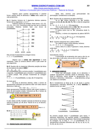WWW.EXERCITANDO.COM.BR
http://www.exercitando.com.br
Notícias e Conteúdos para Concursos Públicos – Material de Estudo
77
Vejamos agora quantos agrupamentos é possível
formar quando temos n elementos e todos serão usados em
cada grupamento.
Ex 1: Quantos números de 3 algarismos distintos podemos
formar com os algarismos 1, 2 e 3 ?
Podemos resolver por tentativa. Assim temos: 123, 132,
213, 231, 312 e 321. Concluímos então que são seis os números
procurados. Podemos também fazer uma árvore de
possibilidades:
Pelo princípio fundamental da contagem temos:
3 . 2 . 1 = 6 possibilidades.
Observe que a ordem dos algarismos é muito
importante. Todos os números diferem entre si pela ordem de
seus algarismos.
Ex 2: Quantos são os anagramas (diferentes posições das letras
de uma palavra) da palavra ANEL?
4 3 2 1_
Há 4 possibilidades para a primeira posição, 3 possibilidades para
a segunda, 2 possibilidades para a terceira e 1 possibilidade para
a quarta posição. Pelo princípio fundamental da contagem
temos:
4 . 3 . 2 . 1 = 24 possibilidades, ou seja, são 24 anagramas.
De modo geral:
Se temos n elementos distintos, então o número de
agrupamentos ordenados que podemos obter com todos esses n
elementos é dado por:
n(n – 1)(n – 2). ... . 3 . 2 . 1
Esses agrupamentos ordenados (diferem pela ordem) recebem o
nome de permutações simples. Indicamos por Pn o número de
permutações simples de n elementos:
O valor obtido com Pn é também chamado de fatorial do número
natural n indicado por n! (lê-se “fatorial de n ou n fatorial”).
Assim temos:
Para n ≥ 1
Ex 3: P5 = 5 . 4 . 3 . 2 . 1 = 120
5! = 5 . 4 . 3 . 2 . 1 = 120
P4 = 4! = 4 . 3 . 2 . 1 = 24
P2 = 2! = 2 . 1 = 2
OBS: Considera-se 0! = 1.
2.1. PERMUTAÇÃO COM REPETIÇÃO
Neste item, veremos uma particularidade das
permutações. Consideremos os exemplos:
Ex 1: Quantos são os anagramas da palavra BATATA?
Se os “As” fossem diferentes e os “Ts” também,
teríamos as letras B, A1, A2, A3, T1, T2 e o total de anagramas
seria:
P6 = 6! = 6 . 5 . 4 . 3 . 2 . 1 = 720 anagramas.
Mas as permutações entre os três “As” não produzirão
novo anagrama. Então precisamos dividir P6 por P3.
O mesmo ocorre com os “Ts”: precisamos dividir P6
também por P2.
Portanto, o número de anagramas da palavra BATATA
é:
P6 = 6! = 6 . 5 . 4 . 3! = 6 . 5 . 4 = 60 anagramas.
P3 . P2 3! . 2! 3! . 2! 2
Ex 2 : Quantos anagramas tem a palavra PAPA?
Se a palavra tivesse 4 letras distintas, teríamos:
P4 = 4! = 4 . 3 . 2 . 1 = 24 anagramas.
Como a letra A e a letra P aparecem 2 vezes, devemos
então fazer:
P4 = 4! = 4 . 3 . 2 . 1 = 6 anagramas.
P2 . P2 2! . 2! 2 . 2
Generalizando, temos:
A permutação de n elementos dos quais αααα são de um
tipo, ββββ de outro e γγγγ de outro, com αααα + ββββ + γγγγ = n, é dada por:
3 . ARRANJOS SIMPLES
Vimos que permutação simples de n elementos é
qualquer agrupamento ordenado desses n elementos. Agora,
tendo n elementos, vamos estudar os agrupamentos de 1
elemento, 2 elementos, 3 elementos, ... , de p elementos, com p
≤≤≤≤ n. Observe os exemplos:
Ex 1: Consideremos as letras a, b, c e d. Quais e quantos
agrupamentos ordenados diferentes de 2 letras distintas é
possível formar com elas?
Na primeira posição temos 4 possibilidades (pois temos, 4
elementos disponíveis). Na segunda posição, 3 possibilidades
(pois temos, 3 elementos disponíveis). Pelo princípio fundamental
da contagem, há, no total, 4 . 3 = 12 possibilidades. Os 12
agrupamentos ordenados diferentes são: ab, ba, ca, da, ac, bc,
cb, db, ad, bd, cd, dc.
Pn = n(n – 1)(n – 2). ... . 3 . 2 . 1
n! = n(n – 1)(n – 2). ... . 3 . 2 . 1
Pn
αααα, ββββ, γγγγ
= n!___
αααα !. ββββ! . γγγγ!
1
1
1
1
1
2
2
2
2
2
3
3
3
3
3
123
132
213
231
312
321
3
possib.
2
possib.
1
possib.
3 possibilidades4 possibilidades
1ª posição 2ª posição
b
a c
d
a
b c
d
a
c b
d
a
d b
c
 