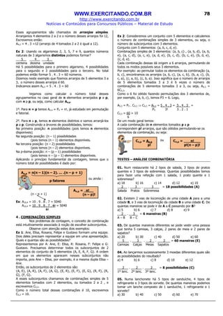 WWW.EXERCITANDO.COM.BR
http://www.exercitando.com.br
Notícias e Conteúdos para Concursos Públicos – Material de Estudo
78
Esses agrupamentos são chamados de arranjos simples.
Arranjamos 4 elementos 2 a 2 e o número desses arranjos foi 12,
Escrevemos então:
A4,2 = 4 . 3 =12 (arranjo de 4 tomados 2 a 2 é igual a 12).
Ex 2: Usando os algarismos 2, 3, 5, 7 e 9, quantos números
naturais de 3 algarismos distintos podemos formar?
___5__ ___4__ ___3__
centena dezena unidade
Há 5 possibilidades para o primeiro algarismo, 4 possibilidades
para o segundo e 3 possibilidades para o terceiro. No total
podemos então formar 5 . 4 . 3 = 60 números.
Dizemos neste exemplo que fizemos arranjos de 5 elementos 3 a
3, o número desses arranjos é 60.
Indicamos assim A5,3 = 5 . 4 . 3 = 60
Vejamos como calcular o número total desses
agrupamentos no caso geral de n elementos arranjados p a p,
com n ≥≥≥≥ p, ou seja, como calcular An,p.
1º. Para n = p temos An,n = Pn = n!, já estudado em permutação
e fatorial.
2º. Para n >>>> p, temos n elementos distintos e vamos arranjá-los
p a p. Construindo a árvores de possibilidades, temos:
Na primeira posição: n possibilidades (pois temos n elementos
disponíveis)
Na segunda posição: (n – 1) possibilidades
(pois temos (n – 1) elementos disponíveis.
Na terceira posição: (n – 2) possibilidades
(pois temos (n – 2) elementos disponíveis.
Na p-ésima posição: n – (p – 1) possibilidades
(pois temos n – (p – 1) elementos disponíveis.
Aplicando o princípio fundamental da contagem, temos que o
número total de possibilidades é dado por:
ou ainda :
(n – p + 1)
Ex: A10,4 = 10 . 9 . 8 . 7 = 5040
A10,4 = 10 . 9 . 8 . 7 . 6! = 5040
6!
4 . COMBINAÇÕES SIMPLES
Nos problemas de contagem, o conceito de combinação
está intuitivamente associado à noção de escolher subconjuntos.
Observe com atenção estes dois exemplos:
Ex 1: Ane, Elisa, Rosana, Felipe e Gustavo formam uma equipe.
Dois deles precisam representar a equipe em uma apresentação.
Quais e quantas são as possibilidades?
Representemos por A: Ane, E: Elisa, R: Rosana, F: Felipe e G:
Gustavo. Precisamos determinar todos os subconjuntos de 2
elementos do conjunto de 5 elementos {A, E, R, F, G}. A ordem
em que os elementos aparecem nesses subconjuntos não
importa, pois Ane – Elisa, por exemplo, é a mesma dupla Elisa –
Ane.
Então, os subconjuntos de 2 elementos são:
{A, E}, {A, R}, {A, F}, {A, G}, {E, R}, {E, F}, {E, G}, {R, F}, {R,
G}, {F, G}.
A esses subconjuntos chamamos de combinações simples de 5
elementos tomados com 2 elementos, ou tomados 2 a 2 , e
escrevemos C5,2.
Como o número total dessas combinações é 10, escrevemos
C5,2 = 10.
Ex 2: Consideremos um conjunto com 5 elementos e calculemos
o número de combinações simples de 3 elementos, ou seja, o
número de subconjuntos com 3 elementos.
Conjunto com 5 elementos: {a, b, c, d, e}.
Combinações simples de 3 elementos: {a, b, c} , {a, b, d}, {a, b,
e}, {a, c, d}, {a, c, e}, {a, d, e}, {b, c, d}, {b, c, e}, {b, d, e},
{c, d, e}.
Cada combinação dessas dá origem a 6 arranjos, permutando de
todos os modos possíveis seus 3 elementos.
Por exemplo: ao permutar todos os elementos da combinação {a,
b, c}, encontramos os arranjos {a, b, c}, {a, c, b}, {b, a, c}, {b,
c, a}, {c, a, b}, {c, b, a}. Isso significa que o número de arranjos
de 5 elementos tomados 3 a 3 é 6 vezes o número de
combinações de 5 elementos tomados 3 a 3, ou seja, A5,3 =
6C5,3.
Como o 6 foi obtido fazendo permutações dos 3 elementos de,
por exemplo, {a, b, c}, temos P3 = 6. Logo,
A5,3 = P3 . C5,3 ⇒ C5,3 = A5,3 = 5 . 4 . 3 = 5 . 4 . 3 =
P3 3! 3 . 2 . 1
C5,3 = 60 = 10
6
De um modo geral temos:
A cada combinação de n elementos tomados p a p
correspondem p! arranjos, que são obtidos permutando-se os
elementos da combinação, ou seja:
ou
TESTES – ANÁLISE COMBINATÓRIA
01. Num restaurante há 2 tipos de salada, 3 tipos de pratos
quentes e 3 tipos de sobremesa. Quantas possibilidades temos
para fazer uma refeição com 1 salada, 1 prato quente e 1
sobremesa?
a) 18 b) 16 c) 14 d) 12 e) 10
2 . 3 . 3 = 18 possibilidades (A)
Salada Pratos Sobremesa
02. Existem 2 vias de locomoção de uma cidade A para a uma
cidade B, e 3 vias de locomoção da cidade B a uma cidade C. De
quantas maneiras se pode ir de A a C passando por B?
a) 5 b) 6 c) 7 d) 8 e) 9
2 . 3 = 6 maneiras (B)
A – B B – C
03. De quantas maneiras diferentes se pode vestir uma pessoa
que tenha 5 camisas, 3 calças, 2 pares de meia e 2 pares de
sapatos?
a) 20 b) 30 c) 40 d) 50 e) 60
5 . 3 . 2 . 2 = 60 maneiras (E)
Camisas Calças Meias Sapatos
04. Ao lançarmos sucessivamente 3 moedas diferentes quais são
as possibilidades do resultado?
a) 4 b) 6 c) 8 d) 10 e) 12
2 . 2 . 2 = 8 possibilidades (C)
1º lanc. 2º lanc. 3º lanc.
05. Numa lanchonete há 5 tipos de sanduíche, 4 tipos de
refrigerante e 3 tipos de sorvete. De quantas maneiras podemos
tomar um lanche composto de 1 sanduíche, 1 refrigerante e 1
sorvete?
a) 30 b) 40 c) 50 d) 60 e) 70
An,p = n(n – 1)(n – 2). ... .(n – p + 1)
p fatores
An,p = n!__
(n – p)!
Cn,p = An,p
p!
Cn,p = n!___
p!(n – p)!
 