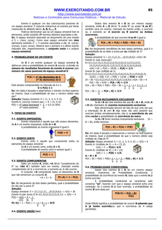 WWW.EXERCITANDO.COM.BR
http://www.exercitando.com.br
Notícias e Conteúdos para Concursos Públicos – Material de Estudo
85
Evento é qualquer um dos subconjuntos possíveis de
um espaço amostral. É costume indicarmos os eventos por letras
maiúsculas do alfabeto latino: A, B, C,..., Z.
Pode-se demonstrar que se um espaço amostral tiver n
elementos, então existirão 2ⁿ eventos distintos associados a ele.
Ex: O espaço amostral associado ao lançamento de uma moeda
é S = {cara, coroa}. Como esse espaço amostral tem dois
elementos existirão 22
= 4 eventos associados a ele: Ø, {cara},
{coroa}, {cara, coroa}. Observe que o primeiro e o último evento
indicados são, respectivamente, o conjunto vazio e o próprio
espaço amostral.
4. PROBABILIDADE DE UM EVENTO
Se A é um evento qualquer do espaço amostral S,
define-se como a probabilidade do evento A ocorrer, à divisão do
número de resultados favoráveis do evento A ocorrer pelo
número de casos possíveis do espaço amostral S:
Está sempre compreendida no intervalo de 0 a 1.
0 ≤ P(A) ≤ 1
Ex: Um dado é lançado e observamos o número na face superior
do mesmo. Qual a probabilidade de que o número obtido seja
par?
Solução: Espaço amostral: S = {1, 2, 3, 4, 5, 6}
Evento A: (ocorrer número par) ⇒ A = {2, 4, 6}
P(A) = nº casos favoráveis = 3 = 0,5 ou 50%.
nº casos possíveis 6
5. TIPOS DE EVENTO
5.1. EVENTO IMPOSSÍVEL
Evento impossível é aquele que não possui elementos.
Se A é um evento impossível, então A = Ø.
A probabilidade do evento impossível é igual 0.
5.2. EVENTO CERTO
Evento certo é aquele que compreende todos os
elementos do espaço amostral.
Se A é um evento certo, então A = S.
A probabilidade do evento certo é sempre igual 1.
5.3. EVENTO COMPLEMENTAR
Dado um evento A, então ~A (lê-se “complemento de
A” ou “não A”) também será um evento, chamado evento
complementar de A, e ocorrerá se, e somente se, A não ocorrer.
O conjunto ~A compreende todos os elementos de S
que não pertencem ao conjunto A:
~A = S – A
Ex: No lançamento de dois dados perfeitos, qual a probabilidade
de não sair a soma 5?
Solução:
Espaço amostral: S = {(1,1),(1,2),...,(6,5),(6,6)} ⇒ n(S) = 36
Evento A:(sair soma 5) A={(1,4),(2,3),(3,2),(4,1)} ⇒ n(A) = 4
P(A) = n(A) = 4 = 1_
n(S) 36 9
P(~A) = 1 – P(A) = 1 – 1 = 9 – 1 = 8/9
9 9
5.4. EVENTO UNIÃO (ou)
Dados dois eventos A e B de um mesmo espaço
amostral, então A ∪∪∪∪ B (lê-se “A união B” ou ainda “A ou B”)
também será um evento, chamado de evento união, e ocorrerá
se, e somente se: A ocorrer ou B ocorrer ou Ambos
ocorrerem.
A probabilidade de que ocorram A ou B é igual a:
Ex: No lançamento simultâneo de dois dados perfeitos, qual é a
probabilidade de se obter a soma par ou múltiplo de 3?
Solução:
Espaço amostral: S = {(1,1),(1,2),...,(6,5),(6,6)}⇒n(S)=36
Evento A: (sair soma par)
A={(1,1),(1,3),(1,5),(2,2),(2,4),(2,6),(3,1),(3,3),(3,5),
(4,2),(4,4),(4,6),(5,1),(5,3),(5,5),(6,2),(6,4),(6,6)}
n(A) =18 ⇒ P(A) = 18/36 ⇒ P(A) = 1/2
Evento B: (sair múltiplo de 3)
B={(1,2),(1,5),(2,1),(2,4),(3,3),(3,6),(4,2),(5,1),(5,4),(6,3),
(6,6)} ⇒ n(B) =12 ⇒ P(B) = 12/36 ⇒ P(B) = 1/3
(A ∩ B) ={(1,5),(2,4),(3,3),(4,2),(5,1),(6,6)}⇒n(A ∩ B) = 6
P(A ∩ B) = 6/36 ⇒ P(A ∩∩∩∩ B) = 1/6
P(A ∪ B) = P(A) + P(B) – P(A ∩ B) = 1 + 1 – 1 = 3 + 2 – 1
2 3 6 6
P(A ∪ B) = 4 ⇒ P(A ∪∪∪∪ B) = 2/3
6
5.5. EVENTOS MUTUAMENTE EXCLUSIVOS
Se A e B são dois eventos tais que A ∩∩∩∩ B = Ø, então A
e B são chamados de eventos mutuamente exclusivos.
Esta denominação decorre do fato de que uma vez que
a interseção de A com B seja vazia não será possível que
ocorram ambos simultaneamente, isto é, a ocorrência de um
deles exclui a possibilidade de ocorrência do outro.
Se A e B forem eventos mutuamente exclusivos (A ∩
B = Ø), então teremos:
Ex: Um dado é lançado e observamos o número na face superior
do mesmo. Qual a probabilidade de que o número obtido seja
múltiplo de 3 ou de 4?
Solução: Espaço amostral: S = {1, 2, 3, 4, 5, 6} ⇒ n(S) = 6
Evento A: (múltiplo de 3) ⇒ A = {3, 6}
n(A) = 2 ⇒ P(A)= 2/6
Evento B: (múltiplo de 4) ⇒ B = {4}
n(B) = 1 ⇒ P(B) = 1/6
A ∩∩∩∩ B = Ø
P(A ∪ B) = P(A) + P(B)= 2 + 1 = 3 ⇒ P(A ∪∪∪∪ B) = 1/2
6 6 6
5.6. PROBABILIDADE CONDICIONAL
Dados dois eventos A e B de um mesmo espaço
amostral, chamamos de Probabilidade Condicional, a
probabilidade da ocorrência do evento B, dado que o evento A já
tenha ocorrido.
A probabilidade condicional se caracteriza pelo
conectivo “se”, fazendo com que o espaço amostral sofra uma
contração. Se o evento A já tiver ocorrido, a probabilidade do
evento B será dada por:
Onde P(B/A) significa a probabilidade de ocorrer B sabendo que
A já tenha ocorrido(ou que a ocorrência de A esteja
garantida).
P(A ∪∪∪∪ B) = P(A) + P(B) – P(A ∩∩∩∩ B)
P(~A) = 1 – P(A)
P(A) = nº de elementos de A
nº de elementos de S
P(S) = 1
P(Ø) = 0
P(A ∪∪∪∪ B) = P(A) + P(B)
P(B/A) = P(A ∩∩∩∩ B)
P(A)
 