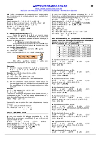 WWW.EXERCITANDO.COM.BR
http://www.exercitando.com.br
Notícias e Conteúdos para Concursos Públicos – Material de Estudo
86
Ex: Qual é a probabilidade de conseguirmos um número menor
que 4 no lançamento de um dado, sabendo que o resultado é um
número ímpar?
Solução:
Espaço amostral: S = {1, 2, 3, 4, 5, 6} ⇒ n(S) = 6
Evento A: (Ocorrer número ímpar) = {1, 3, 5} ⇒ P(A) = 3/6
Evento B: (resultado menor que 4) = {1, 2, 3 }
A ∩ B = {1, 3} ⇒ P(A ∩ B) = 2/6
P(B/A) = P(A ∩ B) = (2/6)_ = 2/3
P(A) (3/6)
5.7. EVENTOS INDEPENDENTES (e)
Dados dois eventos A e B de um mesmo espaço
amostral, então A ∩∩∩∩ B (lê-se “A interseção B” ou ainda “A e
B”) também será um evento, chamado de evento interseção, e
ocorrerá se, e somente se:
A e B ocorrerem simultaneamente.
Se a probabilidade de ocorrência de um evento A não é
alterada pela ocorrência do outro evento B, dizemos que A e B
são eventos independentes.
A probabilidade de que ocorram A e B é igual a:
P(A ∩ B) = P(A) . P(B/A)
P(A/B) = P(A) e P(B/A) = P(B) ⇔ A e B são independentes
Esta última igualdade também é usada para
verificarmos a independência de dois eventos.
Exemplos:
a) Considere o espaço amostral S = {1, 2, 3, 4,} e os eventos
A = {2, 3} e B = {3, 4}. Mostre que os eventos são
independentes.
Solução: Se A e B são independentes, então:
P(A ∩ B) = P(A) . P(B)
1/4 = 2/4 . 2/4 ⇒ 1/4 = 4/16 ⇒ 1/4 = 1/4
Como a igualdade foi satisfeita, A e B são independentes.
b) Em uma urna temos 6 bolas brancas e 4 bolas pretas. São
retiradas duas bolas, uma após a outra, com reposição. Qual
é a probabilidade de as duas retiradas resultarem em bolas
brancas?
Solução:
A = {a 1ª bola branca}, P(A) = 6/10 = 3/5
B = {a 2ª bola é branca}
Como houve a reposição da primeira bola retirada da urna, a
probabilidade de que a 2ª bola seja branca, após a retirada da 1ª
bola, não será afetada pela ocorrência de A.
P(B/A) = P(B) = 6/10 = 3/5
Isso significa que os eventos A e B são independentes. Portanto
teremos:
(A ∩ B) = {as duas bolas são brancas}
P(A ∩ B) = P(A) . P(B) = 3 . 3 = 9_
5 5 25
TESTES – PROBABILIDADE
1. Uma urna contém 50 bolinhas numeradas de 1 a 50.
Sorteando-se uma delas, a probabilidade de que o número dela
seja um múltiplo de 8 é:
a) 3/25 b) 7/50 c) 1/10 d) 4/25 e) 9/50
Espaço amostral: S = {1, 2, 3, 4, 5, 6,..., 50}
Evento: Múltiplo de 8 ⇒ A = {8, 16, 24, 32, 40, 48}
P(A) = nº casos favoráveis = 6 = 3_ (A)
nº casos possíveis 50 25
2. Uma urna contém 20 bolinhas numeradas de 1 a 20.
Sorteando-se uma bolinha desta urna, a probabilidade de que o
número da bolinha sorteada seja múltiplo de 2 ou de 5 é:
a) 13/20 b) 4/5 c) 7/10 d) 3/5 e) 3/4
Espaço amostral: S = {1, 2, 3, 4, 5, 6,..., 20}
Evento A: Múltiplo de 2 ⇒ A = {2,4,6,8,10,12,14,16,18,20}
Evento B: Múltiplo de 5 ⇒ B = {5, 10, 15, 20}
P(A) = 10/20 = 1/2
P(B) = 4/20 = 1/5
P(A ∩ B) = 2/20 = 1/10
P(A ∪ B) = P(A) + P(B) – P(A ∩ B) = 1/2 + 1/5 – 1/10
P(A ∪ B) = 5 + 2 – 1 = 6 = 3/5 (D)
10 10
Para as questões de 3 a 13 considere o lançamento ao
mesmo tempo de dois dados honestos com observação
da soma dos números das faces superiores.
Espaço Amostral: S = {36 elementos}
1 2 3 4 5 6
1 (1,1) (1,2) (1,3) (1,4) (1,5) (1,6)
2 (2,1) (2,2) (2,3) (2,4) (2,5) (2,6)
3 (3,1) (3,2) (3,3) (3,4) (3,5) (3,6)
4 (4,1) (4,2) (4,3) (4,4) (4,5) (4,6)
5 (5,1) (5,2) (5,3) (5,4) (5,5) (5,6)
6 (6,1) (6,2) (6,3) (6,4) (6,5) (6,6)
3. A probabilidade da soma ser 2 é:
a) 1/9 b) 1/12 c) 1/18 d) 1/36 e) 1/6
Evento A: Soma 2. A = {(1,1)}
P(A) = 1/36 (D)
4. A probabilidade da soma ser 3 é:
a) 1/9 b) 1/12 c) 1/18 d) 1/36 e) 1/6
Evento A: Soma 3. A = {(1,2); (2,1)}
P(A) = 2/36 = 1/18 (C)
5. A probabilidade da soma ser 4 é:
a) 1/9 b) 1/12 c) 1/18 d) 1/36 e) 1/6
Evento A: Soma 4. A = {(1,3); (2,2); (3,1)}
P(A) = 3/36 = 1/12 (B)
6. A probabilidade da soma ser 5 é:
a) 1/9 b) 1/12 c) 1/18 d) 1/36 e) 1/6
Evento A: Soma 5. A = {(1,4);(2,3);(3,2);(4,1)}
P(A) = 4/36 = 1/9 (A)
7. A probabilidade da soma ser 6 é:
a) 4/9 b) 5/12 c) 4/18 d) 5/36 e) 1/2
Evento A: Soma 6. A = {(1,5); (2,4); (3,3); (4,2); (5,1)}
P(A) = 5/36 (D)
8. A probabilidade da soma ser 7 é:
a) 1/9 b) 1/12 c) 1/18 d) 1/36 e) 1/6
Evento A: Soma 7. A = {(1,6);(2,5);(3,4);(4,3);(5,2);(6,1)}
P(A) = 6/36 = 1/6 (E)
9. A probabilidade da soma ser 8 é:
a) 4/9 b) 5/12 c) 4/18 d) 5/36 e) 1/2
Evento A: Soma 8. A = {(2,6); (3,5); (4,4); (5,3); (6,2)}
P(A) = 5/36 (D)
10. A probabilidade da soma ser 9 é:
a) 1/9 b) 1/12 c) 1/18 d) 1/36 e) 1/6
Evento A: Soma 9. A = {(3,6); (4,5); (5,4); (6,3)}
P(A) = 4/36 = 1/9 (A)
11. A probabilidade da soma ser 10 é:
a) 1/9 b) 1/12 c) 1/18 d) 1/36 e) 1/6
P(A ∩∩∩∩ B) = P(A) . P(B)
 