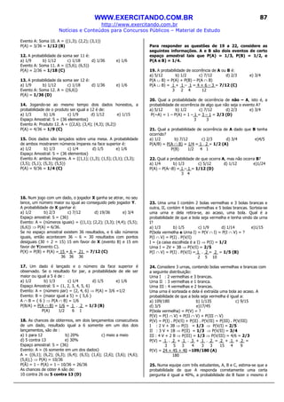 WWW.EXERCITANDO.COM.BR
http://www.exercitando.com.br
Notícias e Conteúdos para Concursos Públicos – Material de Estudo
87
Evento A: Soma 10. A = {(1,3); (2,2); (3,1)}
P(A) = 3/36 = 1/12 (B)
12. A probabilidade da soma ser 11 é:
a) 1/9 b) 1/12 c) 1/18 d) 1/36 e) 1/6
Evento A: Soma 11. A = {(5,6); (6,5)}
P(A) = 2/36 = 1/18 (C)
13. A probabilidade da soma ser 12 é:
a) 1/9 b) 1/12 c) 1/18 d) 1/36 e) 1/6
Evento A: Soma 12. A = {(6,6)}
P(A) = 1/36 (D)
14. Jogando-se ao mesmo tempo dois dados honestos, a
probabilidade de o produto ser igual a 12 é de:
a) 1/3 b) 1/6 c) 1/9 d) 1/12 e) 1/15
Espaço Amostral: S = {36 elementos}
Evento A: Produto 12. A = {(2,6); (3,4); (4,3); (6,2)}
P(A) = 4/36 = 1/9 (C)
15. Dois dados são lançados sobre uma mesa. A probabilidade
de ambos mostrarem números ímpares na face superior é:
a) 1/2 b) 1/3 c) 1/4 d) 1/5 e) 1/6
Espaço Amostral: S = {36 elementos}
Evento A: ambos ímpares. A = {(1,1); (1,3); (1,5); (3,1); (3,3);
(3,5); (5,1); (5,3); (5,5)}
P(A) = 9/36 = 1/4 (C)
16. Num jogo com um dado, o jogador X ganha se atirar, no seu
lance, um número maior ou igual ao conseguido pelo jogador Y.
A probabilidade de X ganhar é:
a) 1/2 b) 2/3 c) 7/12 d) 19/36 e) 3/4
Espaço amostral: S = {36}
Evento: A = {números iguais} = {(1,1); (2,2); (3,3); (4,4); (5,5);
(6,6)} ⇒ P(A) = 6/36.
Se no espaço amostral existem 36 resultados, e 6 são números
iguais, então acontecem 36 – 6 = 30 resultados com pontos
desiguais (30 ÷ 2 = 15) 15 em favor de X (evento B) e 15 em
favor de Y(evento C).
P(X) = P(B) + P(A) = 15 + 6 = 21 = 7/12 (C)
36 36 36
17. Um dado é lançado e o número da face superior é
observado. Se o resultado for par, a probabilidade de ele ser
maior ou igual a 5 é de :
a) 1/2 b) 1/3 c) 1/4 d) 1/5 e) 1/6
Espaço Amostral: S = {1, 2, 3, 4, 5, 6}
Evento: A = {número par} = {2, 4, 6} ⇒ P(A) = 3/6 =1/2
Evento: B = {maior igual a 5} = { 5,6 }
A ∩ B = { 6 } ⇒ P(A ∩ B) = 1/6
P(B/A) = P(A ∩ B) = 1/6 = 1 . 2 = 1/3 (B)
P(A) 1/2 6 1
18. As chances de obtermos, em dois lançamentos consecutivos
de um dado, resultado igual a 6 somente em um dos dois
lançamentos, são de :
a) 1 para 12 b) 20% c) meio a meio
d) 5 contra 13 e) 30%
Espaço amostral: S = {36}
Evento: A = {6 somente em um dos dados}
A = {(6,1); (6,2); (6,3); (6,4); (6,5); (1,6); (2,6); (3,6); (4,6);
(5,6);} ⇒ P(A) = 10/36
P(Ā) = 1 – P(A) = 1 – 10/36 = 26/36
As chances de obter A são de:
10 contra 26 ou 5 contra 13 (D)
Para responder as questões de 19 a 22, considere as
seguintes informações. A e B são dois eventos de certo
espaço amostral tais que P(A) = 1/3, P(B) = 1/2, e
P(A e B) = 1/4.
19. A probabilidade de ocorrência de A ou B é:
a) 5/12 b) 1/2 c) 7/12 d) 2/3 e) 3/4
P(A ∪ B) = P(A) + P(B) – P(A ∩ B)
P(A ∪ B) = 1 + 1 – 1 = 4 + 6 – 3 = 7/12 (C)
3 2 4 12
20. Qual a probabilidade de ocorrência de não – A, isto é, a
probabilidade de ocorrência de algo que não seja o evento A?
a) 5/12 b) 1/2 c) 7/12 d) 2/3 e) 3/4
P(~A) = 1 – P(A) = 1 – 1 = 3 – 1 = 2/3 (D)
3 3
21. Qual a probabilidade de ocorrência de A dado que B tenha
ocorrido?
a) 1/2 b) 7/12 c) 2/3 d) 3/4 e)4/5
P(A/B) = P(A ∩ B) = 1/4 = 1 . 2 = 1/2 (A)
P(B) 1/2 4 1
22. Qual a probabilidade de que ocorra A, mas não ocorra B?
a) 1/4 b) 1/3 c) 5/12 d) 1/12 e)1/24
P(A) – P(A∩B) = 1 – 1 = 1/12 (D)
3 4
23. Uma urna I contém 2 bolas vermelhas e 3 bolas brancas e
outra, II, contém 4 bolas vermelhas e 5 bolas brancas. Sorteia-se
uma urna e dela retira-se, ao acaso, uma bola. Qual é a
probabilidade de que a bola seja vermelha e tenha vindo da urna
I?
a) 1/3 b) 1/5 c) 1/9 d) 1/14 e)1/15
P(bola vermelha e Urna I) = P(V ∩ I) = P(I ∩ V) = ?
P(I ∩ V) = P(I) . P(V/I)
I = {a caixa escolhida é a I} ⇒ P(I) = 1/2
Urna I = 2V + 3B ⇒ P(V/I) = 2/5
P(I ∩ V) = P(I) . P(V/I) = 1 . 2 = 2 = 1/5 (B)
2 5 10
24. Considere 3 urnas, contendo bolas vermelhas e brancas com
a seguinte distribuição:
Urna I : 2 vermelhas e 3 brancas.
Urna II : 3 vermelhas e 1 branca.
Urna III : 4 vermelhas e 2 brancas.
Uma urna é sorteada e dela é extraída uma bola ao acaso. A
probabilidade de que a bola seja vermelha é igual a:
a) 109/180 b) 1/135 c) 9/15
d) 3/5 e)17/45
P(bola vermelha) = P(V) = ?
P(V) = P(I ∩ V) + P(II ∩ V) + P(III ∩ V)
P(V) = P(I) . P(V/I) + P(II) . P(V/II) + P(III) . P(V/III)
I : 2 V + 3B ⇒ P(I) = 1/3 ⇒ P(V/I) = 2/5
II : 3 V + 1B ⇒ P(II) = 1/3 ⇒ P(V/II) = 3/4
III : 4 V + 2 B ⇒ P(III) = 1/3 ⇒ P(V/III) = 4/6 = 2/3
P(V) = 1 . 2 + 1 . 3 + 1 . 2 = 2 + 1 + 2 =
3 5 3 4 3 3 15 4 9
P(V) = 24 + 45 + 40 =109/180 (A)
180
25. Numa equipe com três estudantes, A, B e C, estima-se que a
probabilidade de que A responda corretamente uma certa
pergunta é igual a 40%, a probabilidade de B fazer o mesmo é
 