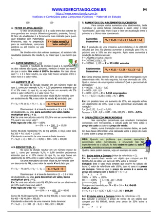 WWW.EXERCITANDO.COM.BR
http://www.exercitando.com.br
Notícias e Conteúdos para Concursos Públicos – Material de Estudo
94
100 100
4. FATOR DE ATUALIZAÇÃO
O fator de atualização (f) é a razão entre dois valores de
uma grandeza em tempos diferentes (passado, presente, futuro).
O fator de atualização é a ferramenta mais indicada para quem
quer trabalhar com Matemática
Financeira, seja na preparação
para os vestibulares, concursos
públicos ou até mesmo na vida
cotidiana.
Na divisão entre dois valores quaisquer, só existem três
resultados possíveis. Ou resulta 1, ou maior que 1, ou menor que
1.
4.1. FATOR NEUTRO (f = 1)
Quando o resultado da divisão é igual a 1, significa que
os dois valores são iguais, portanto, nenhum é maior ou menor
do que o outro. Um valor é 100% do outro. Por isso diz-se
que f = 1 é o fator neutro, ou seja, não houve variação entre o
valor novo e o valor velho.
4.2. AUMENTO (f >>>>1)
No caso da divisão resultar em um número maior do
que 1, como por exemplo Vn/V0 = 1,05 poderemos entender que
Vn é 5% maior do que V0, ou seja houve um aumento de 5%
entre o valor velho (V0) e o valor novo (Vn).
Se uma mercadoria de valor inicial V0 for vendida com
um acréscimo de i%, o seu valor de venda Vn será dado por:
V = V0 + i% de V0 = V0 + i . V0 ⇒
Dizemos que i é a taxa de aumento e (1 + i) é o fator
de atualização, ou seja, para aumentar um valor, basta
multiplicar por (1 + i).
Ex: Se uma mercadoria custa R$ 200,00 e vai ser aumentada em
5% qual o seu novo valor?
Pela regra de três: 200----100%
x----5% → x = 200 . 5 = 10,00
100
Como R$10,00 representa 5% de R$ 200,00, o novo valor será
R$ 200 + R$ 10,00 = 210,00.
Calculando o aumento de uma maneira direta teremos:
V = V0.(1 + i) = 200 . (1 + 0,05) = 200 . 1,05 = 210,00
4.3. DESCONTO (f<<<< 1)
No caso da divisão resultar em um número menor do
que 1, como por exemplo Vn/V0 = 0,90 também poderemos
entender que Vn é 10% menor do que V0, ou seja houve um
abatimento de 10% entre o valor velho(V0) e o valor novo(Vn).
Se uma mercadoria de valor inicial V0 for vendida com
um desconto de i%, o seu valor de venda V será dado por:
V = V0 – i% de V0 = V0 – i . V0 ⇒
Dizemos que i é a taxa de desconto e (1 – i) é o fator
de atualização, ou seja, para descontar um valor, basta
multiplicar por (1 – i).
Ex: Se uma mercadoria custa R$ 400,00 e vai ter um abatimento
de 10% qual o seu novo valor?
Pela regra de três: 400----100%
x----10% → x = 400 . 10 = 40,00
100
Como R$ 40,00 representa 10% de R$ 400,00, o novo valor será
R$ 400 – R$ 40,00 = 360,00.
Calculando o desconto de uma maneira direta teremos:
V = V0.(1 – i) = 400 . (1 – 0,1) = 400 . 0,9 = 360,00
5. AUMENTOS E/OU ABATIMENTOS SUCESSIVOS
Para compor vários aumentos e/ou abatimentos, basta
multiplicar os vários fatores individuais e assim obter o fator
“acumulado”, que nada mais é que o fator de atualização entre o
primeiro e o último valor considerado.
Aumentos
Sucessivos ⇒⇒⇒⇒
Ex: A produção de uma indústria automobilística é de 200.000
veículos por ano. Ela planeja aumentar a produção para 5% no
próximo ano e 10% no ano seguinte. Após esses aumentos a
produção da fábrica será de:
P = 200000(1+0,05)(1+0,10)
P = 200000(1,05)(1,10)
P = 200000 . 1,155 ⇒ P = 231.000 veículos
Abatimentos
Sucessivos ⇒⇒⇒⇒
Ex: Certa empresa demite 20% de seus 8000 empregados num
determinado mês. No mês seguinte, há nova demissão de 10%.
Qual o número de empregados restantes? Qual o percentual de
demissões?
E = 8000(1 – 0,2)(1 – 0,1)
E = 8000 . 0,8 . 0,9
E = 8000 . 0,72 ⇒ E = 5.760 empregados
% = 1 – 0,72 = 0,28 (x 100) ⇒% = 28%
Ex: Um produto teve um aumento de 15%, em seguida sofreu
um abatimento de 10%. Qual o seu percentual acumulado de
variação?
f1= (1+0,15) , f2 = (1 – 0,10)
facumulado = 1,15 . 0,9 =1,035 . 100=103,5% – 100% =3,5%
6. OPERAÇÕES COM MERCADORIAS
Nas operações percentuais que envolvem transações
comerciais com mercadorias, o cálculo pode ser feito sobre o
preço de custo ou sobre o preço de venda.
Assim, numa transação com os mesmo dados, se pode
ter duas taxas diferentes: uma calculada sobre o preço de custo
e outra sobre o preço de venda.
OBS: Quando um problema que envolve operações
percentuais sobre mercadorias, o enunciado não diz
explicitamente se o cálculo foi feito sobre o custo ou sobre
a venda, considera-se sempre o custo.
Quatro casos podem ocorrer, veja um exemplo de cada:
6.1. Lucro sobre a Compra (Valor de referência = C).
Ex: Por quanto devo vender um objeto que comprei por R$
80,00 a fim de obter um lucro de 30% sobre a compra?
Solução: Este é caso mais simples que ocorre no cálculo de
lucro. O valor de referência vale 100%, que no caso é o preço
de compra. Sabe-se que o preço da venda é a soma do
preço de compra com o lucro (V = C + L):
C + L = V
100% + 30% = 130%
80--------100% L = 80 . 30 = 24,00
L-----------30% 100
O objeto será vendido por: V = 80 + 24 = R$ 104,00
Cálculo direto:
V = C + L = C + 0,3C = 1,3C = 1,3 . 80 = 104,00
6.2. Prejuízo sobre a Compra (Valor de referência = C).
Ex: Calcular o prejuízo e preço de venda de um objeto que
comprei por R$ 600,00, tendo uma perda de 20% sobre a
compra.
C − P = V
f = Valor novo(Vn)
Valor velho(V0)
Vn = V0.(1 + i1) .(1 + i2)...(1 + in)
Vn = V0.(1 + i)
Vn = V0.(1 – i)
Vn = V0.(1 – i1) .(1 – i2)...(1 – in)
 