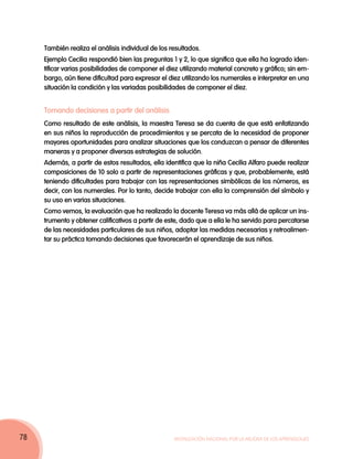También realiza el análisis individual de los resultados.
Ejemplo Cecilia respondió bien las preguntas 1 y 2, lo que significa que ella ha logrado identificar varias posibilidades de componer el diez utilizando material concreto y gráfico; sin embargo, aún tiene dificultad para expresar el diez utilizando los numerales e interpretar en una
situación la condición y las variadas posibilidades de componer el diez.

Tomando decisiones a partir del análisis
Como resultado de este análisis, la maestra Teresa se da cuenta de que está enfatizando
en sus niños la reproducción de procedimientos y se percata de la necesidad de proponer
mayores oportunidades para analizar situaciones que los conduzcan a pensar de diferentes
maneras y a proponer diversas estrategias de solución.
Además, a partir de estos resultados, ella identifica que la niña Cecilia Alfaro puede realizar
composiciones de 10 solo a partir de representaciones gráficas y que, probablemente, está
teniendo dificultades para trabajar con las representaciones simbólicas de los números, es
decir, con los numerales. Por lo tanto, decide trabajar con ella la comprensión del símbolo y
su uso en varias situaciones.
Como vemos, la evaluación que ha realizado la docente Teresa va más allá de aplicar un instrumento y obtener calificativos a partir de este, dado que a ella le ha servido para percatarse
de las necesidades particulares de sus niños, adoptar las medidas necesarias y retroalimentar su práctica tomando decisiones que favorecerán el aprendizaje de sus niños.

78

Movilización Nacional por la Mejora de los Aprendizajes

 
