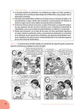 En este caso
          	La docente Josefina ha planteado una actividad que refleja una visión repetitiva y
           memorística de la enseñanza-aprendizaje de la Matemática; preocupada más en
           desarrollar contenidos.
          	Esta visión de la Matemática conlleva a concebirla como un conjunto de reglas y de
           procedimientos a seguir. Desde esta concepción, la preocupación del docente se
           centra en lograr que los niños repitan los procedimientos enseñados.
          	El rol de los niños se reduce a escuchar, a copiar información y a responder pregun-
           tas que requieren solo del uso de la memoria y que no favorecen el desarrollo de
           capacidades, pues no se propicia la problematización, la reflexión ni la discusión.
          	Desde esta concepción, en el mejor de los casos, los niños aprenderán algoritmos
           sin saber cuándo es pertinente usarlos, y las situaciones planteadas se convertirán
           en la aplicación de las operaciones enseñadas; esto generará aprendizajes mecá-
           nicos, repetitivos y de corta duración, evidenciándose ello en las actitudes negativas
           de los niños hacia las Matemáticas.

     Caso 2: La docente Alicia también trabaja con estudiantes de segundo grado y propone la
     siguiente actividad para trabajar la noción de doble:
                                 Chicos, tenemos que terminar
                                de hacer los pantalones. En cada      Y ¿de dónde            En nuestro sector de
                              pierna del pantalón, se debe colocar   sacaremos los          Matemática, hay una caja
                                 3 botones de adorno. ¿Cuántos         botones?             con los botones que les
                                 botones necesitamos para cada                                pedí. ¿Recuerdan?
                                           pantalón?




                     A ver, Miguelito. ¿Cuántos botones                              ¡Qué lindo; lo hicieron muy bien!...
                       necesitarás por cada pantalón?                                  Mili, ¿cómo lo hizo tu grupo?
       Si en cada pierna del pantalón                                        Contamos
        necesito 3 botones, hum…                                             2 veces 3.
       3 y 3 son 6… ¡Ah! Entonces,
            necesito 6 botones.




10                                                           Movilización Nacional por la Mejora de los Aprendizajes
 