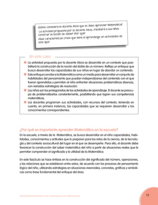Matemática?
                                              Alicia que se deb e aprend er
                ¿Cómo considera la doc ente
                                                                              a sus niños
                                              la doc ente Alicia, ¿facilitará
                 La actividad propuesta por
                                           le? ¿Por qué?
                construir la noción de dob
                                                                             actividades de
                                            que tiene el aprendizaje en
                ¿Qué características crees
                 este tipo?




         En este caso
     	 La actividad propuesta por la docente Alicia se desarrolla en un contexto que posi-
       bilitará la construcción de la noción del doble de un número. Refleja un enfoque que
       busca desarrollar las capacidades de sus niños en lugar de abordar un contenido.
     	 Este enfoque concibe a la Matemática como un medio para desarrollar un conjunto de
       habilidades del pensamiento que puedan independizarse del contenido con el que
       fueron aprendidas y permitan al niño enfrentar situaciones problemáticas diversas,
       con variadas estrategias de resolución.
     	 Los niños son los protagonistas de las actividades de aprendizaje. El docente se preocu-
       pa de problematizarlos constantemente, posibilitando que logren sus competencias
       matemáticas.
     	 Los docentes programan sus actividades, con recursos del contexto, teniendo en
       cuenta, en primera instancia, las capacidades que se requieren desarrollar y los
       conocimientos correspondientes.




¿Por qué es importante aprender Matemática en la escuela?
En la escuela, a través de la Matemática, se busca desarrollar en el niño capacidades, habi-
lidades, conocimientos y actitudes que lo preparen para los retos de la ciencia, de la tecnolo-
gía y del contexto sociocultural del lugar en el que se desempeñe. Para ello, el docente debe
favorecer la construcción del saber matemático del niño a partir de situaciones reales que le
permitan comprender el significado y la utilidad de la Matemática.

En este fascículo se hace énfasis en la construcción del significado del número, operaciones,
y las relaciones que se establecen entre estos, de acuerdo con los procesos de pensamiento
lógico del niño, utilizando estrategias en situaciones vivenciales, concretas, gráficas y simbóli-
cas como base fundamental del enfoque del área.




Movilización Nacional por la Mejora de los Aprendizajes                                              11
 