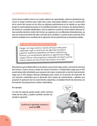LA PERTINENCIA DEL RANGO NUMÉRICO

     Como hemos podido notar en el cuadro anterior de capacidades, estamos planteando dis-
     minuir el rango numérico para cada nivel y para cada grado debido a que la construcción
     de la noción del número en los niños se adquiere gradualmente en la medida en que ellos
     tengan la oportunidad de pensar en la cantidad asociada a los números, de representarlos y
     de usarlos en contextos significativos. Esto se evidencia cuando los niños realizan diversas ta-
     reas sencillas donde la noción del número se expresa con sus diferentes interpretaciones, ya
     sea con el reconocimiento del valor o tamaño de la cantidad, o cuando se da cuenta de cómo
     varía la cantidad como resultado de la aplicación de las operaciones en situaciones dadas.


                El cambio que necesitamos hacer:
                                                                       pueda
              Trabajar con rango numérico reducido para que el niño
                                                                     número
              comprender mejor la constr ucción del signific ado del
                                                                      ensiva y
              y abordar situaciones problemáticas de manera compr
                                                                   o. Este trabajo
              reflexiva, y no mecánicamente aplicando un algoritm
                                                                      número y de las
              requiere conocer cómo progresa la comprensión del
                                                                    los niños.
              nociones aditivas así como el desarrollo evolutivo de



     Recordemos que la Matemática no se reduce a que el niño sepa contar, reconocer la escritura
     del número o hacer sumas y restas de manera mecánica. La Matemática exige que el niño
     pueda desarrollar actividades que requieren de mayor comprensión y nivel de razonamiento;
     exige que el niño aplique diversas estrategias para contar, en el proceso de resolución de
     una situación matemática que le demanda otros niveles de razonamiento y reflexión que
     propicien la aplicación de los conocimientos adquiridos, el establecimiento de relaciones y la
     formulación de proposiciones e ideas matemáticas.

     Por ejemplo:                                                             438, 439,
                                                                               440,...
     Un niño de segundo grado puede contar números
     hasta de tres cifras, y podría resultarle sencillo res-
     ponder lo siguiente:


                 Escribe los 6 siguientes números a
                            partir de 438.




14                                                   Movilización Nacional por la Mejora de los Aprendizajes
 