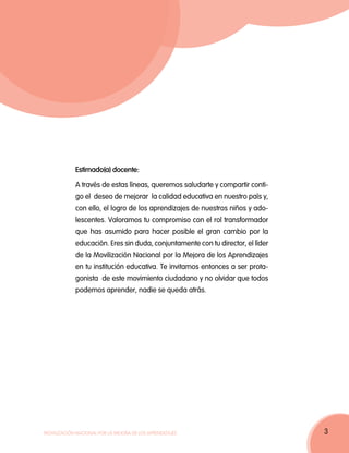 Estimado(a) docente:

             A través de estas líneas, queremos saludarte y compartir conti-
             go el deseo de mejorar la calidad educativa en nuestro país y,
             con ello, el logro de los aprendizajes de nuestros niños y ado-
             lescentes. Valoramos tu compromiso con el rol transformador
             que has asumido para hacer posible el gran cambio por la
             educación. Eres sin duda, conjuntamente con tu director, el líder
             de la Movilización Nacional por la Mejora de los Aprendizajes
             en tu institución educativa. Te invitamos entonces a ser prota-
             gonista de este movimiento ciudadano y no olvidar que todos
             podemos aprender, nadie se queda atrás.




Movilización Nacional por la Mejora de los Aprendizajes                          3
 