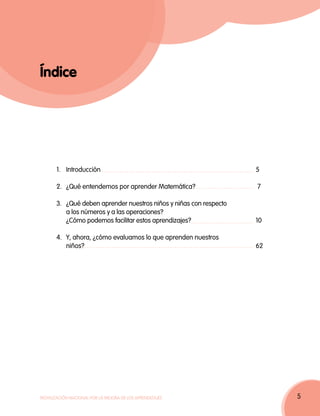 Índice




       1.	Introducción	                                           5

       2.	 ¿Qué entendemos por aprender Matemática? 	              7

       3.	 ¿Qué deben aprender nuestros niños y niñas con respecto
           a los números y a las operaciones?
           ¿Cómo podemos facilitar estos aprendizajes? 	           10
       	
       4.	 Y, ahora, ¿cómo evaluamos lo que aprenden nuestros
           niños?	62




Movilización Nacional por la Mejora de los Aprendizajes                 5
 