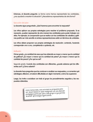 Entonces, el docente pregunta: La forma como hemos representado las cantidades,
     ¿nos ayudará a resolver la situación? ¿Necesitamos representarlas de otra forma?


     Ejecución del plan
     La docente sigue preguntado: ¿Qué haremos para encontrar la respuesta?

     Los niños aplican sus propias estrategias para resolver el problema propuesto. Si es
     necesario, pueden representar de otra manera las cantidades para poder trabajar con
     ellas. Por ejemplo, la comparación que se realice con las cantidades de caballos y galli-
     nas podría ser más sencilla si ambas representaciones están en términos de unidades.

     Los niños deben proponer sus propias estrategias de resolución: contando, haciendo
     corresponder uno a uno, completando o quitando, etc.


     Reflexión
     Primer grado: ¿La cantidad de aves que has obtenido es mayor o menor que la cantidad
     de gallinas? ¿Es mayor o menor que la cantidad de patos? ¿Es mayor o menor que la
     cantidad de pavos? ¿Por qué es así?

     Segundo grado: Cuando dos cantidades son diferentes, ¿puede saberse qué tan dife-
     rentes son? ¿Cómo saberlo?

     La docente hace preguntas que los conducen a analizar sus respuestas, y a comentar qué
     estrategias utilizaron, si tuvieron dificultades en algún momento y cómo las superaron.

     Luego, los invita a socializar con todo el grupo los procedimientos seguidos y las res-
     puestas obtenidas.



                                                  vidad es propuesta para
                     Como hemos leído, esta acti
                                                 multigrado con una atención
                     ser des arrollada en aula s
                                                   cada grupo lo que permite
                     pedagógica par ticular para
                                                 ificativos.
                     alca nzar aprendizajes sign




54                                               Movilización Nacional por la Mejora de los Aprendizajes
 
